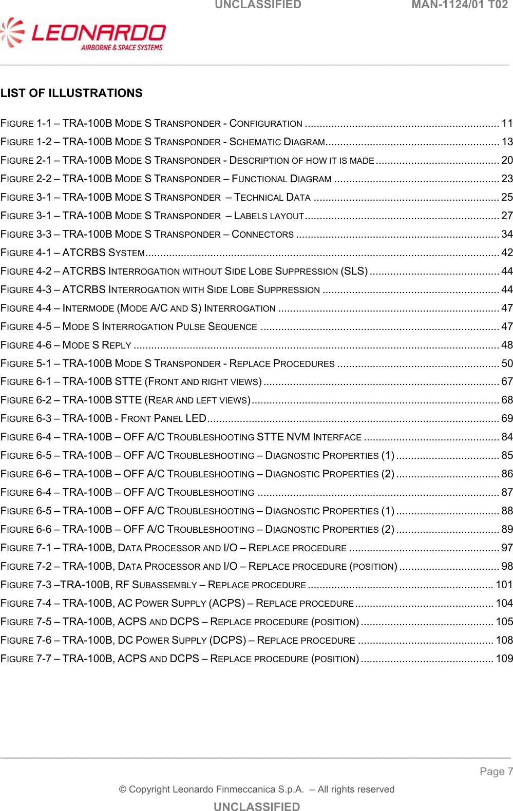   UNCLASSIFIED  MAN-1124/01 T02   ___________________________________________________________________________________________________________ ______________________________________________________________________________ Page 7 &copy; Copyright Leonardo Finmeccanica S.p.A.  &ndash; All rights reserved UNCLASSIFIED  LIST OF ILLUSTRATIONS  FIGURE 1-1 &ndash; TRA-100B MODE S TRANSPONDER - CONFIGURATION .................................................................. 11FIGURE 1-2 &ndash; TRA-100B MODE S TRANSPONDER - SCHEMATIC DIAGRAM ........................................................... 13FIGURE 2-1 &ndash; TRA-100B MODE S TRANSPONDER - DESCRIPTION OF HOW IT IS MADE .......................................... 20FIGURE 2-2 &ndash; TRA-100B MODE S TRANSPONDER &ndash; FUNCTIONAL DIAGRAM ........................................................ 23FIGURE 3-1 &ndash; TRA-100B MODE S TRANSPONDER  &ndash; TECHNICAL DATA ............................................................... 25FIGURE 3-1 &ndash; TRA-100B MODE S TRANSPONDER  &ndash; LABELS LAYOUT .................................................................. 27FIGURE 3-3 &ndash; TRA-100B MODE S TRANSPONDER &ndash; CONNECTORS ..................................................................... 34FIGURE 4-1 &ndash; ATCRBS SYSTEM ........................................................................................................................ 42FIGURE 4-2 &ndash; ATCRBS INTERROGATION WITHOUT SIDE LOBE SUPPRESSION (SLS) ............................................ 44FIGURE 4-3 &ndash; ATCRBS INTERROGATION WITH SIDE LOBE SUPPRESSION ............................................................ 44FIGURE 4-4 &ndash; INTERMODE (MODE A/C AND S) INTERROGATION ........................................................................... 47FIGURE 4-5 &ndash; MODE S INTERROGATION PULSE SEQUENCE ................................................................................. 47FIGURE 4-6 &ndash; MODE S REPLY ............................................................................................................................ 48FIGURE 5-1 &ndash; TRA-100B MODE S TRANSPONDER - REPLACE PROCEDURES ....................................................... 50FIGURE 6-1 &ndash; TRA-100B STTE (FRONT AND RIGHT VIEWS) ................................................................................ 67FIGURE 6-2 &ndash; TRA-100B STTE (REAR AND LEFT VIEWS) .................................................................................... 68FIGURE 6-3 &ndash; TRA-100B - FRONT PANEL LED ................................................................................................... 69FIGURE 6-4 &ndash; TRA-100B &ndash; OFF A/C TROUBLESHOOTING STTE NVM INTERFACE .............................................. 84FIGURE 6-5 &ndash; TRA-100B &ndash; OFF A/C TROUBLESHOOTING &ndash; DIAGNOSTIC PROPERTIES (1) ................................... 85FIGURE 6-6 &ndash; TRA-100B &ndash; OFF A/C TROUBLESHOOTING &ndash; DIAGNOSTIC PROPERTIES (2) ................................... 86FIGURE 6-4 &ndash; TRA-100B &ndash; OFF A/C TROUBLESHOOTING .................................................................................. 87FIGURE 6-5 &ndash; TRA-100B &ndash; OFF A/C TROUBLESHOOTING &ndash; DIAGNOSTIC PROPERTIES (1) ................................... 88FIGURE 6-6 &ndash; TRA-100B &ndash; OFF A/C TROUBLESHOOTING &ndash; DIAGNOSTIC PROPERTIES (2) ................................... 89FIGURE 7-1 &ndash; TRA-100B, DATA PROCESSOR AND I/O &ndash; REPLACE PROCEDURE ................................................... 97FIGURE 7-2 &ndash; TRA-100B, DATA PROCESSOR AND I/O &ndash; REPLACE PROCEDURE (POSITION) .................................. 98FIGURE 7-3 &ndash;TRA-100B, RF SUBASSEMBLY &ndash; REPLACE PROCEDURE ............................................................... 101FIGURE 7-4 &ndash; TRA-100B, AC POWER SUPPLY (ACPS) &ndash; REPLACE PROCEDURE ............................................... 104FIGURE 7-5 &ndash; TRA-100B, ACPS AND DCPS &ndash; REPLACE PROCEDURE (POSITION) ............................................. 105FIGURE 7-6 &ndash; TRA-100B, DC POWER SUPPLY (DCPS) &ndash; REPLACE PROCEDURE .............................................. 108FIGURE 7-7 &ndash; TRA-100B, ACPS AND DCPS &ndash; REPLACE PROCEDURE (POSITION) ............................................. 109   