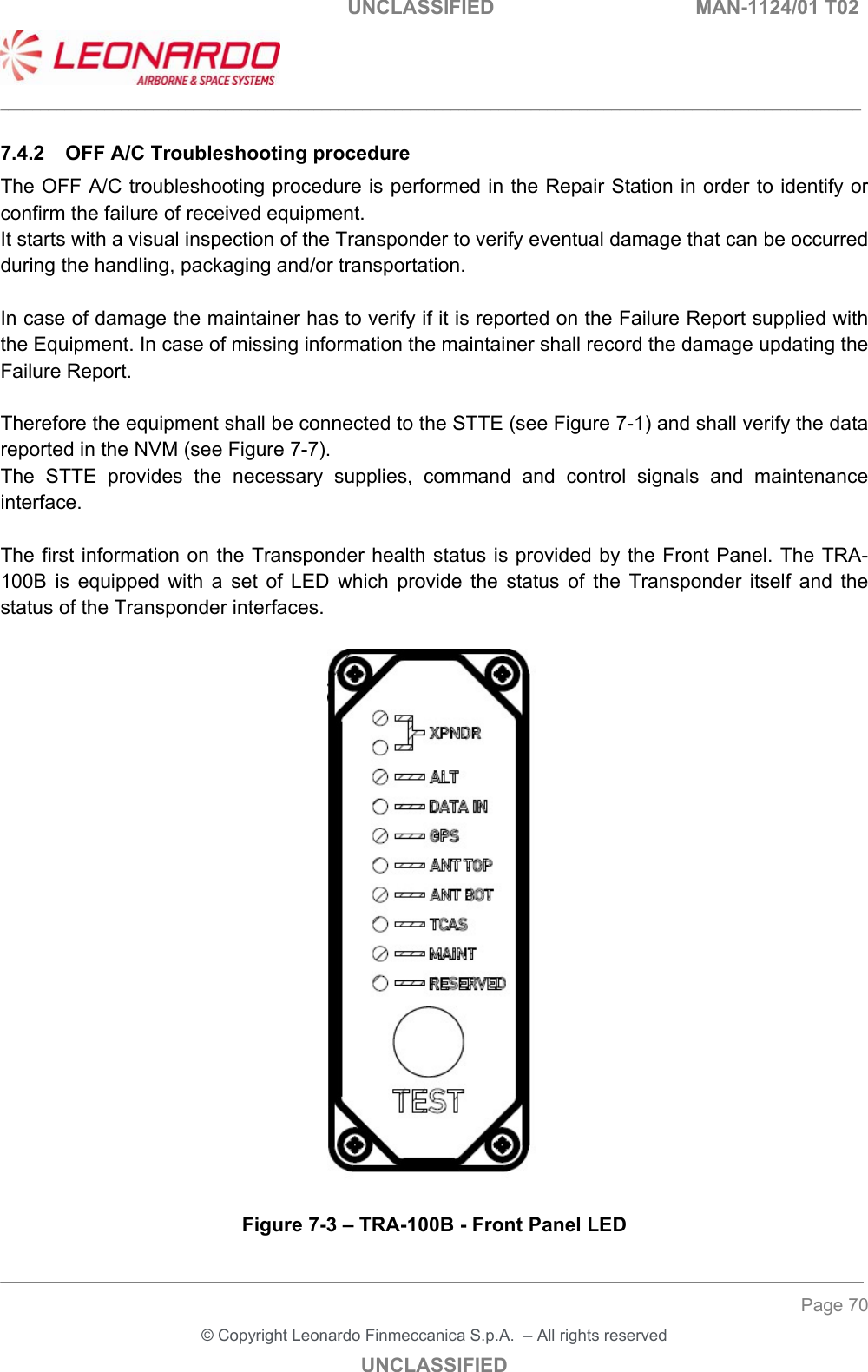                                                    UNCLASSIFIED  MAN-1124/01 T02  ___________________________________________________________________________________________________________ ______________________________________________________________________________ Page 70 &copy; Copyright Leonardo Finmeccanica S.p.A.  &ndash; All rights reserved UNCLASSIFIED 7.4.2  OFF A/C Troubleshooting procedure The OFF A/C troubleshooting procedure is performed in the Repair Station in order to identify or confirm the failure of received equipment. It starts with a visual inspection of the Transponder to verify eventual damage that can be occurred during the handling, packaging and/or transportation.  In case of damage the maintainer has to verify if it is reported on the Failure Report supplied with the Equipment. In case of missing information the maintainer shall record the damage updating the Failure Report.  Therefore the equipment shall be connected to the STTE (see Figure 7-1) and shall verify the data reported in the NVM (see Figure 7-7). The  STTE  provides  the  necessary  supplies,  command  and  control  signals  and  maintenance interface.   The first information on the Transponder health status is provided by the Front Panel. The TRA-100B  is  equipped  with  a  set  of  LED  which  provide  the  status  of  the  Transponder  itself  and  the status of the Transponder interfaces.    Figure 7-3 &ndash; TRA-100B - Front Panel LED 