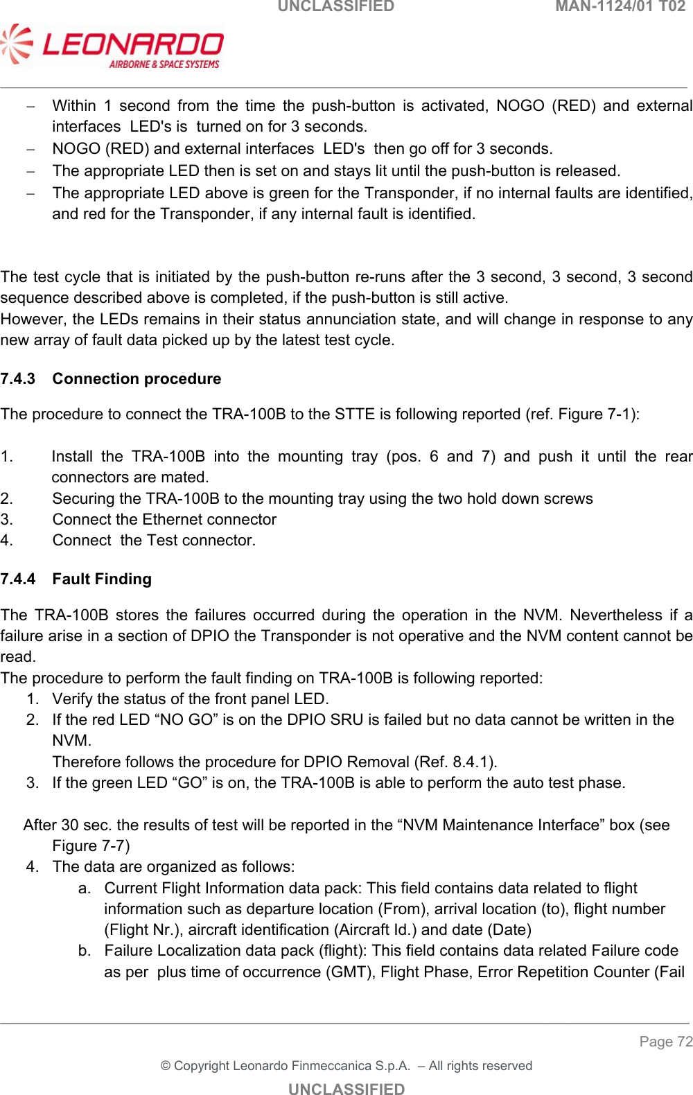                                                    UNCLASSIFIED  MAN-1124/01 T02  ___________________________________________________________________________________________________________ ______________________________________________________________________________ Page 72 &copy; Copyright Leonardo Finmeccanica S.p.A.  &ndash; All rights reserved UNCLASSIFIED   Within  1  second  from  the  time  the  push-button  is  activated,  NOGO  (RED)  and  external interfaces  LED's is  turned on for 3 seconds.   NOGO (RED) and external interfaces  LED's  then go off for 3 seconds.   The appropriate LED then is set on and stays lit until the push-button is released.   The appropriate LED above is green for the Transponder, if no internal faults are identified, and red for the Transponder, if any internal fault is identified.    The test cycle that is initiated by the push-button re-runs after the 3 second, 3 second, 3 second sequence described above is completed, if the push-button is still active.   However, the LEDs remains in their status annunciation state, and will change in response to any new array of fault data picked up by the latest test cycle.   7.4.3  Connection procedure  The procedure to connect the TRA-100B to the STTE is following reported (ref. Figure 7-1):  1.  Install  the  TRA-100B  into  the  mounting  tray  (pos.  6  and  7)  and  push  it  until  the  rear connectors are mated. 2.  Securing the TRA-100B to the mounting tray using the two hold down screws  3.  Connect the Ethernet connector 4.  Connect  the Test connector.  7.4.4  Fault Finding The  TRA-100B  stores  the  failures  occurred  during  the  operation  in the NVM. Nevertheless if a failure arise in a section of DPIO the Transponder is not operative and the NVM content cannot be read. The procedure to perform the fault finding on TRA-100B is following reported: 1.  Verify the status of the front panel LED. 2.  If the red LED &ldquo;NO GO&rdquo; is on the DPIO SRU is failed but no data cannot be written in the NVM.  Therefore follows the procedure for DPIO Removal (Ref. 8.4.1). 3.  If the green LED &ldquo;GO&rdquo; is on, the TRA-100B is able to perform the auto test phase.  After 30 sec. the results of test will be reported in the &ldquo;NVM Maintenance Interface&rdquo; box (see  Figure 7-7) 4.  The data are organized as follows: a.  Current Flight Information data pack: This field contains data related to flight information such as departure location (From), arrival location (to), flight number (Flight Nr.), aircraft identification (Aircraft Id.) and date (Date) b.  Failure Localization data pack (flight): This field contains data related Failure code as per  plus time of occurrence (GMT), Flight Phase, Error Repetition Counter (Fail 