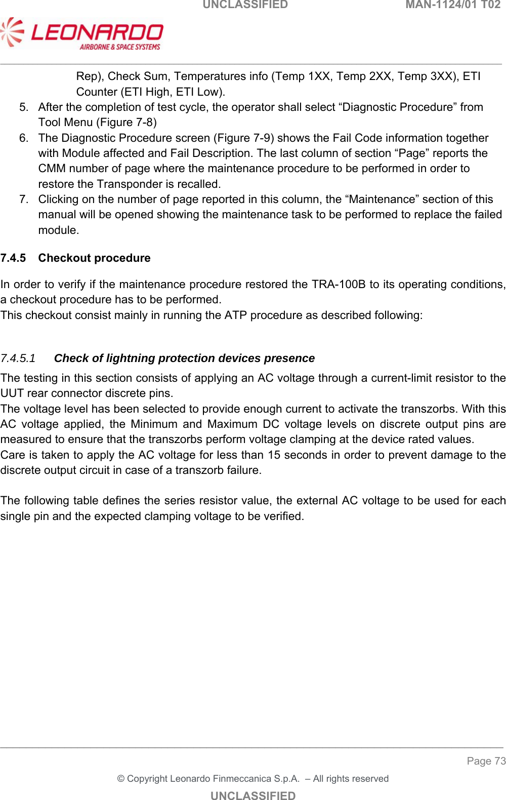                                                    UNCLASSIFIED  MAN-1124/01 T02  ___________________________________________________________________________________________________________ ______________________________________________________________________________ Page 73 &copy; Copyright Leonardo Finmeccanica S.p.A.  &ndash; All rights reserved UNCLASSIFIED Rep), Check Sum, Temperatures info (Temp 1XX, Temp 2XX, Temp 3XX), ETI Counter (ETI High, ETI Low). 5.  After the completion of test cycle, the operator shall select &ldquo;Diagnostic Procedure&rdquo; from Tool Menu (Figure 7-8) 6.  The Diagnostic Procedure screen (Figure 7-9) shows the Fail Code information together with Module affected and Fail Description. The last column of section &ldquo;Page&rdquo; reports the CMM number of page where the maintenance procedure to be performed in order to restore the Transponder is recalled. 7.  Clicking on the number of page reported in this column, the &ldquo;Maintenance&rdquo; section of this manual will be opened showing the maintenance task to be performed to replace the failed module. 7.4.5  Checkout procedure In order to verify if the maintenance procedure restored the TRA-100B to its operating conditions, a checkout procedure has to be performed. This checkout consist mainly in running the ATP procedure as described following:  7.4.5.1  Check of lightning protection devices presence The testing in this section consists of applying an AC voltage through a current-limit resistor to the UUT rear connector discrete pins.  The voltage level has been selected to provide enough current to activate the transzorbs. With this AC  voltage  applied,  the  Minimum  and  Maximum  DC  voltage  levels  on  discrete  output  pins  are measured to ensure that the transzorbs perform voltage clamping at the device rated values.  Care is taken to apply the AC voltage for less than 15 seconds in order to prevent damage to the discrete output circuit in case of a transzorb failure.  The following table defines the series resistor value, the external AC voltage to be used for each single pin and the expected clamping voltage to be verified.  
