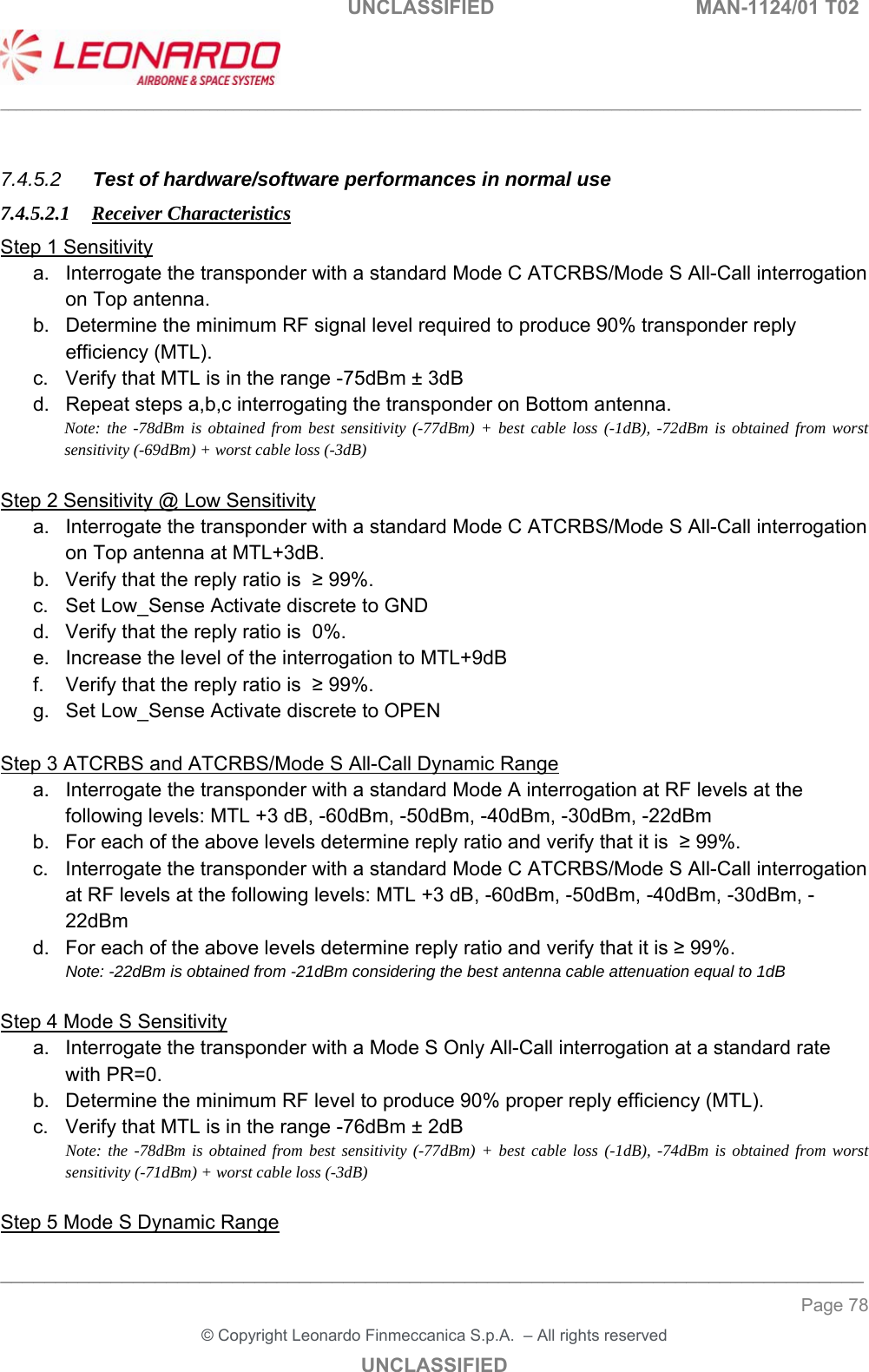                                                    UNCLASSIFIED  MAN-1124/01 T02  ___________________________________________________________________________________________________________ ______________________________________________________________________________ Page 78 &copy; Copyright Leonardo Finmeccanica S.p.A.  &ndash; All rights reserved UNCLASSIFIED  7.4.5.2  Test of hardware/software performances in normal use 7.4.5.2.1 Receiver Characteristics Step 1 Sensitivity a.  Interrogate the transponder with a standard Mode C ATCRBS/Mode S All-Call interrogation on Top antenna. b.  Determine the minimum RF signal level required to produce 90% transponder reply efficiency (MTL). c.  Verify that MTL is in the range -75dBm &plusmn; 3dB d.  Repeat steps a,b,c interrogating the transponder on Bottom antenna. Note: the -78dBm is obtained from best sensitivity (-77dBm) + best cable loss (-1dB), -72dBm is obtained from worst sensitivity (-69dBm) + worst cable loss (-3dB)  Step 2 Sensitivity @ Low Sensitivity a.  Interrogate the transponder with a standard Mode C ATCRBS/Mode S All-Call interrogation on Top antenna at MTL+3dB. b.  Verify that the reply ratio is  &ge; 99%. c.  Set Low_Sense Activate discrete to GND d.  Verify that the reply ratio is  0%. e.  Increase the level of the interrogation to MTL+9dB f.  Verify that the reply ratio is  &ge; 99%. g.  Set Low_Sense Activate discrete to OPEN  Step 3 ATCRBS and ATCRBS/Mode S All-Call Dynamic Range a.  Interrogate the transponder with a standard Mode A interrogation at RF levels at the following levels: MTL +3 dB, -60dBm, -50dBm, -40dBm, -30dBm, -22dBm  b.  For each of the above levels determine reply ratio and verify that it is  &ge; 99%.  c.  Interrogate the transponder with a standard Mode C ATCRBS/Mode S All-Call interrogation at RF levels at the following levels: MTL +3 dB, -60dBm, -50dBm, -40dBm, -30dBm, -22dBm  d.  For each of the above levels determine reply ratio and verify that it is &ge; 99%.  Note: -22dBm is obtained from -21dBm considering the best antenna cable attenuation equal to 1dB  Step 4 Mode S Sensitivity a.  Interrogate the transponder with a Mode S Only All-Call interrogation at a standard rate with PR=0.  b.  Determine the minimum RF level to produce 90% proper reply efficiency (MTL). c.  Verify that MTL is in the range -76dBm &plusmn; 2dB Note: the -78dBm is obtained from best sensitivity (-77dBm) + best cable loss (-1dB), -74dBm is obtained from worst sensitivity (-71dBm) + worst cable loss (-3dB)  Step 5 Mode S Dynamic Range 