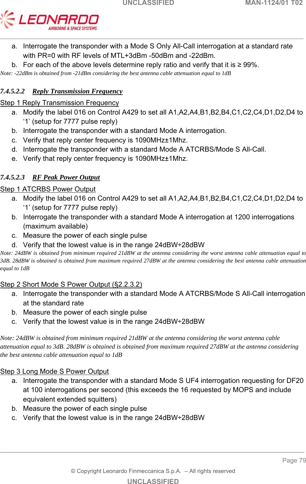                                                    UNCLASSIFIED  MAN-1124/01 T02  ___________________________________________________________________________________________________________ ______________________________________________________________________________ Page 79 &copy; Copyright Leonardo Finmeccanica S.p.A.  &ndash; All rights reserved UNCLASSIFIED a.  Interrogate the transponder with a Mode S Only All-Call interrogation at a standard rate with PR=0 with RF levels of MTL+3dBm -50dBm and -22dBm.  b.  For each of the above levels determine reply ratio and verify that it is &ge; 99%.  Note: -22dBm is obtained from -21dBm considering the best antenna cable attenuation equal to 1dB  7.4.5.2.2 Reply Transmission Frequency Step 1 Reply Transmission Frequency a.  Modify the label 016 on Control A429 to set all A1,A2,A4,B1,B2,B4,C1,C2,C4,D1,D2,D4 to &lsquo;1&rsquo; (setup for 7777 pulse reply) b.  Interrogate the transponder with a standard Mode A interrogation. c.  Verify that reply center frequency is 1090MHz&plusmn;1Mhz.  d.  Interrogate the transponder with a standard Mode A ATCRBS/Mode S All-Call.  e.  Verify that reply center frequency is 1090MHz&plusmn;1Mhz.   7.4.5.2.3 RF Peak Power Output Step 1 ATCRBS Power Output  a.  Modify the label 016 on Control A429 to set all A1,A2,A4,B1,B2,B4,C1,C2,C4,D1,D2,D4 to &lsquo;1&rsquo; (setup for 7777 pulse reply) b.  Interrogate the transponder with a standard Mode A interrogation at 1200 interrogations (maximum available) c.  Measure the power of each single pulse  d.  Verify that the lowest value is in the range 24dBW&divide;28dBW Note: 24dBW is obtained from minimum required 21dBW at the antenna considering the worst antenna cable attenuation equal to 3dB. 28dBW is obtained is obtained from maximum required 27dBW at the antenna considering the best antenna cable attenuation equal to 1dB  Step 2 Short Mode S Power Output (&sect;2.2.3.2) a.  Interrogate the transponder with a standard Mode A ATCRBS/Mode S All-Call interrogation at the standard rate b.  Measure the power of each single pulse  c.  Verify that the lowest value is in the range 24dBW&divide;28dBW  Note: 24dBW is obtained from minimum required 21dBW at the antenna considering the worst antenna cable attenuation equal to 3dB. 28dBW is obtained is obtained from maximum required 27dBW at the antenna considering the best antenna cable attenuation equal to 1dB  Step 3 Long Mode S Power Output a.  Interrogate the transponder with a standard Mode S UF4 interrogation requesting for DF20 at 100 interrogations per second (this exceeds the 16 requested by MOPS and include equivalent extended squitters) b.  Measure the power of each single pulse  c.  Verify that the lowest value is in the range 24dBW&divide;28dBW  