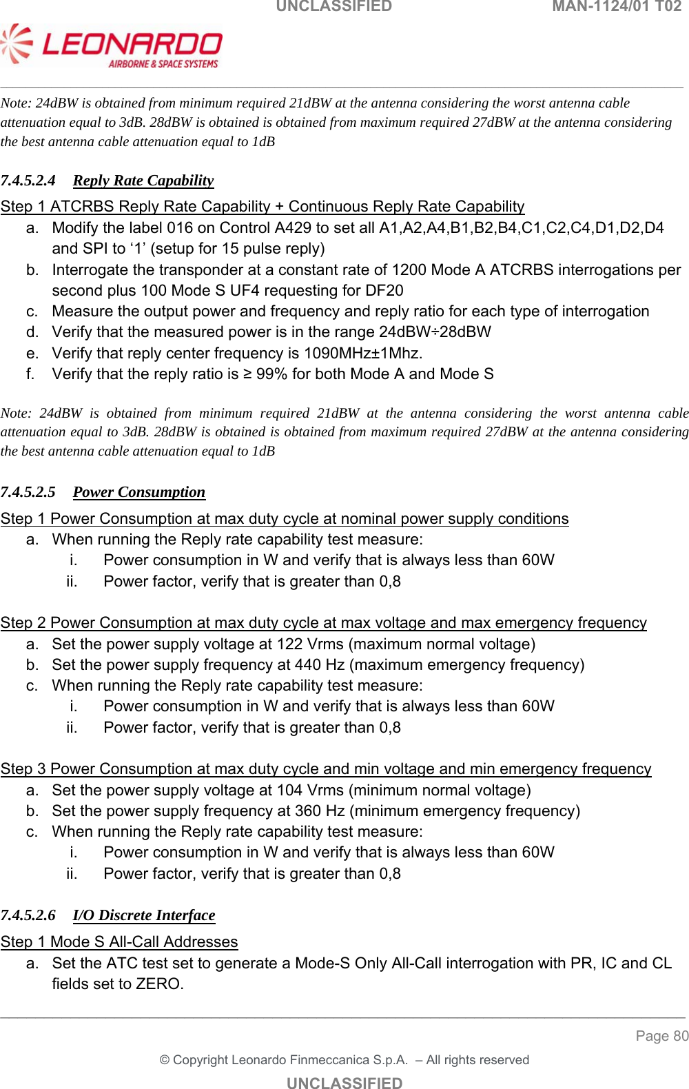                                                    UNCLASSIFIED  MAN-1124/01 T02  ___________________________________________________________________________________________________________ ______________________________________________________________________________ Page 80 &copy; Copyright Leonardo Finmeccanica S.p.A.  &ndash; All rights reserved UNCLASSIFIED Note: 24dBW is obtained from minimum required 21dBW at the antenna considering the worst antenna cable attenuation equal to 3dB. 28dBW is obtained is obtained from maximum required 27dBW at the antenna considering the best antenna cable attenuation equal to 1dB  7.4.5.2.4 Reply Rate Capability Step 1 ATCRBS Reply Rate Capability + Continuous Reply Rate Capability a.  Modify the label 016 on Control A429 to set all A1,A2,A4,B1,B2,B4,C1,C2,C4,D1,D2,D4 and SPI to &lsquo;1&rsquo; (setup for 15 pulse reply) b.  Interrogate the transponder at a constant rate of 1200 Mode A ATCRBS interrogations per second plus 100 Mode S UF4 requesting for DF20 c.  Measure the output power and frequency and reply ratio for each type of interrogation d.  Verify that the measured power is in the range 24dBW&divide;28dBW e.  Verify that reply center frequency is 1090MHz&plusmn;1Mhz.  f.  Verify that the reply ratio is &ge; 99% for both Mode A and Mode S  Note: 24dBW is obtained from minimum required 21dBW at the antenna considering the worst antenna cable attenuation equal to 3dB. 28dBW is obtained is obtained from maximum required 27dBW at the antenna considering the best antenna cable attenuation equal to 1dB  7.4.5.2.5 Power Consumption Step 1 Power Consumption at max duty cycle at nominal power supply conditions a.  When running the Reply rate capability test measure: i.  Power consumption in W and verify that is always less than 60W ii.  Power factor, verify that is greater than 0,8  Step 2 Power Consumption at max duty cycle at max voltage and max emergency frequency a.  Set the power supply voltage at 122 Vrms (maximum normal voltage) b.  Set the power supply frequency at 440 Hz (maximum emergency frequency) c.  When running the Reply rate capability test measure: i.  Power consumption in W and verify that is always less than 60W ii.  Power factor, verify that is greater than 0,8  Step 3 Power Consumption at max duty cycle and min voltage and min emergency frequency a.  Set the power supply voltage at 104 Vrms (minimum normal voltage) b.  Set the power supply frequency at 360 Hz (minimum emergency frequency) c.  When running the Reply rate capability test measure: i.  Power consumption in W and verify that is always less than 60W ii.  Power factor, verify that is greater than 0,8  7.4.5.2.6 I/O Discrete Interface Step 1 Mode S All-Call Addresses a.  Set the ATC test set to generate a Mode-S Only All-Call interrogation with PR, IC and CL fields set to ZERO.  