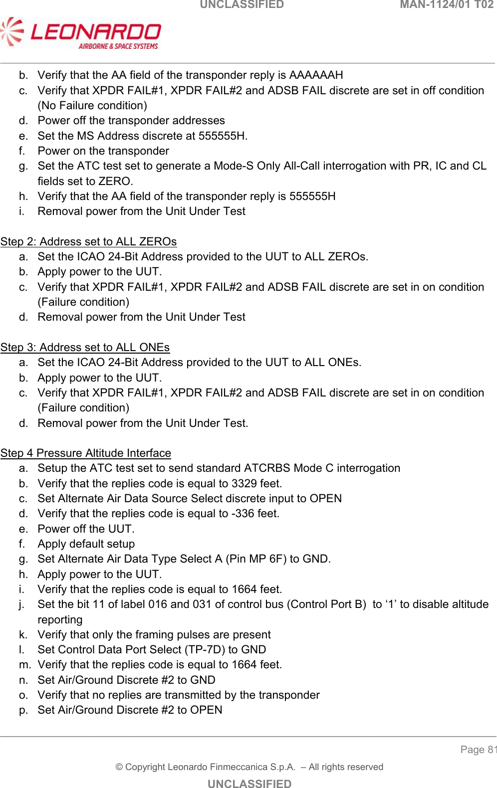                                                    UNCLASSIFIED  MAN-1124/01 T02  ___________________________________________________________________________________________________________ ______________________________________________________________________________ Page 81 &copy; Copyright Leonardo Finmeccanica S.p.A.  &ndash; All rights reserved UNCLASSIFIED b.  Verify that the AA field of the transponder reply is AAAAAAH  c.  Verify that XPDR FAIL#1, XPDR FAIL#2 and ADSB FAIL discrete are set in off condition (No Failure condition) d.  Power off the transponder addresses  e.  Set the MS Address discrete at 555555H. f.  Power on the transponder g.  Set the ATC test set to generate a Mode-S Only All-Call interrogation with PR, IC and CL fields set to ZERO. h.  Verify that the AA field of the transponder reply is 555555H i.  Removal power from the Unit Under Test   Step 2: Address set to ALL ZEROs a.  Set the ICAO 24-Bit Address provided to the UUT to ALL ZEROs.  b.  Apply power to the UUT.  c.  Verify that XPDR FAIL#1, XPDR FAIL#2 and ADSB FAIL discrete are set in on condition (Failure condition) d.  Removal power from the Unit Under Test  Step 3: Address set to ALL ONEs a.  Set the ICAO 24-Bit Address provided to the UUT to ALL ONEs.  b.  Apply power to the UUT.  c.  Verify that XPDR FAIL#1, XPDR FAIL#2 and ADSB FAIL discrete are set in on condition (Failure condition) d.  Removal power from the Unit Under Test.   Step 4 Pressure Altitude Interface a.  Setup the ATC test set to send standard ATCRBS Mode C interrogation b.  Verify that the replies code is equal to 3329 feet. c.  Set Alternate Air Data Source Select discrete input to OPEN d.  Verify that the replies code is equal to -336 feet. e.  Power off the UUT. f.  Apply default setup g.  Set Alternate Air Data Type Select A (Pin MP 6F) to GND. h.  Apply power to the UUT.  i.  Verify that the replies code is equal to 1664 feet. j.  Set the bit 11 of label 016 and 031 of control bus (Control Port B)  to &lsquo;1&rsquo; to disable altitude reporting k.  Verify that only the framing pulses are present  l.  Set Control Data Port Select (TP-7D) to GND m.  Verify that the replies code is equal to 1664 feet. n.  Set Air/Ground Discrete #2 to GND o.  Verify that no replies are transmitted by the transponder p.  Set Air/Ground Discrete #2 to OPEN 