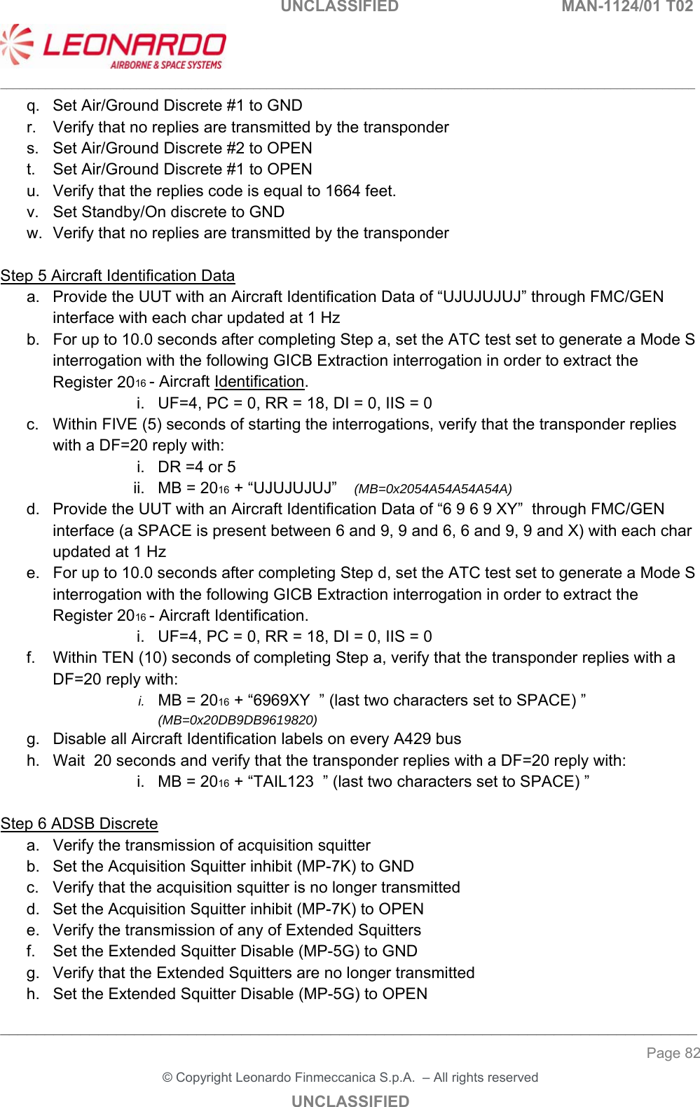                                                    UNCLASSIFIED  MAN-1124/01 T02  ___________________________________________________________________________________________________________ ______________________________________________________________________________ Page 82 &copy; Copyright Leonardo Finmeccanica S.p.A.  &ndash; All rights reserved UNCLASSIFIED q.  Set Air/Ground Discrete #1 to GND r.  Verify that no replies are transmitted by the transponder s.  Set Air/Ground Discrete #2 to OPEN t.  Set Air/Ground Discrete #1 to OPEN u.  Verify that the replies code is equal to 1664 feet. v.  Set Standby/On discrete to GND w.  Verify that no replies are transmitted by the transponder  Step 5 Aircraft Identification Data a.  Provide the UUT with an Aircraft Identification Data of &ldquo;UJUJUJUJ&rdquo; through FMC/GEN interface with each char updated at 1 Hz b.  For up to 10.0 seconds after completing Step a, set the ATC test set to generate a Mode S interrogation with the following GICB Extraction interrogation in order to extract the Register 2016 - Aircraft Identification. i.  UF=4, PC = 0, RR = 18, DI = 0, IIS = 0  c.  Within FIVE (5) seconds of starting the interrogations, verify that the transponder replies with a DF=20 reply with: i.  DR =4 or 5 ii.  MB = 2016 + &ldquo;UJUJUJUJ&rdquo;    (MB=0x2054A54A54A54A) d.  Provide the UUT with an Aircraft Identification Data of &ldquo;6 9 6 9 XY&rdquo;  through FMC/GEN interface (a SPACE is present between 6 and 9, 9 and 6, 6 and 9, 9 and X) with each char updated at 1 Hz e.  For up to 10.0 seconds after completing Step d, set the ATC test set to generate a Mode S interrogation with the following GICB Extraction interrogation in order to extract the Register 2016 - Aircraft Identification. i.  UF=4, PC = 0, RR = 18, DI = 0, IIS = 0  f.  Within TEN (10) seconds of completing Step a, verify that the transponder replies with a DF=20 reply with: i.  MB = 2016 + &ldquo;6969XY  &rdquo; (last two characters set to SPACE) &rdquo;    (MB=0x20DB9DB9619820) g.  Disable all Aircraft Identification labels on every A429 bus h.  Wait  20 seconds and verify that the transponder replies with a DF=20 reply with: i.  MB = 2016 + &ldquo;TAIL123  &rdquo; (last two characters set to SPACE) &rdquo;     Step 6 ADSB Discrete a.  Verify the transmission of acquisition squitter  b.  Set the Acquisition Squitter inhibit (MP-7K) to GND c.  Verify that the acquisition squitter is no longer transmitted d.  Set the Acquisition Squitter inhibit (MP-7K) to OPEN e.  Verify the transmission of any of Extended Squitters f.  Set the Extended Squitter Disable (MP-5G) to GND g.  Verify that the Extended Squitters are no longer transmitted h.  Set the Extended Squitter Disable (MP-5G) to OPEN 