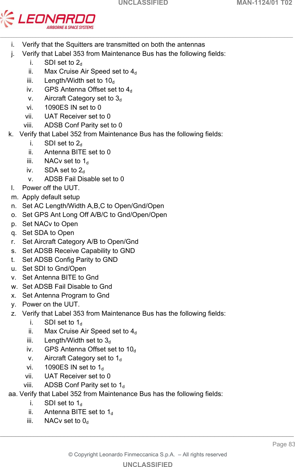                                                    UNCLASSIFIED  MAN-1124/01 T02  ___________________________________________________________________________________________________________ ______________________________________________________________________________ Page 83 &copy; Copyright Leonardo Finmeccanica S.p.A.  &ndash; All rights reserved UNCLASSIFIED i.  Verify that the Squitters are transmitted on both the antennas j.  Verify that Label 353 from Maintenance Bus has the following fields:  i.  SDI set to 2d ii.  Max Cruise Air Speed set to 4d iii.  Length/Width set to 10d iv.  GPS Antenna Offset set to 4d v.  Aircraft Category set to 3d vi.  1090ES IN set to 0 vii.  UAT Receiver set to 0 viii.  ADSB Conf Parity set to 0 k.  Verify that Label 352 from Maintenance Bus has the following fields:  i.  SDI set to 2d ii.  Antenna BITE set to 0 iii.  NACv set to 1d iv.  SDA set to 2d v.  ADSB Fail Disable set to 0 l.  Power off the UUT. m.  Apply default setup n.  Set AC Length/Width A,B,C to Open/Gnd/Open o.  Set GPS Ant Long Off A/B/C to Gnd/Open/Open p.  Set NACv to Open q.  Set SDA to Open r.  Set Aircraft Category A/B to Open/Gnd s.  Set ADSB Receive Capability to GND t.  Set ADSB Config Parity to GND  u.  Set SDI to Gnd/Open v.  Set Antenna BITE to Gnd w.  Set ADSB Fail Disable to Gnd x.  Set Antenna Program to Gnd y.  Power on the UUT. z.  Verify that Label 353 from Maintenance Bus has the following fields:  i.  SDI set to 1d ii.  Max Cruise Air Speed set to 4d iii.  Length/Width set to 3d iv.  GPS Antenna Offset set to 10d v.  Aircraft Category set to 1d vi.  1090ES IN set to 1d vii.  UAT Receiver set to 0 viii.  ADSB Conf Parity set to 1d aa. Verify that Label 352 from Maintenance Bus has the following fields:  i.  SDI set to 1d ii.  Antenna BITE set to 1d iii.  NACv set to 0d 
