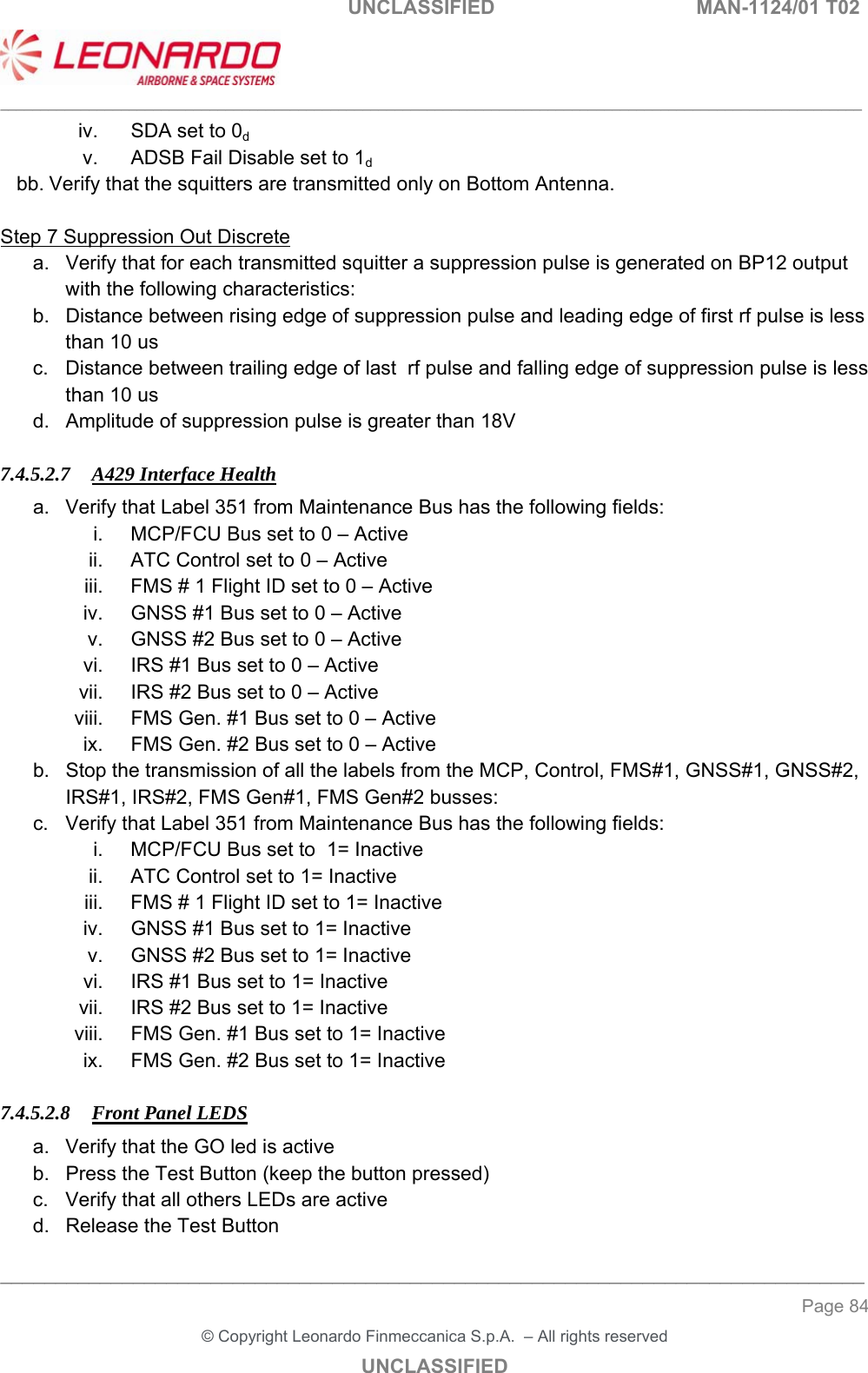                                                    UNCLASSIFIED  MAN-1124/01 T02  ___________________________________________________________________________________________________________ ______________________________________________________________________________ Page 84 &copy; Copyright Leonardo Finmeccanica S.p.A.  &ndash; All rights reserved UNCLASSIFIED iv.  SDA set to 0d v.  ADSB Fail Disable set to 1d bb. Verify that the squitters are transmitted only on Bottom Antenna.  Step 7 Suppression Out Discrete a.  Verify that for each transmitted squitter a suppression pulse is generated on BP12 output with the following characteristics: b.  Distance between rising edge of suppression pulse and leading edge of first rf pulse is less than 10 us c.  Distance between trailing edge of last  rf pulse and falling edge of suppression pulse is less than 10 us d.  Amplitude of suppression pulse is greater than 18V  7.4.5.2.7 A429 Interface Health a.  Verify that Label 351 from Maintenance Bus has the following fields: i.  MCP/FCU Bus set to 0 &ndash; Active ii.  ATC Control set to 0 &ndash; Active iii.  FMS # 1 Flight ID set to 0 &ndash; Active iv.  GNSS #1 Bus set to 0 &ndash; Active v.  GNSS #2 Bus set to 0 &ndash; Active vi.  IRS #1 Bus set to 0 &ndash; Active vii.  IRS #2 Bus set to 0 &ndash; Active viii.  FMS Gen. #1 Bus set to 0 &ndash; Active ix.  FMS Gen. #2 Bus set to 0 &ndash; Active b.  Stop the transmission of all the labels from the MCP, Control, FMS#1, GNSS#1, GNSS#2, IRS#1, IRS#2, FMS Gen#1, FMS Gen#2 busses: c.  Verify that Label 351 from Maintenance Bus has the following fields: i.  MCP/FCU Bus set to  1= Inactive ii.  ATC Control set to 1= Inactive iii.  FMS # 1 Flight ID set to 1= Inactive iv.  GNSS #1 Bus set to 1= Inactive v.  GNSS #2 Bus set to 1= Inactive vi.  IRS #1 Bus set to 1= Inactive vii.  IRS #2 Bus set to 1= Inactive viii.  FMS Gen. #1 Bus set to 1= Inactive ix.  FMS Gen. #2 Bus set to 1= Inactive  7.4.5.2.8 Front Panel LEDS a.  Verify that the GO led is active b.  Press the Test Button (keep the button pressed) c.  Verify that all others LEDs are active d.  Release the Test Button 