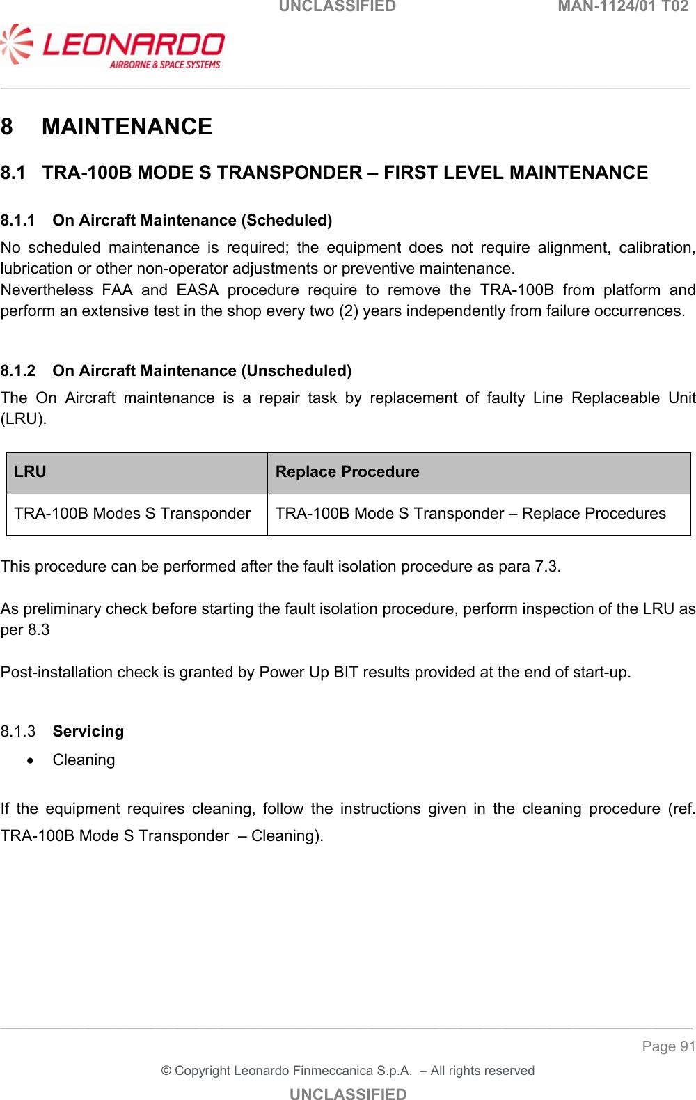                                                    UNCLASSIFIED  MAN-1124/01 T02  ___________________________________________________________________________________________________________ ______________________________________________________________________________ Page 91 &copy; Copyright Leonardo Finmeccanica S.p.A.  &ndash; All rights reserved UNCLASSIFIED 8  MAINTENANCE 8.1  TRA-100B MODE S TRANSPONDER &ndash; FIRST LEVEL MAINTENANCE 8.1.1  On Aircraft Maintenance (Scheduled) No  scheduled  maintenance  is  required;  the  equipment  does  not  require  alignment,  calibration, lubrication or other non-operator adjustments or preventive maintenance. Nevertheless  FAA  and  EASA  procedure  require  to  remove  the  TRA-100B  from  platform  and perform an extensive test in the shop every two (2) years independently from failure occurrences.  8.1.2  On Aircraft Maintenance (Unscheduled) The  On  Aircraft  maintenance  is  a  repair  task  by  replacement  of  faulty  Line  Replaceable  Unit (LRU).  LRU  Replace Procedure TRA-100B Modes S Transponder  TRA-100B Mode S Transponder &ndash; Replace Procedures  This procedure can be performed after the fault isolation procedure as para 7.3.  As preliminary check before starting the fault isolation procedure, perform inspection of the LRU as per 8.3  Post-installation check is granted by Power Up BIT results provided at the end of start-up.  8.1.3  Servicing   Cleaning  If  the  equipment  requires  cleaning,  follow  the  instructions  given  in  the  cleaning  procedure  (ref. TRA-100B Mode S Transponder  &ndash; Cleaning).     