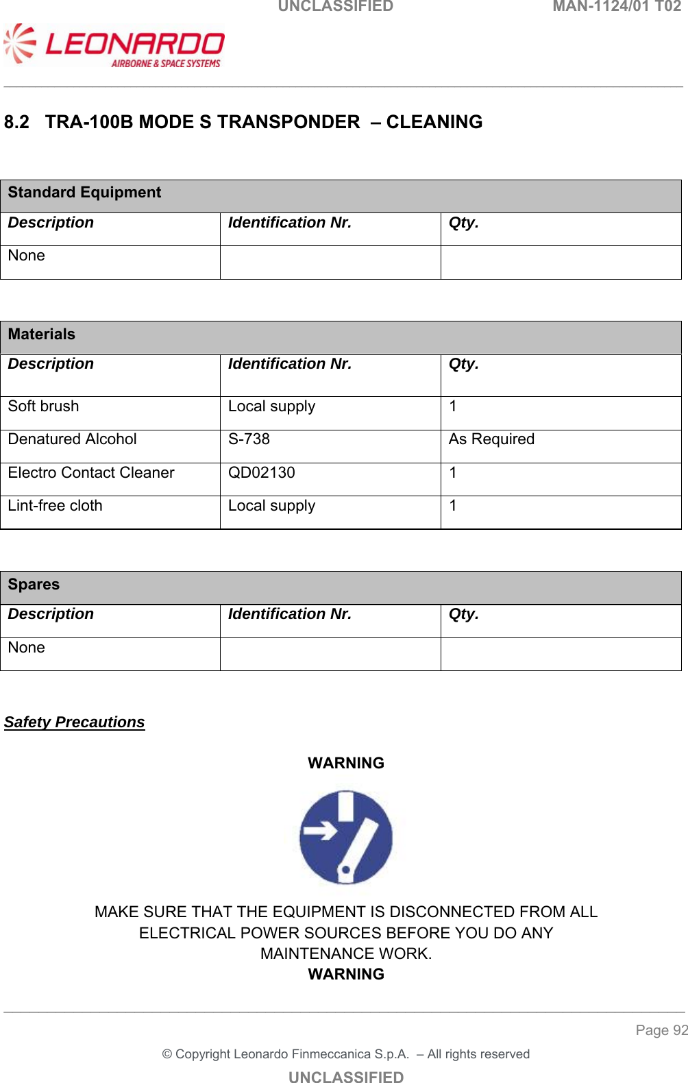                                                    UNCLASSIFIED  MAN-1124/01 T02  ___________________________________________________________________________________________________________ ______________________________________________________________________________ Page 92 &copy; Copyright Leonardo Finmeccanica S.p.A.  &ndash; All rights reserved UNCLASSIFIED 8.2  TRA-100B MODE S TRANSPONDER  &ndash; CLEANING  Standard Equipment Description Identification Nr. Qty. None       Materials Description Identification Nr.   Qty. Soft brush Local supply 1 Denatured Alcohol  S-738  As Required Electro Contact Cleaner  QD02130  1 Lint-free cloth   Local supply  1   Spares Description Identification Nr. Qty. None       Safety Precautions  WARNING  MAKE SURE THAT THE EQUIPMENT IS DISCONNECTED FROM ALL ELECTRICAL POWER SOURCES BEFORE YOU DO ANY MAINTENANCE WORK. WARNING 