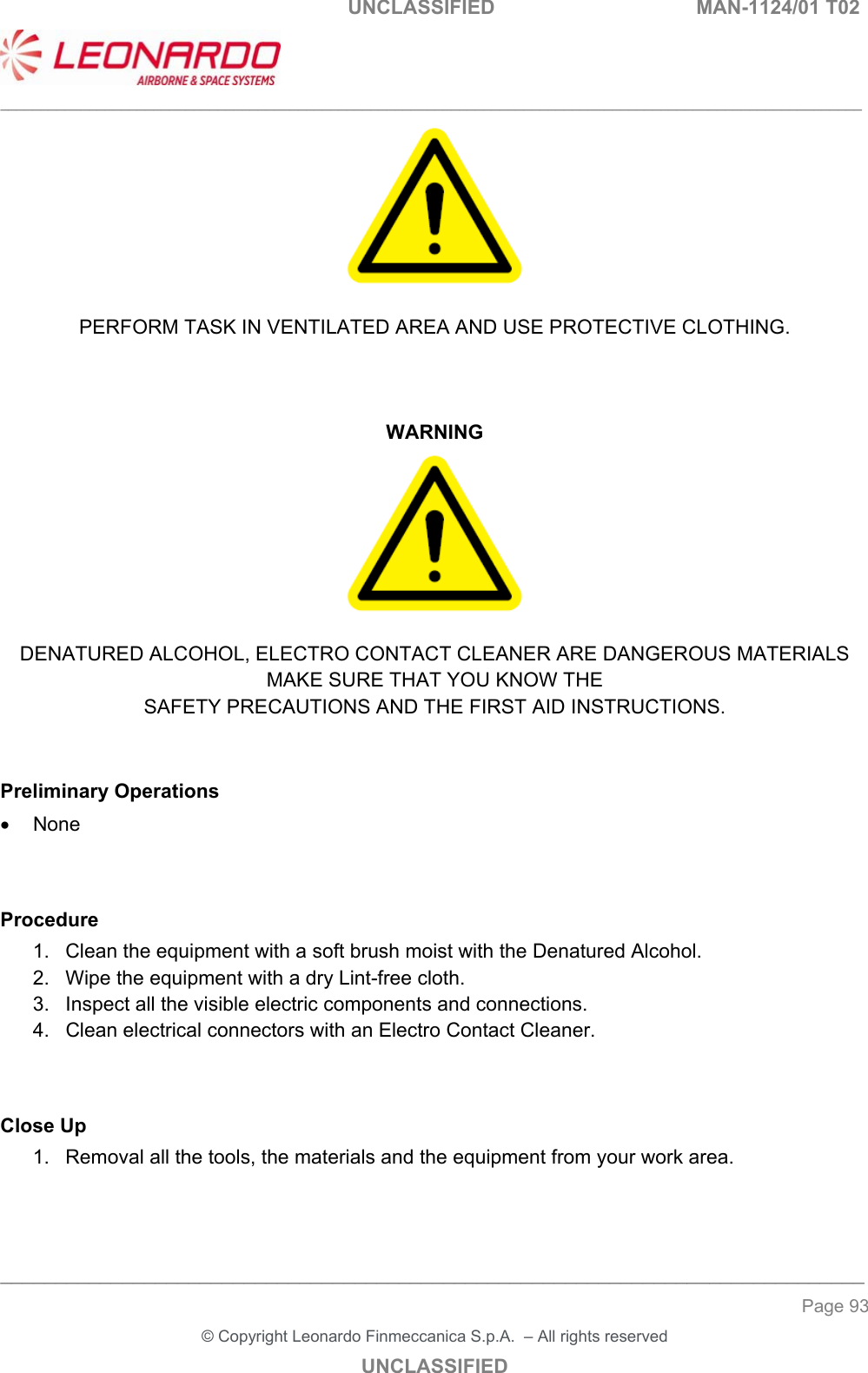                                                   UNCLASSIFIED  MAN-1124/01 T02  ___________________________________________________________________________________________________________ ______________________________________________________________________________ Page 93 &copy; Copyright Leonardo Finmeccanica S.p.A.  &ndash; All rights reserved UNCLASSIFIED   PERFORM TASK IN VENTILATED AREA AND USE PROTECTIVE CLOTHING.    WARNING   DENATURED ALCOHOL, ELECTRO CONTACT CLEANER ARE DANGEROUS MATERIALS MAKE SURE THAT YOU KNOW THE SAFETY PRECAUTIONS AND THE FIRST AID INSTRUCTIONS.   Preliminary Operations   None   Procedure 1.  Clean the equipment with a soft brush moist with the Denatured Alcohol. 2.  Wipe the equipment with a dry Lint-free cloth. 3.  Inspect all the visible electric components and connections. 4.  Clean electrical connectors with an Electro Contact Cleaner.   Close Up 1.  Removal all the tools, the materials and the equipment from your work area.    