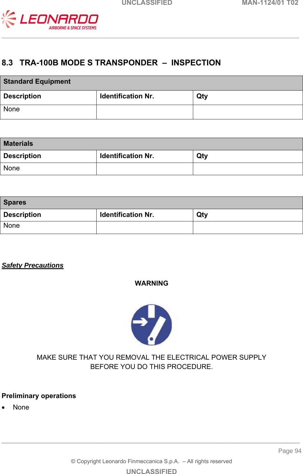                                                   UNCLASSIFIED  MAN-1124/01 T02  ___________________________________________________________________________________________________________ ______________________________________________________________________________ Page 94 &copy; Copyright Leonardo Finmeccanica S.p.A.  &ndash; All rights reserved UNCLASSIFIED  8.3  TRA-100B MODE S TRANSPONDER  &ndash;  INSPECTION Standard Equipment Description Identification Nr.  Qty None      Materials Description  Identification Nr.  Qty None       Spares Description Identification Nr. Qty None        Safety Precautions  WARNING   MAKE SURE THAT YOU REMOVAL THE ELECTRICAL POWER SUPPLY BEFORE YOU DO THIS PROCEDURE.   Preliminary operations   None   