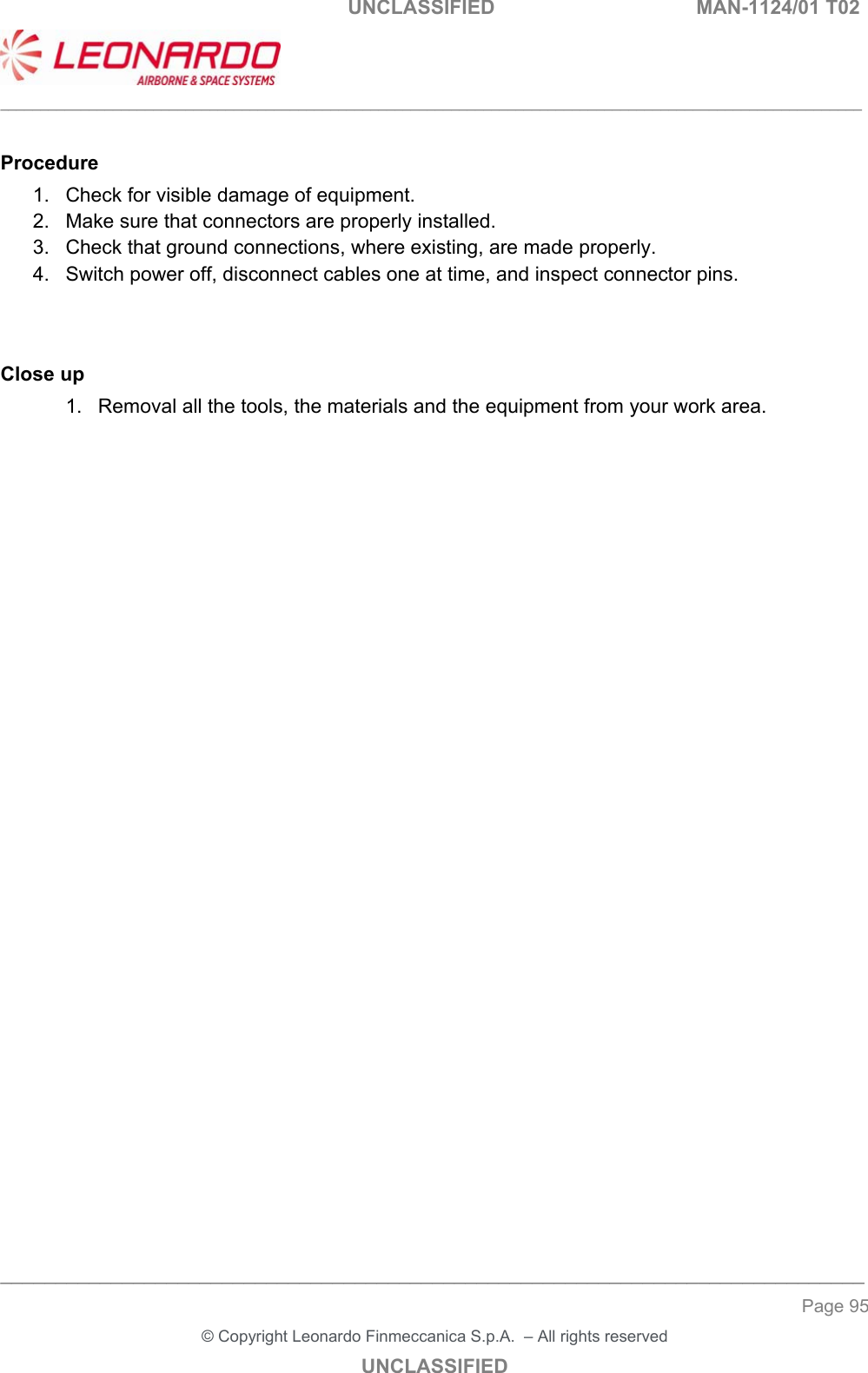                                                    UNCLASSIFIED  MAN-1124/01 T02  ___________________________________________________________________________________________________________ ______________________________________________________________________________ Page 95 &copy; Copyright Leonardo Finmeccanica S.p.A.  &ndash; All rights reserved UNCLASSIFIED  Procedure 1.  Check for visible damage of equipment. 2.  Make sure that connectors are properly installed. 3.  Check that ground connections, where existing, are made properly. 4.  Switch power off, disconnect cables one at time, and inspect connector pins.   Close up 1.  Removal all the tools, the materials and the equipment from your work area.   
