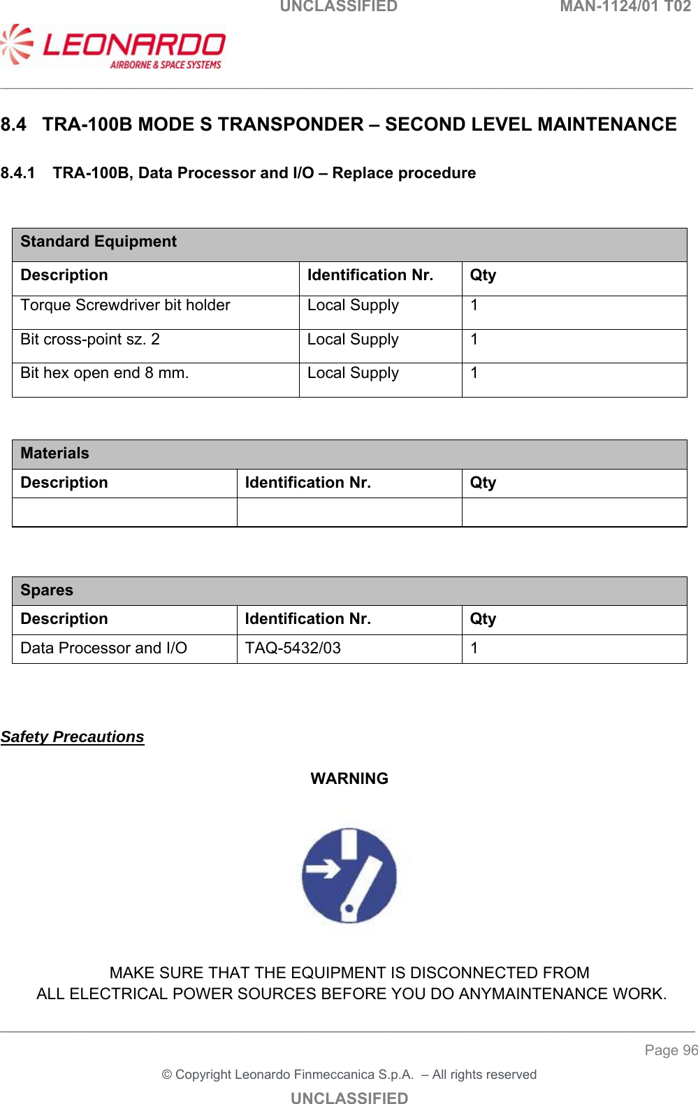                                                    UNCLASSIFIED  MAN-1124/01 T02  ___________________________________________________________________________________________________________ ______________________________________________________________________________ Page 96 &copy; Copyright Leonardo Finmeccanica S.p.A.  &ndash; All rights reserved UNCLASSIFIED 8.4  TRA-100B MODE S TRANSPONDER &ndash; SECOND LEVEL MAINTENANCE 8.4.1  TRA-100B, Data Processor and I/O &ndash; Replace procedure  Standard Equipment Description Identification Nr.  Qty Torque Screwdriver bit holder  Local Supply  1 Bit cross-point sz. 2  Local Supply  1 Bit hex open end 8 mm.  Local Supply  1   Materials Description  Identification Nr.  Qty      Spares Description Identification Nr. Qty Data Processor and I/O  TAQ-5432/03  1    Safety Precautions  WARNING    MAKE SURE THAT THE EQUIPMENT IS DISCONNECTED FROM  ALL ELECTRICAL POWER SOURCES BEFORE YOU DO ANYMAINTENANCE WORK. 