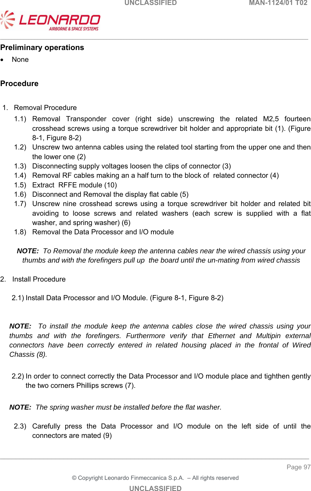                                                    UNCLASSIFIED  MAN-1124/01 T02  ___________________________________________________________________________________________________________ ______________________________________________________________________________ Page 97 &copy; Copyright Leonardo Finmeccanica S.p.A.  &ndash; All rights reserved UNCLASSIFIED Preliminary operations   None  Procedure  1.  Removal Procedure 1.1)  Removal  Transponder  cover  (right  side)  unscrewing  the  related  M2,5  fourteen crosshead screws using a torque screwdriver bit holder and appropriate bit (1). (Figure 8-1, Figure 8-2) 1.2)  Unscrew two antenna cables using the related tool starting from the upper one and then the lower one (2) 1.3)  Disconnecting supply voltages loosen the clips of connector (3) 1.4)  Removal RF cables making an a half turn to the block of  related connector (4) 1.5)  Extract  RFFE module (10) 1.6)  Disconnect and Removal the display flat cable (5) 1.7)  Unscrew  nine  crosshead  screws  using  a  torque  screwdriver  bit  holder  and  related  bit avoiding  to  loose  screws  and  related  washers  (each  screw  is  supplied  with  a  flat washer, and spring washer) (6) 1.8)  Removal the Data Processor and I/O module  NOTE:  To Removal the module keep the antenna cables near the wired chassis using your thumbs and with the forefingers pull up  the board until the un-mating from wired chassis  2.  Install Procedure  2.1) Install Data Processor and I/O Module. (Figure 8-1, Figure 8-2)   NOTE:  To install the module keep the antenna cables close the wired chassis using your thumbs and with the forefingers. Furthermore verify that Ethernet and Multipin external connectors have been correctly entered in related housing placed in the frontal of Wired Chassis (8).  2.2) In order to connect correctly the Data Processor and I/O module place and tighthen gently the two corners Phillips screws (7).  NOTE:  The spring washer must be installed before the flat washer.   2.3)  Carefully  press  the  Data  Processor  and  I/O  module  on  the  left  side  of  until  the connectors are mated (9)  