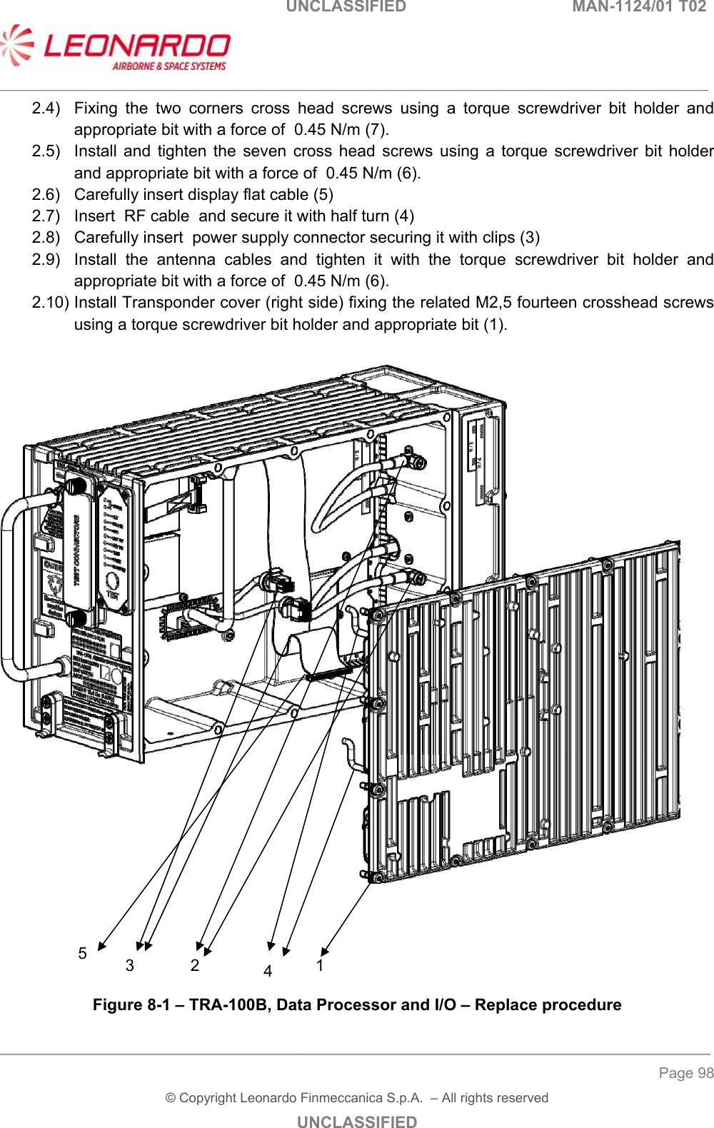                                                    UNCLASSIFIED  MAN-1124/01 T02  ___________________________________________________________________________________________________________ ______________________________________________________________________________ Page 98 &copy; Copyright Leonardo Finmeccanica S.p.A.  &ndash; All rights reserved UNCLASSIFIED 2.4)  Fixing  the  two  corners  cross  head  screws  using  a  torque  screwdriver  bit  holder  and appropriate bit with a force of  0.45 N/m (7). 2.5)  Install  and  tighten  the  seven  cross  head  screws  using  a  torque  screwdriver  bit  holder and appropriate bit with a force of  0.45 N/m (6). 2.6)  Carefully insert display flat cable (5) 2.7)  Insert  RF cable  and secure it with half turn (4) 2.8)  Carefully insert  power supply connector securing it with clips (3) 2.9)  Install  the  antenna  cables  and  tighten  it  with  the  torque  screwdriver  bit  holder  and appropriate bit with a force of  0.45 N/m (6). 2.10) Install Transponder cover (right side) fixing the related M2,5 fourteen crosshead screws using a torque screwdriver bit holder and appropriate bit (1).        Figure 8-1 &ndash; TRA-100B, Data Processor and I/O &ndash; Replace procedure 12 3  45 