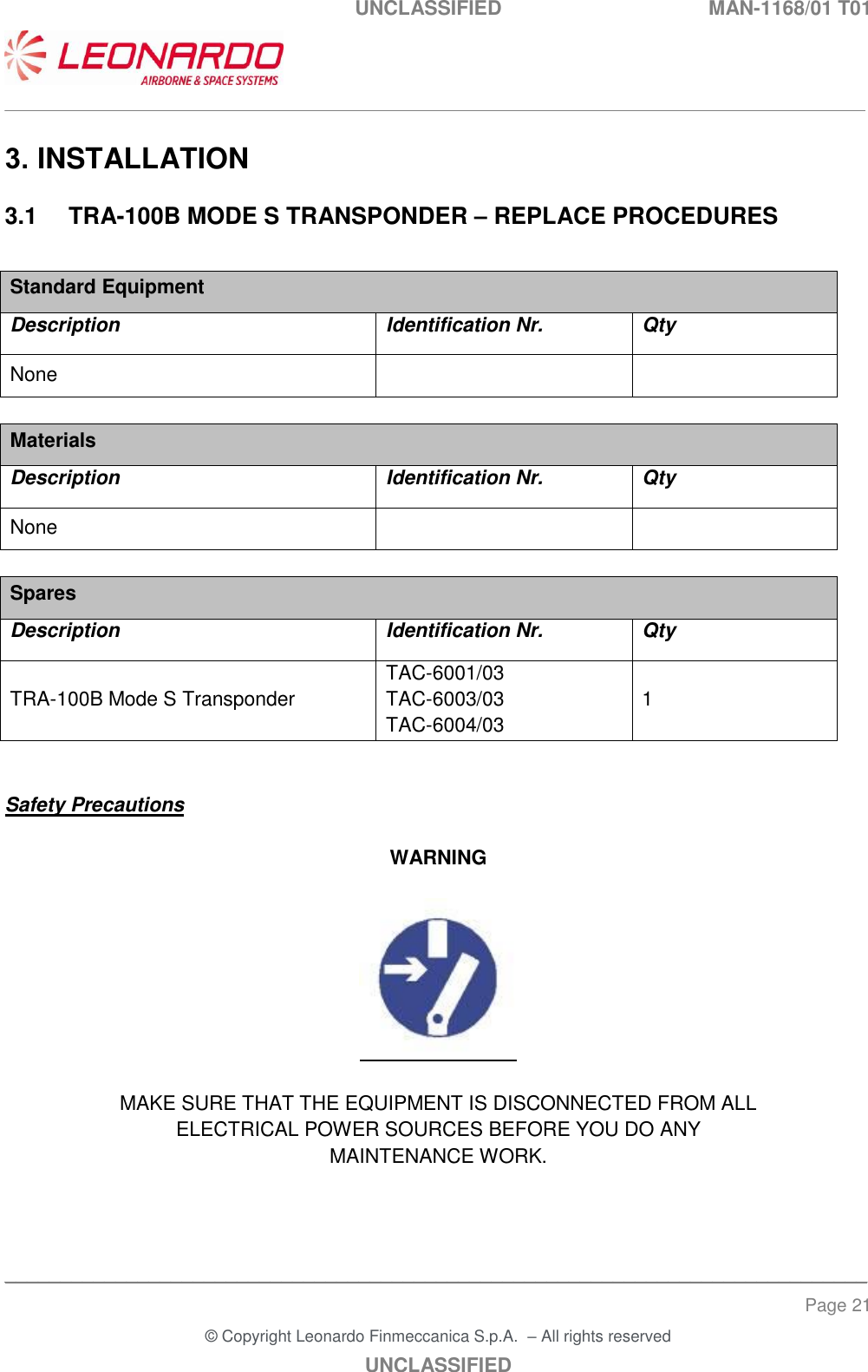 UNCLASSIFIED  MAN-1168/01 T01   ___________________________________________________________________________________________________________ ______________________________________________________________________________ Page 21 &copy; Copyright Leonardo Finmeccanica S.p.A.  &ndash; All rights reserved UNCLASSIFIED 3. INSTALLATION 3.1  TRA-100B MODE S TRANSPONDER &ndash; REPLACE PROCEDURES  Standard Equipment Description Identification Nr. Qty None    Materials Description Identification Nr. Qty None    Spares Description Identification Nr. Qty TRA-100B Mode S Transponder TAC-6001/03   TAC-6003/03  TAC-6004/03 1   Safety Precautions  WARNING    MAKE SURE THAT THE EQUIPMENT IS DISCONNECTED FROM ALL ELECTRICAL POWER SOURCES BEFORE YOU DO ANY MAINTENANCE WORK.   