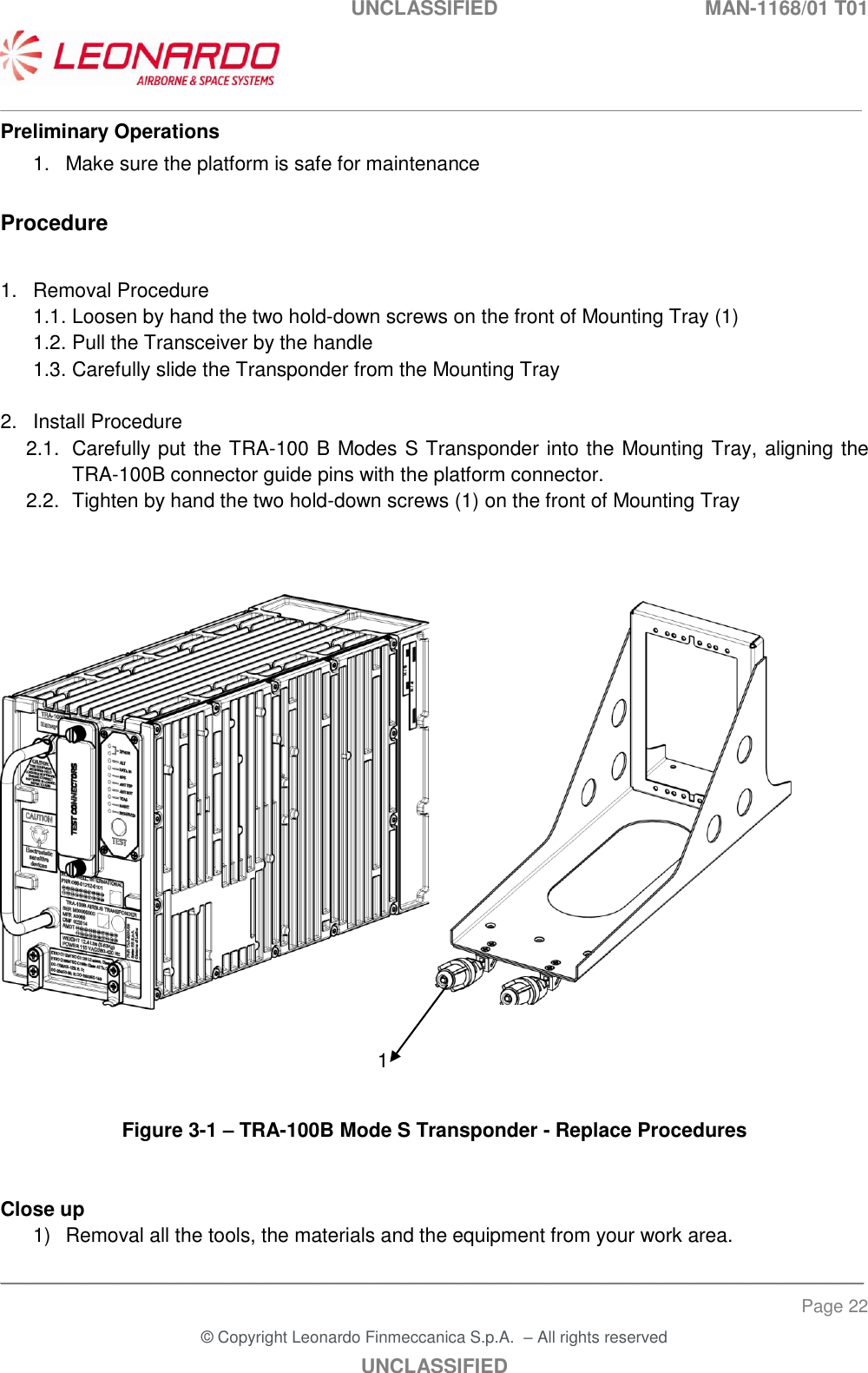 UNCLASSIFIED  MAN-1168/01 T01   ___________________________________________________________________________________________________________ ______________________________________________________________________________ Page 22 &copy; Copyright Leonardo Finmeccanica S.p.A.  &ndash; All rights reserved UNCLASSIFIED Preliminary Operations 1.  Make sure the platform is safe for maintenance  Procedure  1.  Removal Procedure 1.1. Loosen by hand the two hold-down screws on the front of Mounting Tray (1) 1.2. Pull the Transceiver by the handle  1.3. Carefully slide the Transponder from the Mounting Tray  2.  Install Procedure 2.1.  Carefully put the TRA-100 B Modes S Transponder into the Mounting Tray, aligning the TRA-100B connector guide pins with the platform connector. 2.2.  Tighten by hand the two hold-down screws (1) on the front of Mounting Tray          Figure 3-1 &ndash; TRA-100B Mode S Transponder - Replace Procedures   Close up 1)  Removal all the tools, the materials and the equipment from your work area.  1 