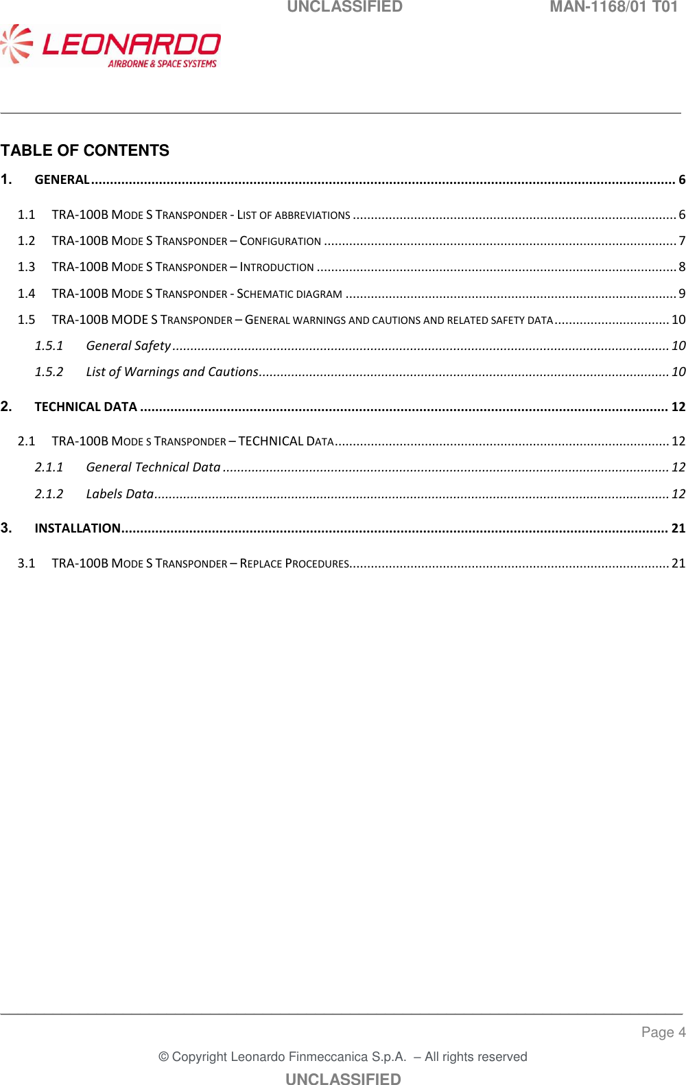   UNCLASSIFIED  MAN-1168/01 T01    ___________________________________________________________________________________________________________ ______________________________________________________________________________ Page 4 &copy; Copyright Leonardo Finmeccanica S.p.A.  &ndash; All rights reserved UNCLASSIFIED  TABLE OF CONTENTS 1. GENERAL ........................................................................................................................................................... 6 1.1 TRA-100B MODE S TRANSPONDER - LIST OF ABBREVIATIONS .......................................................................................... 6 1.2 TRA-100B MODE S TRANSPONDER &ndash; CONFIGURATION .................................................................................................. 7 1.3 TRA-100B MODE S TRANSPONDER &ndash; INTRODUCTION .................................................................................................... 8 1.4 TRA-100B MODE S TRANSPONDER - SCHEMATIC DIAGRAM ............................................................................................ 9 1.5 TRA-100B MODE S TRANSPONDER &ndash; GENERAL WARNINGS AND CAUTIONS AND RELATED SAFETY DATA ................................ 10 1.5.1 General Safety .......................................................................................................................................... 10 1.5.2 List of Warnings and Cautions .................................................................................................................. 10 2. TECHNICAL DATA ............................................................................................................................................ 12 2.1 TRA-100B MODE S TRANSPONDER &ndash; TECHNICAL DATA ............................................................................................. 12 2.1.1 General Technical Data ............................................................................................................................ 12 2.1.2 Labels Data ............................................................................................................................................... 12 3. INSTALLATION................................................................................................................................................. 21 3.1 TRA-100B MODE S TRANSPONDER &ndash; REPLACE PROCEDURES......................................................................................... 21 