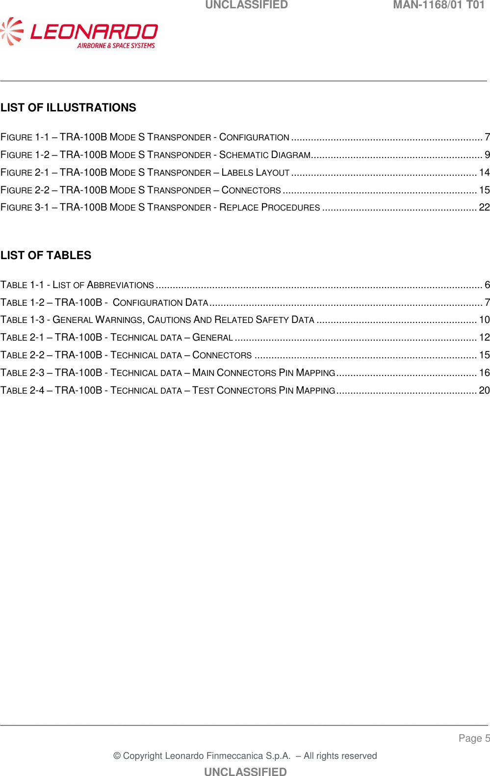   UNCLASSIFIED  MAN-1168/01 T01    ___________________________________________________________________________________________________________ ______________________________________________________________________________ Page 5 &copy; Copyright Leonardo Finmeccanica S.p.A.  &ndash; All rights reserved UNCLASSIFIED  LIST OF ILLUSTRATIONS  FIGURE 1-1 &ndash; TRA-100B MODE S TRANSPONDER - CONFIGURATION .................................................................... 7 FIGURE 1-2 &ndash; TRA-100B MODE S TRANSPONDER - SCHEMATIC DIAGRAM ............................................................. 9 FIGURE 2-1 &ndash; TRA-100B MODE S TRANSPONDER &ndash; LABELS LAYOUT .................................................................. 14 FIGURE 2-2 &ndash; TRA-100B MODE S TRANSPONDER &ndash; CONNECTORS ..................................................................... 15 FIGURE 3-1 &ndash; TRA-100B MODE S TRANSPONDER - REPLACE PROCEDURES ....................................................... 22   LIST OF TABLES  TABLE 1-1 - LIST OF ABBREVIATIONS .................................................................................................................... 6 TABLE 1-2 &ndash; TRA-100B -  CONFIGURATION DATA ................................................................................................. 7 TABLE 1-3 - GENERAL WARNINGS, CAUTIONS AND RELATED SAFETY DATA ......................................................... 10 TABLE 2-1 &ndash; TRA-100B - TECHNICAL DATA &ndash; GENERAL ...................................................................................... 12 TABLE 2-2 &ndash; TRA-100B - TECHNICAL DATA &ndash; CONNECTORS ............................................................................... 15 TABLE 2-3 &ndash; TRA-100B - TECHNICAL DATA &ndash; MAIN CONNECTORS PIN MAPPING .................................................. 16 TABLE 2-4 &ndash; TRA-100B - TECHNICAL DATA &ndash; TEST CONNECTORS PIN MAPPING .................................................. 20  