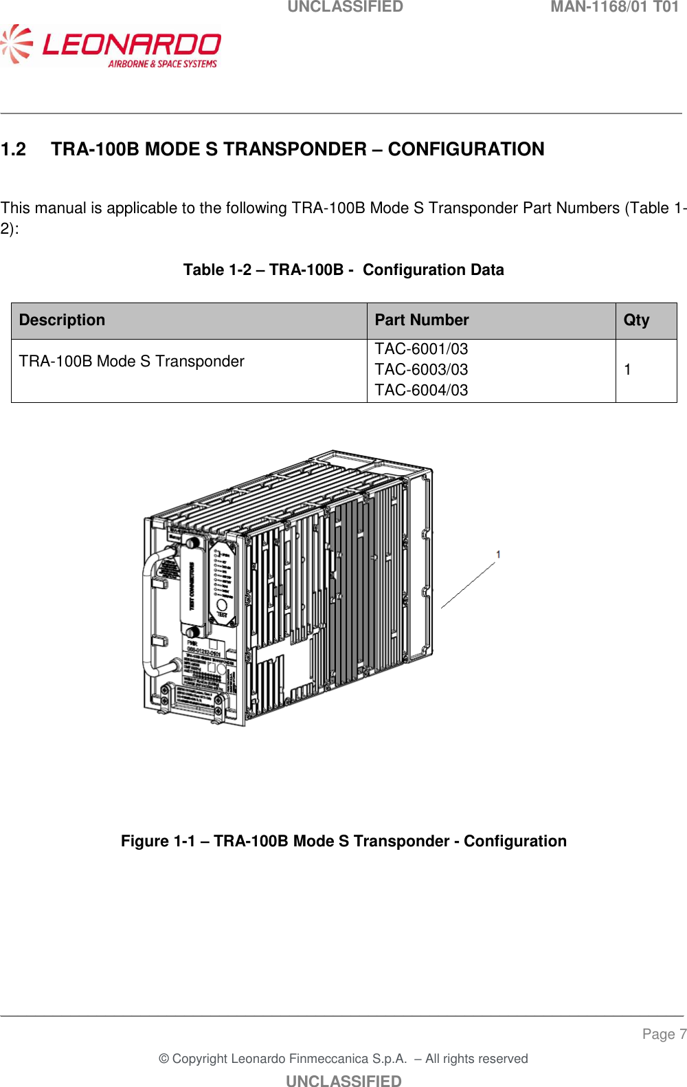   UNCLASSIFIED  MAN-1168/01 T01    ___________________________________________________________________________________________________________ ______________________________________________________________________________ Page 7 &copy; Copyright Leonardo Finmeccanica S.p.A.  &ndash; All rights reserved UNCLASSIFIED 1.2  TRA-100B MODE S TRANSPONDER &ndash; CONFIGURATION  This manual is applicable to the following TRA-100B Mode S Transponder Part Numbers (Table 1-2):  Table 1-2 &ndash; TRA-100B -  Configuration Data  Description Part Number Qty TRA-100B Mode S Transponder   TAC-6001/03 TAC-6003/03 TAC-6004/03 1      Figure 1-1 &ndash; TRA-100B Mode S Transponder - Configuration   