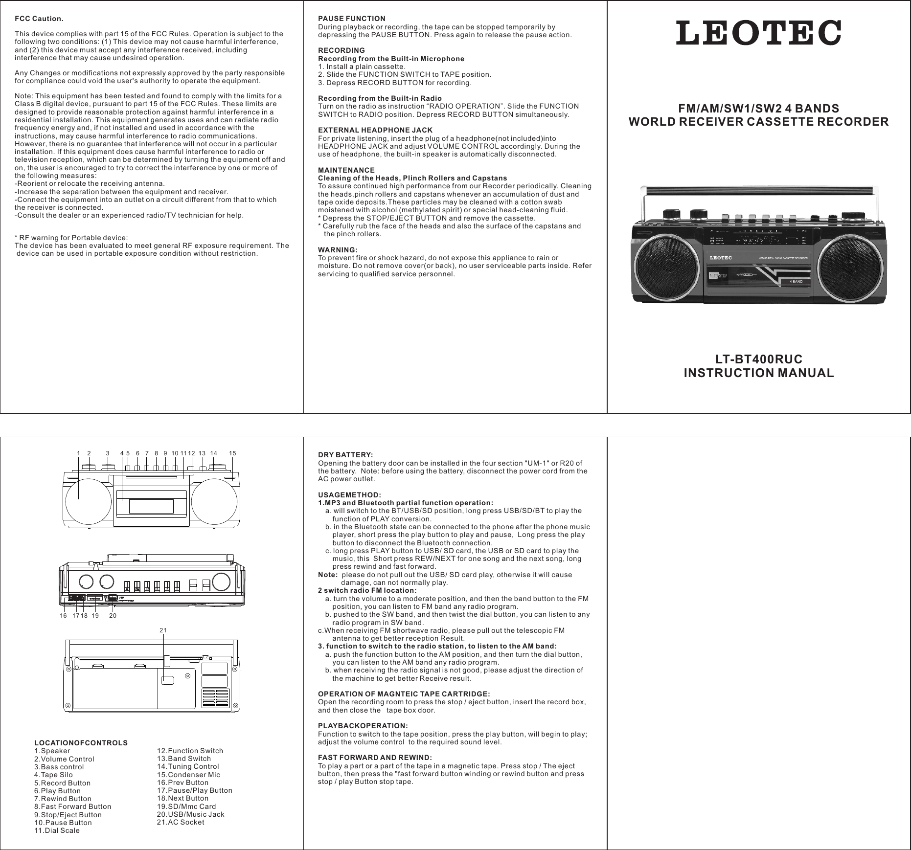 LOCATIONOFCONTROLS 1.Speaker 2.Volume Control 3.Bass control 4.Tape Silo5.Record Button 6.Play Button 7.Rewind Button 8.Fast Forward Button 9.Stop/Eject Button 10.Pause Button 11.Dial Scale 12.Function Switch 13.Band Switch 14.Tuning Control 15.Condenser Mic 16.Prev Button 17.Pause/Play Button 18.Next Button 19.SD/Mmc Card 20.USB/Music Jack 21.AC Socket 1 2 345 6 78 9 10 11 12 13 14 1516 17 18 19 2021DRY BATTERY: Opening the battery door can be installed in the four section "UM-1" or R20 of the battery.  Note: before using the battery, disconnect the power cord from the AC power outlet.  USAGEMETHOD:1.MP3 and Bluetooth partial function operation: a. will switch to the BT/USB/SD position, long press USB/SD/BT to play the function of PLAY conversion.  b. in the Bluetooth state can be connected to the phone after the phone music player, short press the play button to play and pause,  Long press the play button to disconnect the Bluetooth connection.  c. long press PLAY button to USB/ SD card, the USB or SD card to play the music, this  Short press REW/NEXT for one song and the next song, long press rewind and fast forward.  Note:  please do not pull out the USB/ SD card play, otherwise it will cause damage, can not normally play.  2 switch radio FM location:  a. turn the volume to a moderate position, and then the band button to the FM position, you can listen to FM band any radio program.  b. pushed to the SW band, and then twist the dial button, you can listen to any radio program in SW band.  c.When receiving FM shortwave radio, please pull out the telescopic FM  antenna to get better reception Result.3. function to switch to the radio station, to listen to the AM band:  a. push the function button to the AM position, and then turn the dial button, you can listen to the AM band any radio program.  b. when receiving the radio signal is not good, please adjust the direction of the machine to get better Receive result.  OPERATION OF MAGNTEIC TAPE CARTRIDGE:Open the recording room to press the stop / eject button, insert the record box,and then close the   tape box door.  PLAYBACKOPERATION:Function to switch to the tape position, press the play button, will begin to play;adjust the volume control  to the required sound level.  FAST FORWARD AND REWIND:To play a part or a part of the tape in a magnetic tape. Press stop / The eject button, then press the "fast forward button winding or rewind button and press stop / play Button stop tape.  PAUSE FUNCTIONDuring playback or recording, the tape can be stopped temporarily by depressing the PAUSE BUTTON. Press again to release the pause action.RECORDINGRecording from the Built-in Microphone1. Install a plain cassette.2. Slide the FUNCTION SWITCH to TAPE position.3. Depress RECORD BUTTON for recording.Recording from the Built-in RadioTurn on the radio as instruction &ldquo;RADIO OPERATION&rdquo;. Slide the FUNCTION SWITCH to RADIO position. Depress RECORD BUTTON simultaneously.EXTERNAL HEADPHONE JACKFor private listening, insert the plug of a headphone(not included)into HEADPHONE JACK and adjust VOLUME CONTROL accordingly. During the use of headphone, the built-in speaker is automatically disconnected.MAINTENANCECleaning of the Heads, Plinch Rollers and CapstansTo assure continued high performance from our Recorder periodically. Cleaning the heads,pinch rollers and capstans whenever an accumulation of dust and tape oxide deposits.These particles may be cleaned with a cotton swab moistened with alcohol (methylated spirit) or special head-cleaning fluid.* Depress the STOP/EJECT BUTTON and remove the cassette.* Carefully rub the face of the heads and also the surface of the capstans and    the pinch rollers.WARNING:To prevent fire or shock hazard, do not expose this appliance to rain or moisture. Do not remove cover(or back), no user serviceable parts inside. Refer servicing to qualified service personnel.  FM/AM/SW1/SW2 4 BANDSWORLD RECEIVER CASSETTE RECORDERLT-BT400RUCINSTRUCTION MANUALAMFCC Caution.This device complies with part 15 of the FCC Rules. Operation is subject to the following two conditions: (1) This device may not cause harmful interference, and (2) this device must accept any interference received, including interference that may cause undesired operation.Any Changes or modifications not expressly approved by the party responsible for compliance could void the user's authority to operate the equipment.Note: This equipment has been tested and found to comply with the limits for a Class B digital device, pursuant to part 15 of the FCC Rules. These limits are designed to provide reasonable protection against harmful interference in a residential installation. This equipment generates uses and can radiate radio frequency energy and, if not installed and used in accordance with the instructions, may cause harmful interference to radio communications. However, there is no guarantee that interference will not occur in a particular installation. If this equipment does cause harmful interference to radio or television reception, which can be determined by turning the equipment off and on, the user is encouraged to try to correct the interference by one or more of the following measures:-Reorient or relocate the receiving antenna.-Increase the separation between the equipment and receiver.-Connect the equipment into an outlet on a circuit different from that to which the receiver is connected.-Consult the dealer or an experienced radio/TV technician for help.* RF warning for Portable device:The device has been evaluated to meet general RF exposure requirement. Thedevice can be used in portable exposure condition without restriction.