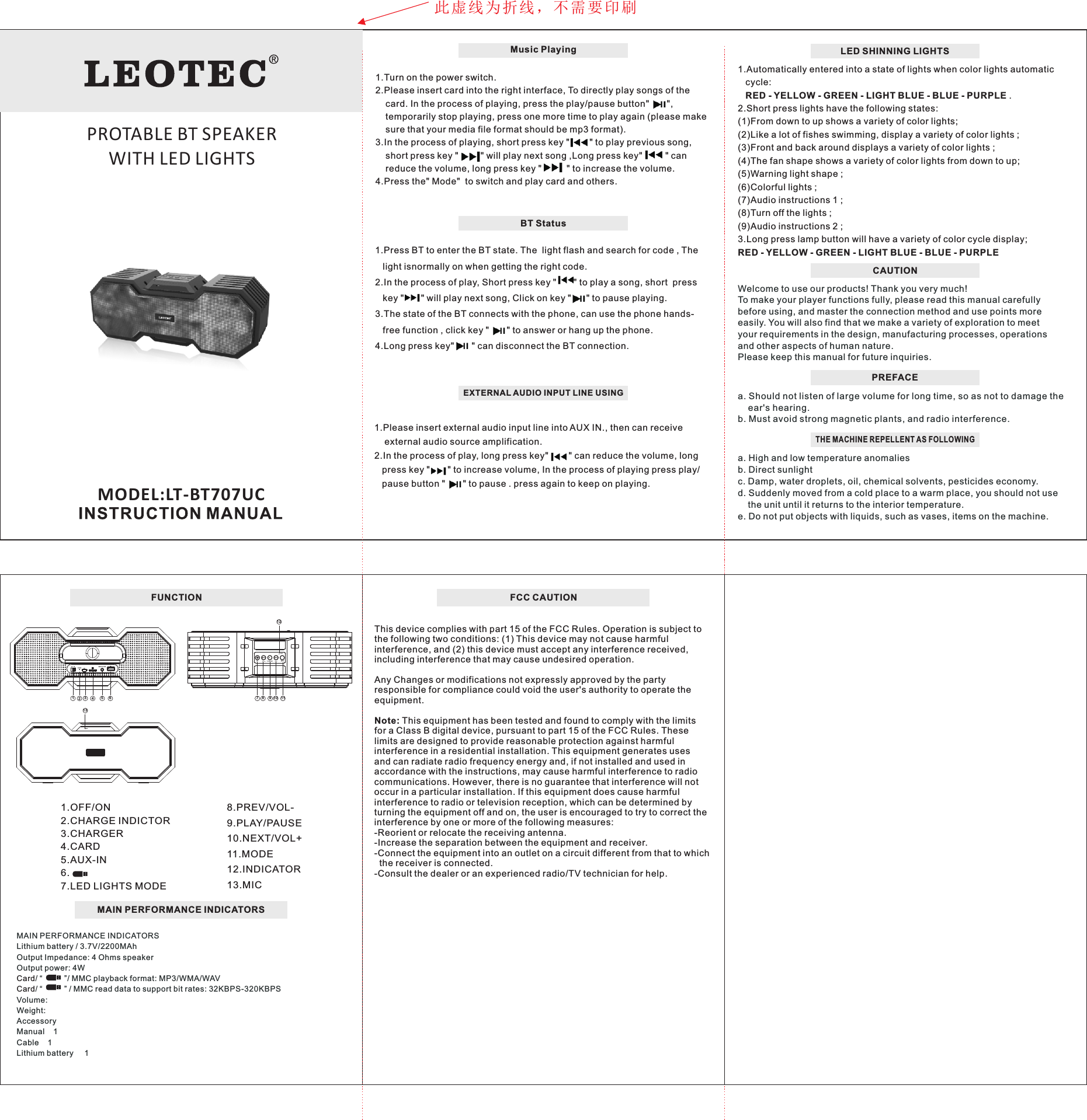 LED SHINNING LIGHTSWelcome to use our products! Thank you very much! To make your player functions fully, please read this manual carefully before using, and master the connection method and use points more easily. You will also find that we make a variety of exploration to meet your requirements in the design, manufacturing processes, operations and other aspects of human nature.Please keep this manual for future inquiries.  PREFACEa. Should not listen of large volume for long time, so as not to     ear's hearing.b. Must avoid strong magnetic plants, and radio interference. damage the THE MACHINE REPELLENT AS FOLLOWINGa. High and low temperature anomalies b. Direct sunlight c. Damp, water droplets, oil, chemical solvents, pesticides economy. d. Suddenly moved from a cold place to a warm place, you should not use     the unit until it returns to the interior temperature. e. Do not put objects with liquids, such as vases, items on the machine.CAUTION 1.Automatically entered into a state of lights when color lights automatic    cycle:    RED - YELLOW - GREEN - LIGHT BLUE - BLUE - PURPLE .2.Short press lights have the following states:(1)From down to up shows a variety of color lights;(2)Like a lot of fishes swimming, display a variety of color lights ;(3)Front and back around displays a variety of color lights ;(4)The fan shape shows a variety of color lights from down to up;(5)Warning light shape ;(6)Colorful lights ;(7)Audio instructions 1 ;(8)Turn off the lights ;(9)Audio instructions 2 ;3.Long press lamp button will have a variety of color cycle display; RED - YELLOW - GREEN - LIGHT BLUE - BLUE - PURPLEFUNCTIONMODEL:LT-BT707UCMAIN PERFORMANCE INDICATORSMAIN PERFORMANCE INDICATORSLithium battery / 3.7V/2200MAhOutput Impedance: 4 Ohms speakerOutput power: 4W/ &ldquo;          &rdquo;/ MMC playback format: MP3/WMA/WAV/ &ldquo;          &rdquo; / MMC read data to support bit rates: 32KBPS-320KBPSVolume:Weight:AccessoryManual    1Cable    1Lithium battery     1CardCard8.PREV/VOL-9.PLAY/PAUSE10.NEXT/VOL+11.MODE12.INDICATOR13.MIC1.OFF/ON2.CHARGE INDICTOR3.CHARGER 4.CARD5.AUX-IN6. 7.LED LIGHTS MODEPLAYLED MODEMIC1234567 8 9 10 111312ONOFF MUSIC PLAYERCHARGE 5VEXTERNAL AUDIO INPUT LINE USING1.Please insert external audio input line into AUX IN., then can receive     external audio source amplification.2.In the process of play, long press key"        " can reduce the volume, long    press key "       " to increase volume, In the process of playing press play/    pause button "       " to pause . press again to keep on playing.Music Playing1.Turn on the power switch.2.Please insert card into the right interface, To directly play songs of the         card. In the process of playing, press the play/pause button"       ",     temporarily stop playing, press one more time to play again (please make      sure that your media file format should be mp3 format).3.In the process of playing, short press key "       " to play previous song,     short press key "        " will play next song ,Long press key"        " can     reduce the volume, long press key "         " to increase the volume.4.Press the" Mode"  to switch and play card and others.BT Status1.Press BT to enter the BT state. The  light flash and search for code , The     light isnormally on when getting the right code.2.In the process of play, Short press key "      " to play a song, short  press    key "      " will play next song, Click on key "      " to pause playing.3.The state of the BT connects with the phone, can use the phone hands-   free function , click key "       " to answer or hang up the phone.4.Long press key"       " can disconnect the BT connection.此虚线为折线，不需要印刷PROTABLE BT SPEAKER WITH LED LIGHTSFCC CAUTIONThis device complies with part 15 of the FCC Rules. Operation is subject to the following two conditions: (1) This device may not cause harmfulinterference, and (2) this device must accept any interference received, including interference that may cause undesired operation.Any Changes or modifications not expressly approved by the party responsible for compliance could void the user's authority to operate the equipment.Note: This equipment has been tested and found to comply with the limits for a Class B digital device, pursuant to part 15 of the FCC Rules. These limits are designed to provide reasonable protection against harmful interference in a residential installation. This equipment generates uses and can radiate radio frequency energy and, if not installed and used in accordance with the instructions, may cause harmful interference to radio communications. However, there is no guarantee that interference will not occur in a particular installation. If this equipment does cause harmful interference to radio or television reception, which can be determined by turning the equipment off and on, the user is encouraged to try to correct the interference by one or more of the following measures:-Reorient or relocate the receiving antenna.-Increase the separation between the equipment and receiver.-Connect the equipment into an outlet on a circuit different from that to which   the receiver is connected.-Consult the dealer or an experienced radio/TV technician for help.