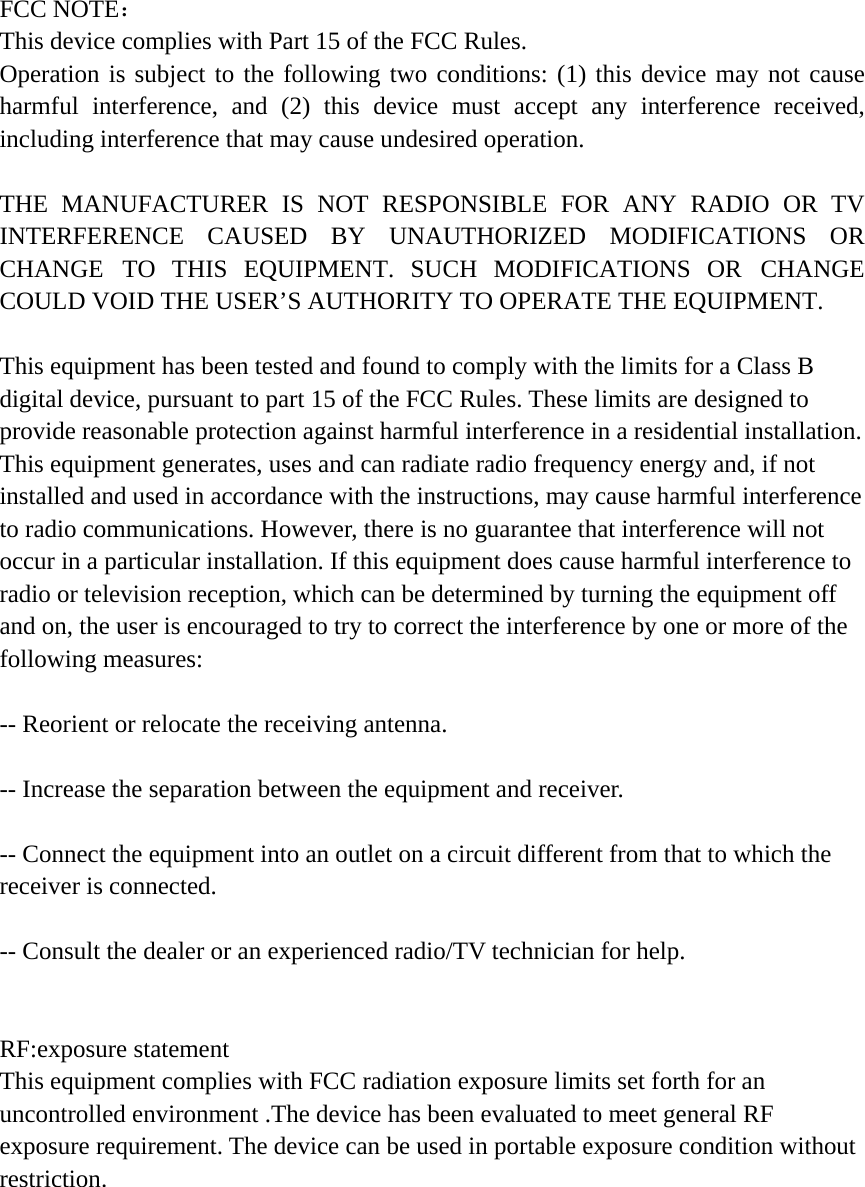 FCC NOTE： This device complies with Part 15 of the FCC Rules. Operation is subject to the following two conditions: (1) this device may not cause harmful interference, and (2) this device must accept any interference received, including interference that may cause undesired operation. THE MANUFACTURER IS NOT RESPONSIBLE FOR ANY RADIO OR TV INTERFERENCE CAUSED BY UNAUTHORIZED MODIFICATIONS OR CHANGE TO THIS EQUIPMENT. SUCH MODIFICATIONS OR CHANGE COULD VOID THE USER&rsquo;S AUTHORITY TO OPERATE THE EQUIPMENT. This equipment has been tested and found to comply with the limits for a Class B digital device, pursuant to part 15 of the FCC Rules. These limits are designed to provide reasonable protection against harmful interference in a residential installation. This equipment generates, uses and can radiate radio frequency energy and, if not installed and used in accordance with the instructions, may cause harmful interference to radio communications. However, there is no guarantee that interference will not occur in a particular installation. If this equipment does cause harmful interference to radio or television reception, which can be determined by turning the equipment off and on, the user is encouraged to try to correct the interference by one or more of the following measures:   -- Reorient or relocate the receiving antenna. -- Increase the separation between the equipment and receiver. -- Connect the equipment into an outlet on a circuit different from that to which the receiver is connected.   -- Consult the dealer or an experienced radio/TV technician for help. RF:exposure statement This equipment complies with FCC radiation exposure limits set forth for an uncontrolled environment .The device has been evaluated to meet general RF exposure requirement. The device can be used in portable exposure condition without restriction. 