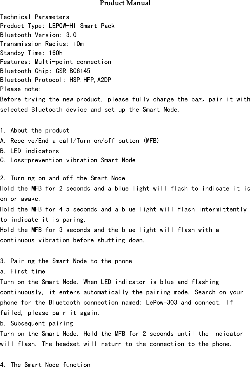 Product ManualTechnical ParametersProduct Type: LEPOW-HI Smart PackBluetooth Version: 3.0Transmission Radius: 10mStandby Time: 160hFeatures: Multi-point connectionBluetooth Chip: CSR BC6145Bluetooth Protocol: HSP,HFP,A2DPPlease note:Before trying the new product, please fully charge the bag，pair it withselected Bluetooth device and set up the Smart Node.1. About the productA. Receive/End a call/Turn on/off button (MFB)B. LED indicatorsC. Loss-prevention vibration Smart Node2. Turning on and off the Smart NodeHold the MFB for 2 seconds and a blue light will flash to indicate it ison or awake.Hold the MFB for 4-5 seconds and a blue light will flash intermittentlyto indicate it is paring.Hold the MFB for 3 seconds and the blue light will flash with acontinuous vibration before shutting down.3. Pairing the Smart Node to the phonea. First timeTurn on the Smart Node. When LED indicator is blue and flashingcontinuously, it enters automatically the pairing mode. Search on yourphone for the Bluetooth connection named: LePow-303 and connect. Iffailed, please pair it again.b. Subsequent pairingTurn on the Smart Node. Hold the MFB for 2 seconds until the indicatorwill flash. The headset will return to the connection to the phone.4. The Smart Node function