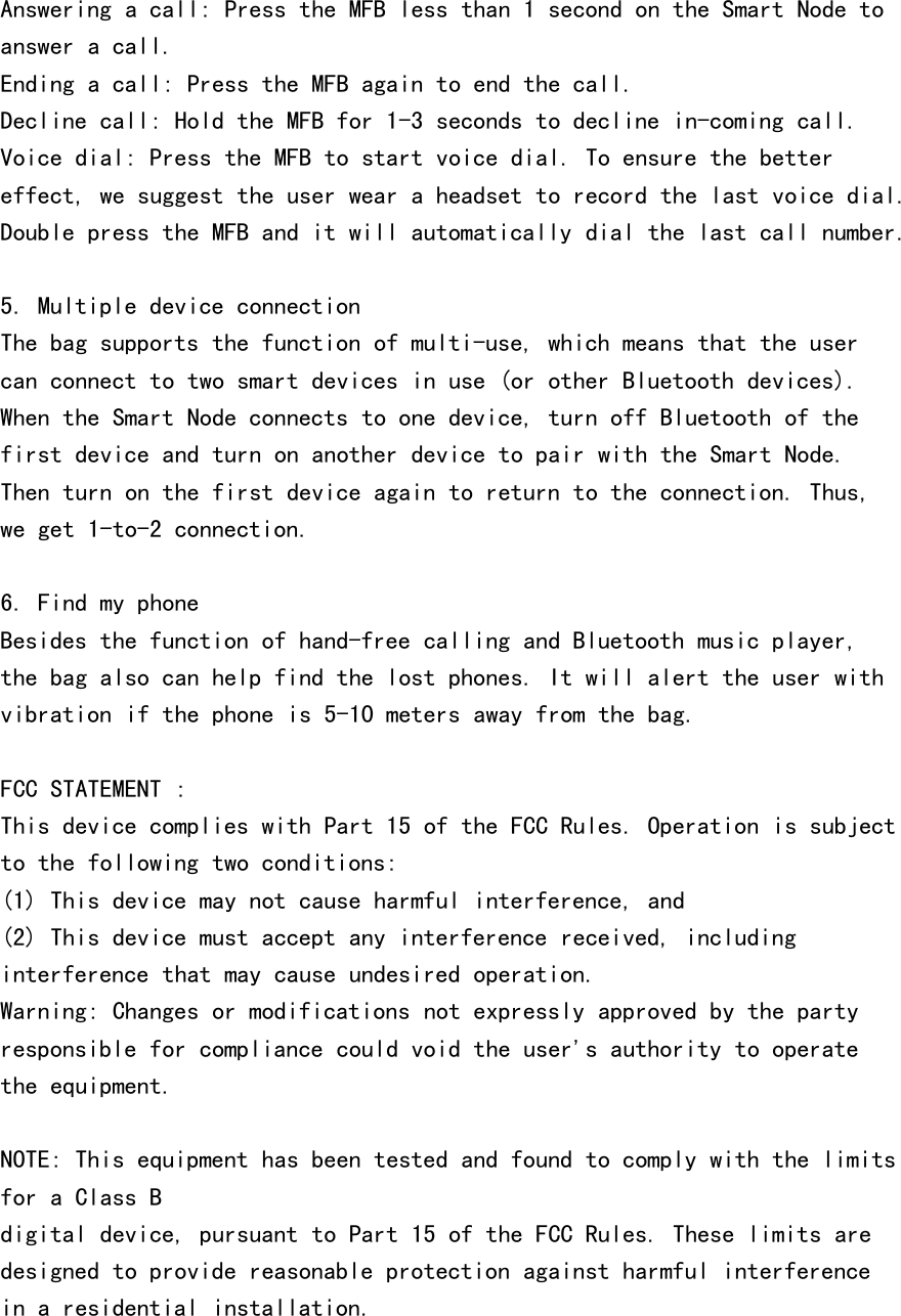 Answering a call: Press the MFB less than 1 second on the Smart Node toanswer a call.Ending a call: Press the MFB again to end the call.Decline call: Hold the MFB for 1-3 seconds to decline in-coming call.Voice dial: Press the MFB to start voice dial. To ensure the bettereffect, we suggest the user wear a headset to record the last voice dial.Double press the MFB and it will automatically dial the last call number.5. Multiple device connectionThe bag supports the function of multi-use, which means that the usercan connect to two smart devices in use (or other Bluetooth devices).When the Smart Node connects to one device, turn off Bluetooth of thefirst device and turn on another device to pair with the Smart Node.Then turn on the first device again to return to the connection. Thus,we get 1-to-2 connection.6. Find my phoneBesides the function of hand-free calling and Bluetooth music player,the bag also can help find the lost phones. It will alert the user withvibration if the phone is 5-10 meters away from the bag.FCC STATEMENT :This device complies with Part 15 of the FCC Rules. Operation is subjectto the following two conditions:(1) This device may not cause harmful interference, and(2) This device must accept any interference received, includinginterference that may cause undesired operation.Warning: Changes or modifications not expressly approved by the partyresponsible for compliance could void the user&apos;s authority to operatethe equipment.NOTE: This equipment has been tested and found to comply with the limitsfor a Class Bdigital device, pursuant to Part 15 of the FCC Rules. These limits aredesigned to provide reasonable protection against harmful interferencein a residential installation.