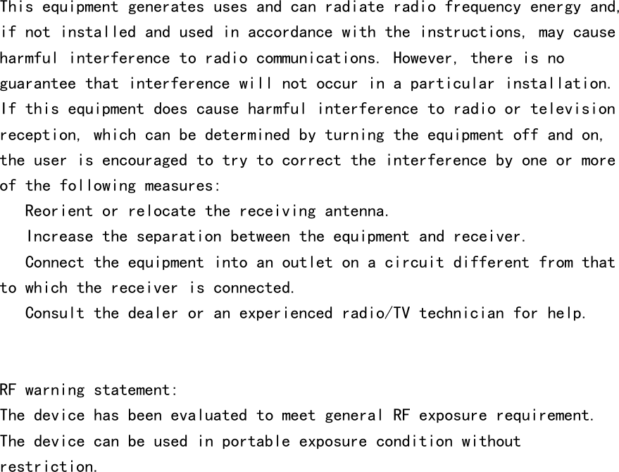 This equipment generates uses and can radiate radio frequency energy and,if not installed and used in accordance with the instructions, may causeharmful interference to radio communications. However, there is noguarantee that interference will not occur in a particular installation.If this equipment does cause harmful interference to radio or televisionreception, which can be determined by turning the equipment off and on,the user is encouraged to try to correct the interference by one or moreof the following measures:　 Reorient or relocate the receiving antenna.　 Increase the separation between the equipment and receiver.　 Connect the equipment into an outlet on a circuit different from thatto which the receiver is connected.　 Consult the dealer or an experienced radio/TV technician for help.RF warning statement:The device has been evaluated to meet general RF exposure requirement.The device can be used in portable exposure condition withoutrestriction.