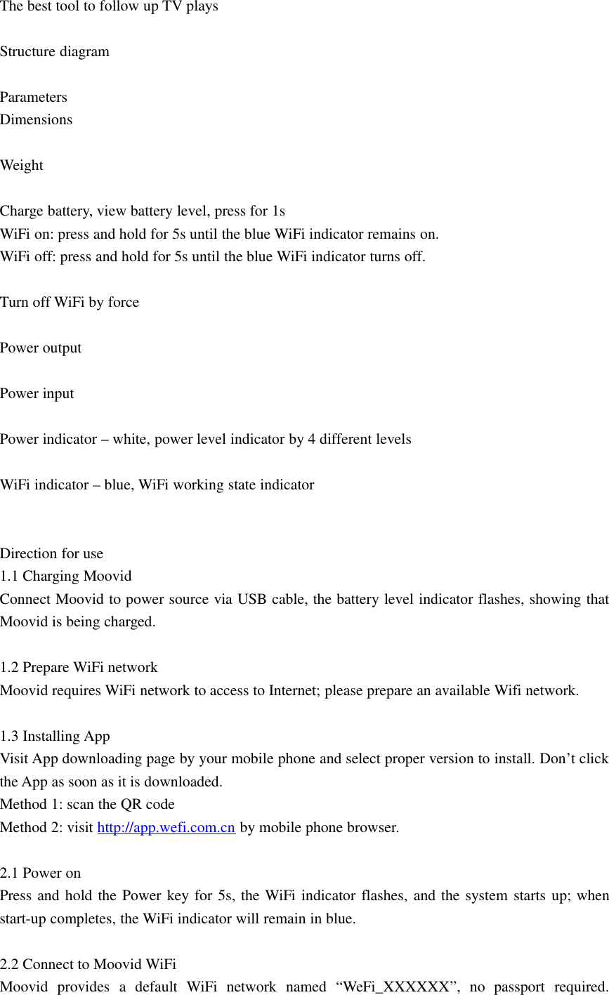 The best tool to follow up TV playsStructure diagramParametersDimensionsWeightCharge battery, view battery level, press for 1sWiFi on: press and hold for 5s until the blue WiFi indicator remains on.WiFi off: press and hold for 5s until the blue WiFi indicator turns off.Turn off WiFi by forcePower outputPower inputPower indicator – white, power level indicator by 4 different levelsWiFi indicator – blue, WiFi working state indicatorDirection for use1.1 Charging MoovidConnect Moovid to power source via USB cable, the battery level indicator flashes, showing thatMoovid is being charged.1.2 Prepare WiFi networkMoovid requires WiFi network to access to Internet; please prepare an available Wifi network.1.3 Installing AppVisit App downloading page by your mobile phone and select proper version to install. Don’t clickthe App as soon as it is downloaded.Method 1: scan the QR codeMethod 2: visit http://app.wefi.com.cn by mobile phone browser.2.1 Power onPress and hold the Power key for 5s, the WiFi indicator flashes, and the system starts up; whenstart-up completes, the WiFi indicator will remain in blue.2.2 Connect to Moovid WiFiMoovid provides a default WiFi network named “WeFi_XXXXXX”, no passport required.