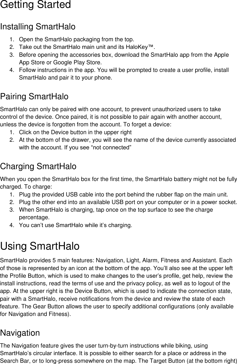  Getting Started Installing SmartHalo 1.  Open the SmartHalo packaging from the top. 2. Take out the SmartHalo main unit and its HaloKey&trade;.  3.  Before opening the accessories box, download the SmartHalo app from the Apple App Store or Google Play Store.  4.  Follow instructions in the app. You will be prompted to create a user profile, install SmartHalo and pair it to your phone.  Pairing SmartHalo SmartHalo can only be paired with one account, to prevent unauthorized users to take control of the device. Once paired, it is not possible to pair again with another account, unless the device is forgotten from the account. To forget a device: 1.  Click on the Device button in the upper right 2.  At the bottom of the drawer, you will see the name of the device currently associated with the account. If you see &ldquo;not connected&rdquo; Charging SmartHalo When you open the SmartHalo box for the first time, the SmartHalo battery might not be fully charged. To charge:  1.  Plug the provided USB cable into the port behind the rubber flap on the main unit.  2.  Plug the other end into an available USB port on your computer or in a power socket.  3.  When SmartHalo is charging, tap once on the top surface to see the charge percentage.  4. You can&rsquo;t use SmartHalo while it&rsquo;s charging.  Using SmartHalo SmartHalo provides 5 main features: Navigation, Light, Alarm, Fitness and Assistant. Each of those is represented by an icon at the bottom of the app. You&rsquo;ll also see at the upper left the Profile Button, which is used to make changes to the user&rsquo;s profile, get help, review the install instructions, read the terms of use and the privacy policy, as well as to logout of the app. At the upper right is the Device Button, which is used to indicate the connection state, pair with a SmartHalo, receive notifications from the device and review the state of each feature. The Gear Button allows the user to specify additional configurations (only available for Navigation and Fitness).  Navigation The Navigation feature gives the user turn-by-turn instructions while biking, using SmartHalo&rsquo;s circular interface. It is possible to either search for a place or address in the Search Bar, or to long-press somewhere on the map. The Target Button (at the bottom right) 