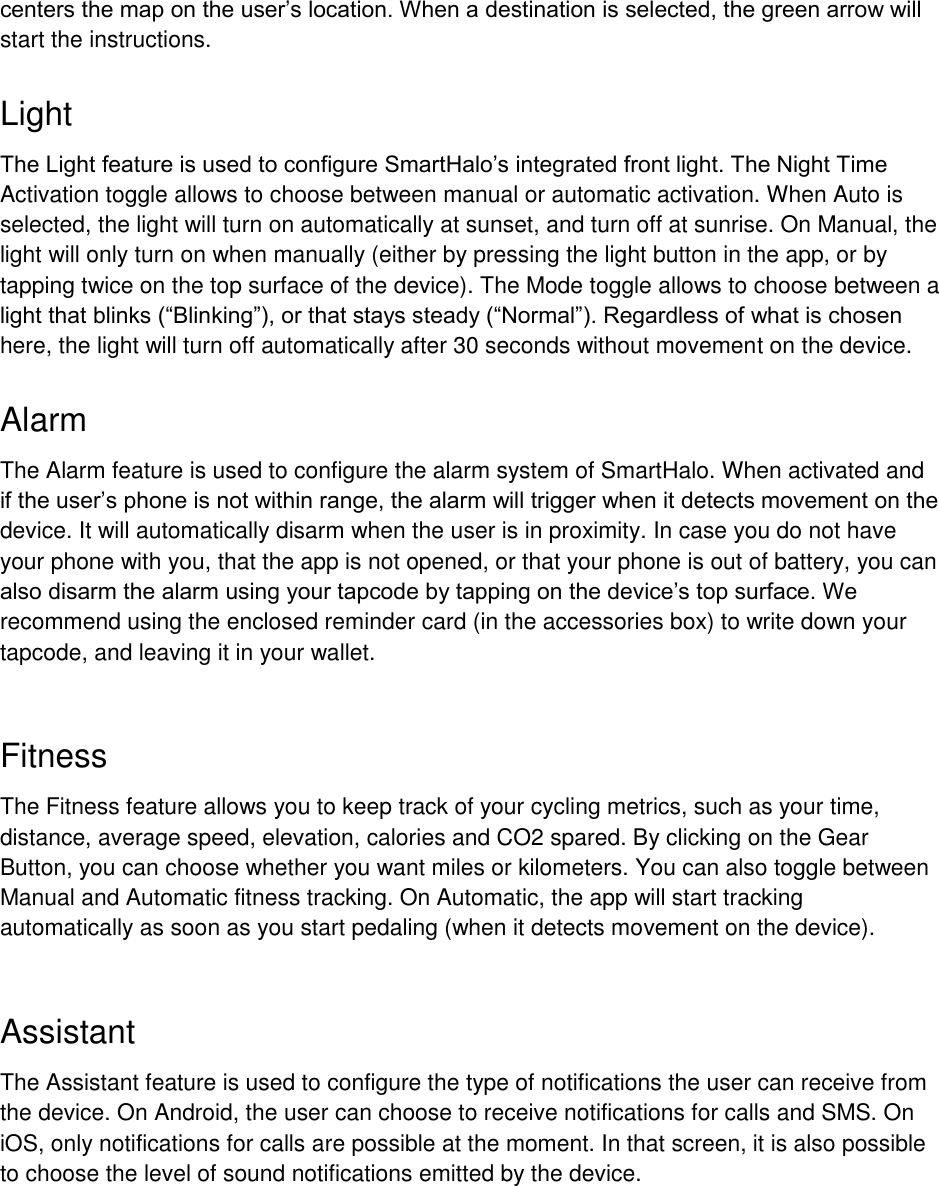  centers the map on the user&rsquo;s location. When a destination is selected, the green arrow will start the instructions.  Light The Light feature is used to configure SmartHalo&rsquo;s integrated front light. The Night Time Activation toggle allows to choose between manual or automatic activation. When Auto is selected, the light will turn on automatically at sunset, and turn off at sunrise. On Manual, the light will only turn on when manually (either by pressing the light button in the app, or by tapping twice on the top surface of the device). The Mode toggle allows to choose between a light that blinks (&ldquo;Blinking&rdquo;), or that stays steady (&ldquo;Normal&rdquo;). Regardless of what is chosen here, the light will turn off automatically after 30 seconds without movement on the device.  Alarm The Alarm feature is used to configure the alarm system of SmartHalo. When activated and if the user&rsquo;s phone is not within range, the alarm will trigger when it detects movement on the device. It will automatically disarm when the user is in proximity. In case you do not have your phone with you, that the app is not opened, or that your phone is out of battery, you can also disarm the alarm using your tapcode by tapping on the device&rsquo;s top surface. We recommend using the enclosed reminder card (in the accessories box) to write down your tapcode, and leaving it in your wallet.   Fitness The Fitness feature allows you to keep track of your cycling metrics, such as your time, distance, average speed, elevation, calories and CO2 spared. By clicking on the Gear Button, you can choose whether you want miles or kilometers. You can also toggle between Manual and Automatic fitness tracking. On Automatic, the app will start tracking automatically as soon as you start pedaling (when it detects movement on the device).   Assistant The Assistant feature is used to configure the type of notifications the user can receive from the device. On Android, the user can choose to receive notifications for calls and SMS. On iOS, only notifications for calls are possible at the moment. In that screen, it is also possible to choose the level of sound notifications emitted by the device.   