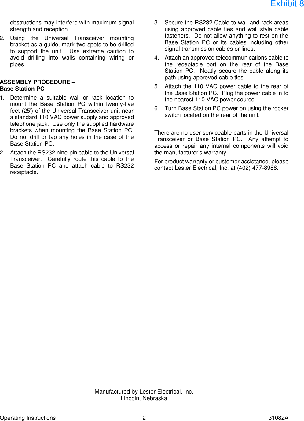 Operating Instructions 2 31082A obstructions may interfere with maximum signal strength and reception. 2. Using the Universal Transceiver mounting bracket as a guide, mark two spots to be drilled to support the unit.  Use extreme caution to avoid drilling into walls containing wiring or pipes.  ASSEMBLY PROCEDURE &ndash; Base Station PC 1. Determine a suitable wall or rack location to mount the Base Station PC within twenty-five feet (25') of the Universal Transceiver unit near a standard 110 VAC power supply and approved telephone jack.  Use only the supplied hardware brackets when mounting the Base Station PC.  Do not drill or tap any holes in the case of the Base Station PC. 2. Attach the RS232 nine-pin cable to the Universal Transceiver.  Carefully route this cable to the Base Station PC and attach cable to RS232 receptacle. 3. Secure the RS232 Cable to wall and rack areas using approved cable ties and wall style cable fasteners.  Do not allow anything to rest on the Base Station PC or its cables including other signal transmission cables or lines. 4. Attach an approved telecommunications cable to the receptacle port on the rear of the Base Station PC.  Neatly secure the cable along its path using approved cable ties. 5. Attach the 110 VAC power cable to the rear of the Base Station PC.  Plug the power cable in to the nearest 110 VAC power source. 6. Turn Base Station PC power on using the rocker switch located on the rear of the unit.  There are no user serviceable parts in the Universal Transceiver or Base Station PC.  Any attempt to access or repair any internal components will void the manufacturer's warranty. For product warranty or customer assistance, please contact Lester Electrical, Inc. at (402) 477-8988.                                 Manufactured by Lester Electrical, Inc. Lincoln, Nebraska  Exhibit 8