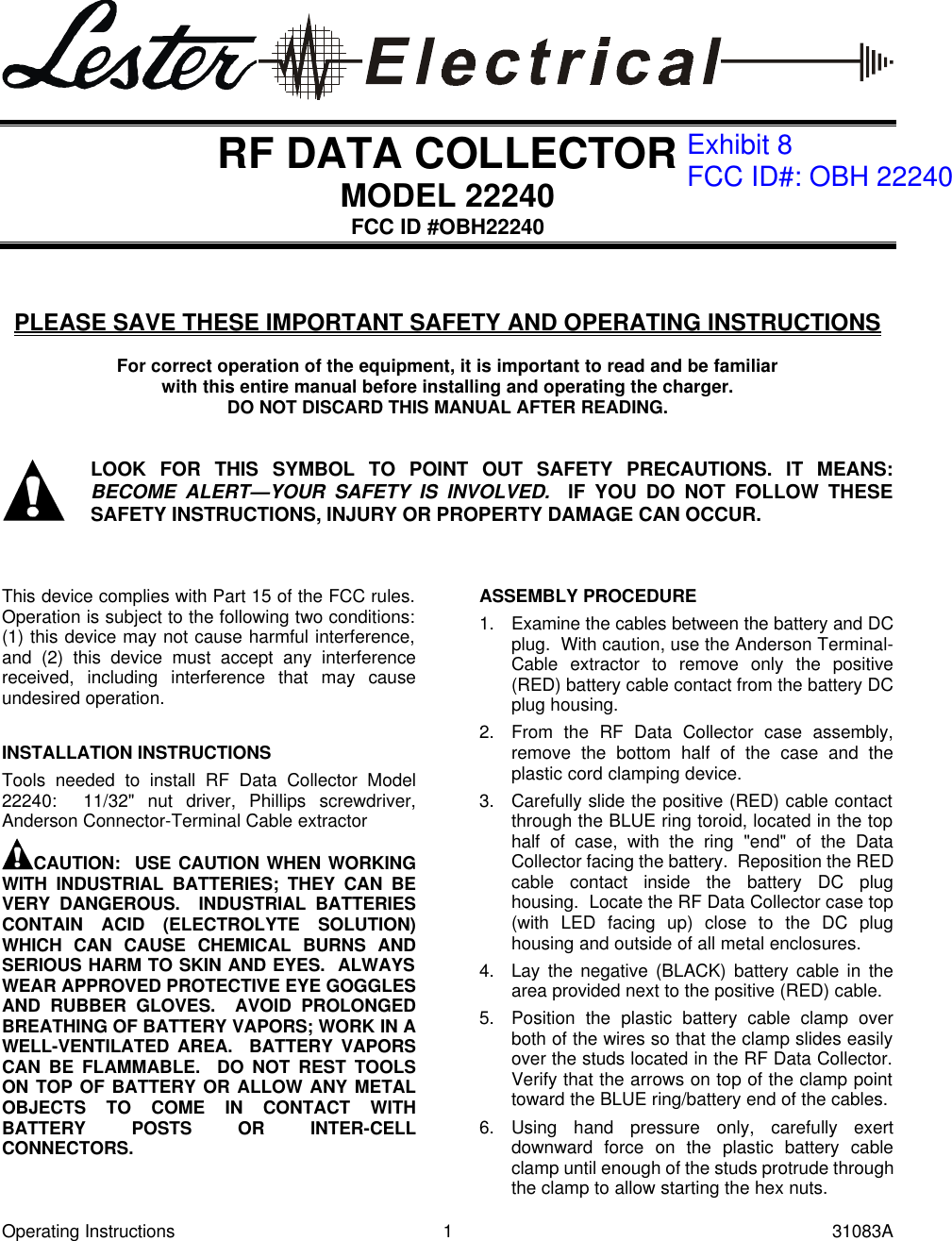 Operating Instructions 1 31083A   RF DATA COLLECTOR MODEL 22240 FCC ID #OBH22240    PLEASE SAVE THESE IMPORTANT SAFETY AND OPERATING INSTRUCTIONS  For correct operation of the equipment, it is important to read and be familiar with this entire manual before installing and operating the charger. DO NOT DISCARD THIS MANUAL AFTER READING.    LOOK FOR THIS SYMBOL TO POINT OUT SAFETY PRECAUTIONS. IT MEANS: BECOME ALERT&mdash;YOUR SAFETY IS INVOLVED.  IF YOU DO NOT FOLLOW THESE SAFETY INSTRUCTIONS, INJURY OR PROPERTY DAMAGE CAN OCCUR.    This device complies with Part 15 of the FCC rules.  Operation is subject to the following two conditions:  (1) this device may not cause harmful interference, and (2) this device must accept any interference received, including interference that may cause undesired operation.  INSTALLATION INSTRUCTIONS Tools needed to install RF Data Collector Model 22240:  11/32" nut driver, Phillips screwdriver, Anderson Connector-Terminal Cable extractor CAUTION:  USE CAUTION WHEN WORKING WITH INDUSTRIAL BATTERIES; THEY CAN BE VERY DANGEROUS.  INDUSTRIAL BATTERIES CONTAIN ACID (ELECTROLYTE SOLUTION) WHICH CAN CAUSE CHEMICAL BURNS AND SERIOUS HARM TO SKIN AND EYES.  ALWAYS WEAR APPROVED PROTECTIVE EYE GOGGLES AND RUBBER GLOVES.  AVOID PROLONGED BREATHING OF BATTERY VAPORS; WORK IN A WELL-VENTILATED AREA.  BATTERY VAPORS CAN BE FLAMMABLE.  DO NOT REST TOOLS ON TOP OF BATTERY OR ALLOW ANY METAL OBJECTS TO COME IN CONTACT WITH BATTERY POSTS OR INTER-CELL CONNECTORS.  ASSEMBLY PROCEDURE 1. Examine the cables between the battery and DC plug.  With caution, use the Anderson Terminal-Cable extractor to remove only the positive (RED) battery cable contact from the battery DC plug housing. 2. From the RF Data Collector case assembly, remove the bottom half of the case and the plastic cord clamping device. 3. Carefully slide the positive (RED) cable contact through the BLUE ring toroid, located in the top half of case, with the ring "end" of the Data Collector facing the battery.  Reposition the RED cable contact inside the battery DC plug housing.  Locate the RF Data Collector case top (with LED facing up) close to the DC plug housing and outside of all metal enclosures. 4. Lay the negative (BLACK) battery cable in the area provided next to the positive (RED) cable. 5. Position the plastic battery cable clamp over both of the wires so that the clamp slides easily over the studs located in the RF Data Collector.  Verify that the arrows on top of the clamp point toward the BLUE ring/battery end of the cables. 6. Using hand pressure only, carefully exert downward force on the plastic battery cable clamp until enough of the studs protrude through the clamp to allow starting the hex nuts. Exhibit 8FCC ID#: OBH 22240