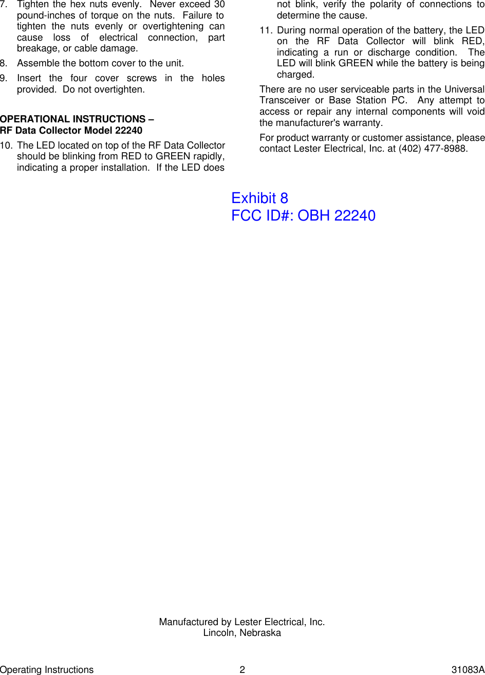 Operating Instructions 2 31083A 7. Tighten the hex nuts evenly.  Never exceed 30 pound-inches of torque on the nuts.  Failure to tighten the nuts evenly or overtightening can cause loss of electrical connection, part breakage, or cable damage. 8. Assemble the bottom cover to the unit. 9. Insert the four cover screws in the holes provided.  Do not overtighten.  OPERATIONAL INSTRUCTIONS &ndash; RF Data Collector Model 22240 10. The LED located on top of the RF Data Collector should be blinking from RED to GREEN rapidly, indicating a proper installation.  If the LED does not blink, verify the polarity of connections to determine the cause. 11. During normal operation of the battery, the LED on the RF Data Collector will blink RED, indicating a run or discharge condition.  The LED will blink GREEN while the battery is being charged. There are no user serviceable parts in the Universal Transceiver or Base Station PC.  Any attempt to access or repair any internal components will void the manufacturer's warranty. For product warranty or customer assistance, please contact Lester Electrical, Inc. at (402) 477-8988.                                         Manufactured by Lester Electrical, Inc. Lincoln, Nebraska  Exhibit 8FCC ID#: OBH 22240