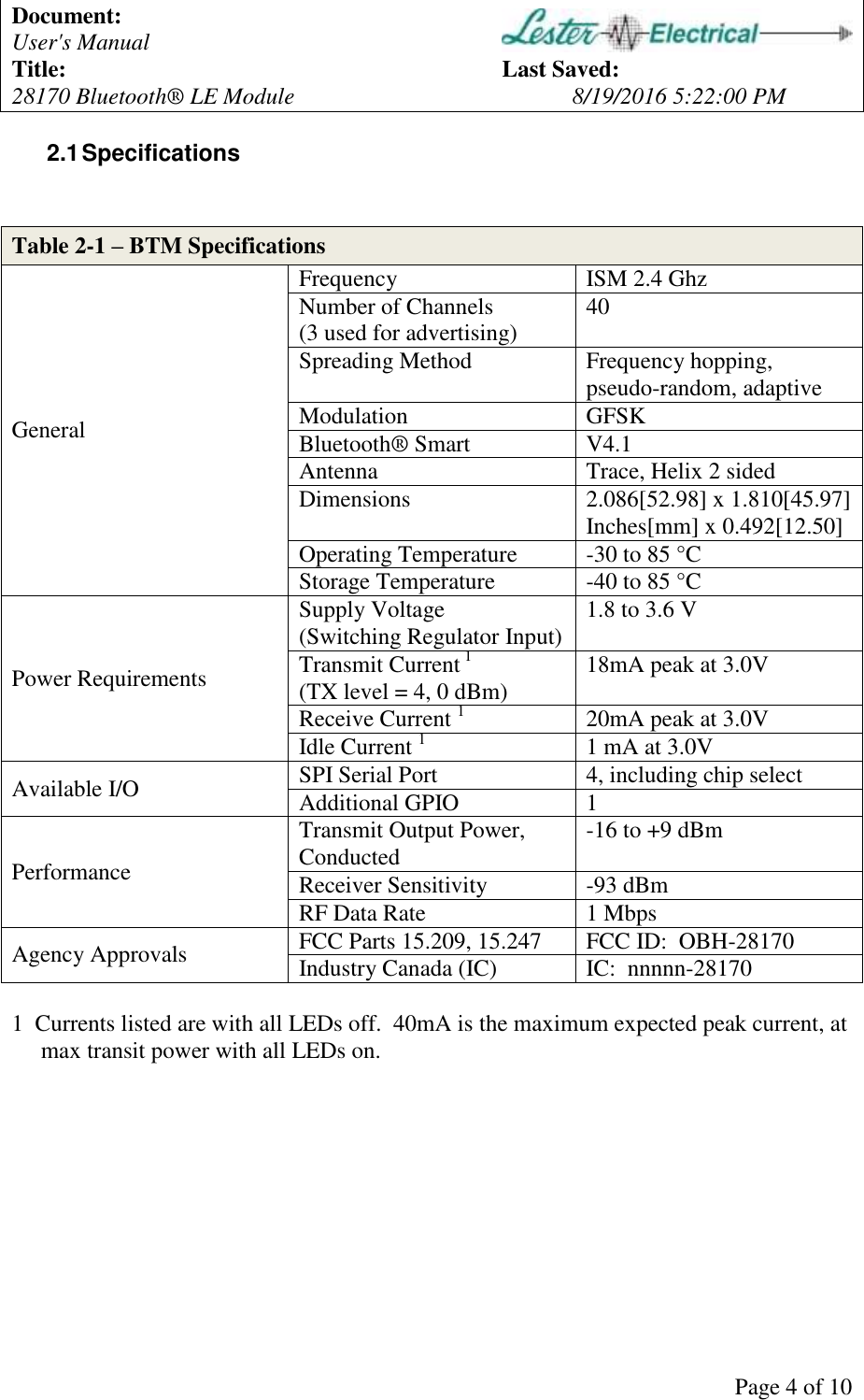 Document:   User's Manual  Title:          Last Saved: 28170 Bluetooth&reg; LE Module        8/19/2016 5:22:00 PM      Page 4 of 10 2.1 Specifications   Table 2-1 &ndash; BTM Specifications General Frequency ISM 2.4 Ghz Number of Channels (3 used for advertising) 40 Spreading Method Frequency hopping, pseudo-random, adaptive Modulation GFSK Bluetooth&reg; Smart V4.1 Antenna Trace, Helix 2 sided Dimensions 2.086[52.98] x 1.810[45.97] Inches[mm] x 0.492[12.50] Operating Temperature -30 to 85 &deg;C Storage Temperature -40 to 85 &deg;C Power Requirements Supply Voltage  (Switching Regulator Input) 1.8 to 3.6 V Transmit Current 1 (TX level = 4, 0 dBm) 18mA peak at 3.0V  Receive Current 1 20mA peak at 3.0V Idle Current 1 1 mA at 3.0V Available I/O SPI Serial Port 4, including chip select Additional GPIO 1 Performance Transmit Output Power, Conducted -16 to +9 dBm Receiver Sensitivity -93 dBm RF Data Rate 1 Mbps Agency Approvals FCC Parts 15.209, 15.247 FCC ID:  OBH-28170 Industry Canada (IC) IC:  nnnnn-28170  1  Currents listed are with all LEDs off.  40mA is the maximum expected peak current, at       max transit power with all LEDs on.  
