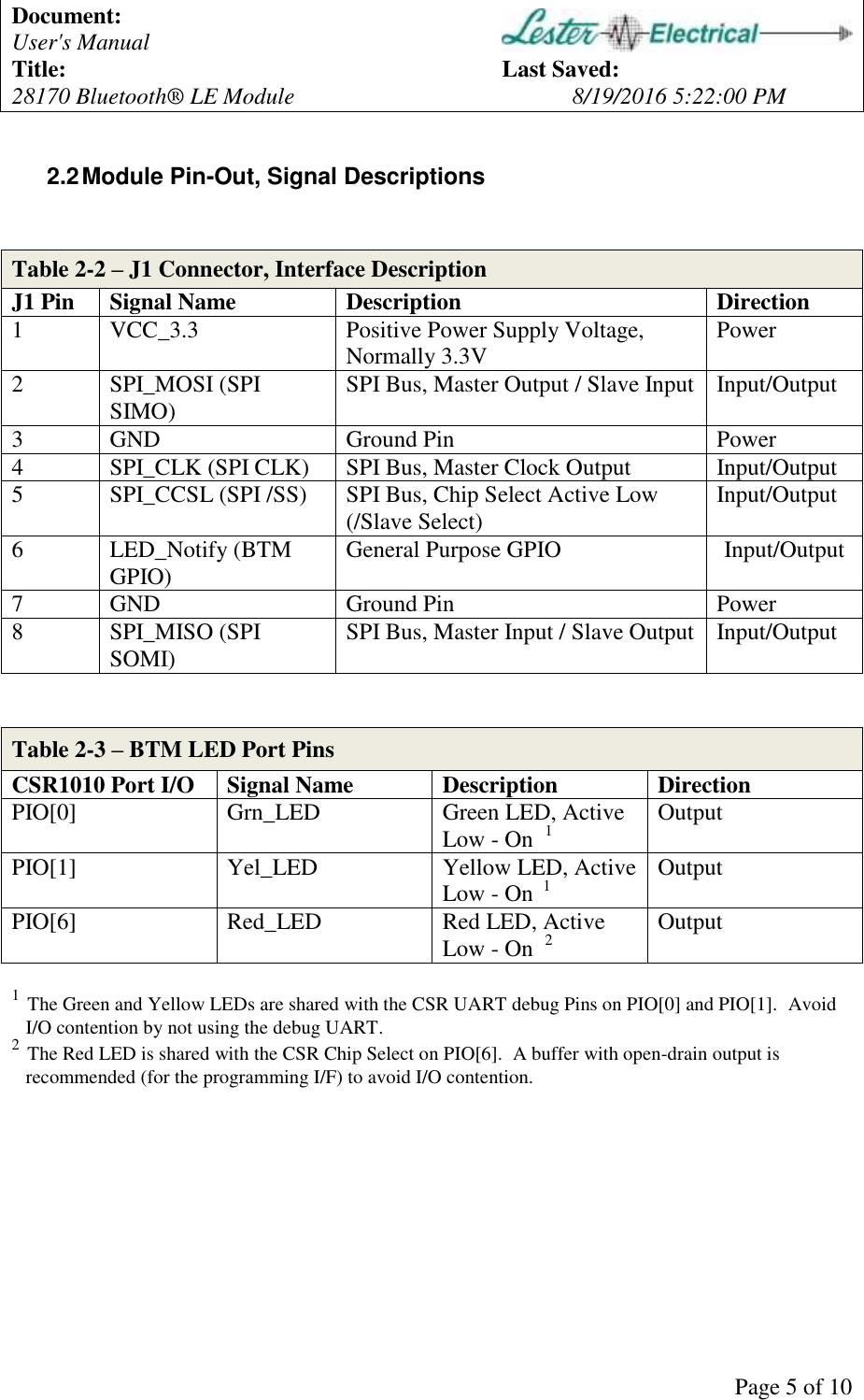 Document:   User's Manual  Title:          Last Saved: 28170 Bluetooth&reg; LE Module        8/19/2016 5:22:00 PM      Page 5 of 10 2.2 Module Pin-Out, Signal Descriptions   Table 2-2 &ndash; J1 Connector, Interface Description J1 Pin Signal Name Description Direction 1 VCC_3.3 Positive Power Supply Voltage, Normally 3.3V Power 2 SPI_MOSI (SPI SIMO) SPI Bus, Master Output / Slave Input Input/Output 3 GND Ground Pin Power 4 SPI_CLK (SPI CLK) SPI Bus, Master Clock Output Input/Output 5 SPI_CCSL (SPI /SS) SPI Bus, Chip Select Active Low (/Slave Select) Input/Output 6 LED_Notify (BTM GPIO) General Purpose GPIO  Input/Output 7 GND Ground Pin Power 8 SPI_MISO (SPI SOMI) SPI Bus, Master Input / Slave Output Input/Output   Table 2-3 &ndash; BTM LED Port Pins CSR1010 Port I/O Signal Name Description Direction PIO[0] Grn_LED Green LED, Active Low - On  1 Output PIO[1] Yel_LED Yellow LED, Active Low - On  1 Output PIO[6] Red_LED Red LED, Active Low - On  2 Output  1  The Green and Yellow LEDs are shared with the CSR UART debug Pins on PIO[0] and PIO[1].  Avoid I/O contention by not using the debug UART. 2  The Red LED is shared with the CSR Chip Select on PIO[6].  A buffer with open-drain output is recommended (for the programming I/F) to avoid I/O contention.  