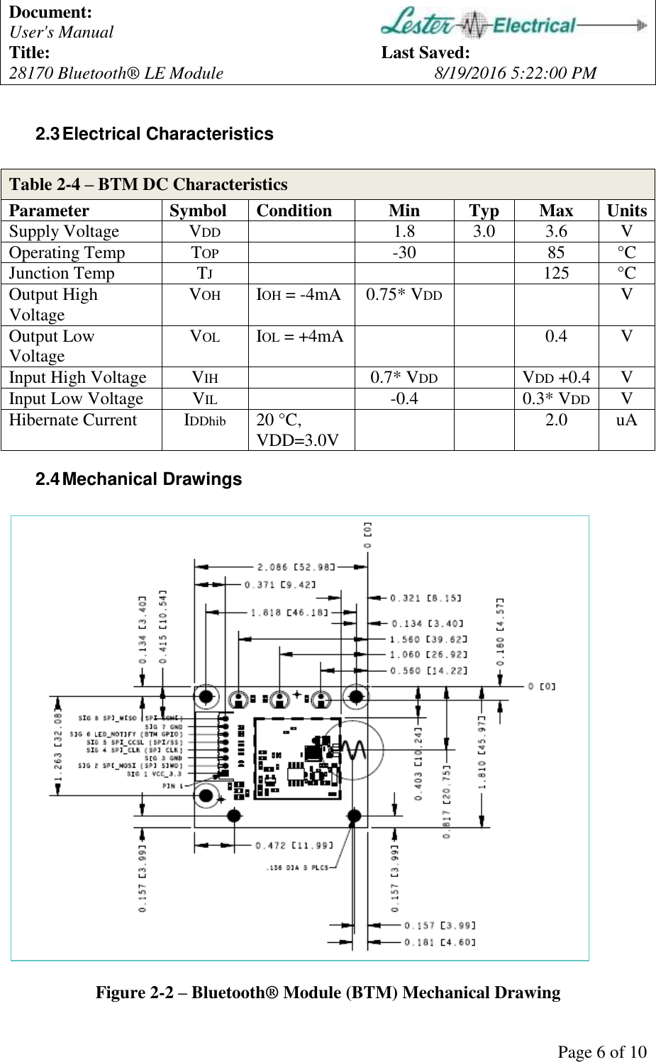 Document: User's Manual Title: Last Saved: 28170 Bluetooth® LE Module 8/19/2016 5:22:00 PM Page 6 of 10 2.3 Electrical Characteristics Table 2-4 – BTM DC Characteristics Parameter Symbol Condition Min Typ Max Units Supply Voltage VDD 1.8 3.0 3.6 V Operating Temp TOP -30 85 °C Junction Temp TJ 125 °C Output High Voltage VOH IOH = -4mA 0.75* VDD V Output Low Voltage VOL IOL = +4mA 0.4 V Input High Voltage VIH 0.7* VDD VDD +0.4 V Input Low Voltage VIL -0.4 0.3* VDD V Hibernate Current IDDhib 20 °C, VDD=3.0V 2.0 uA 2.4 Mechanical Drawings Figure 2-2 – Bluetooth® Module (BTM) Mechanical Drawing