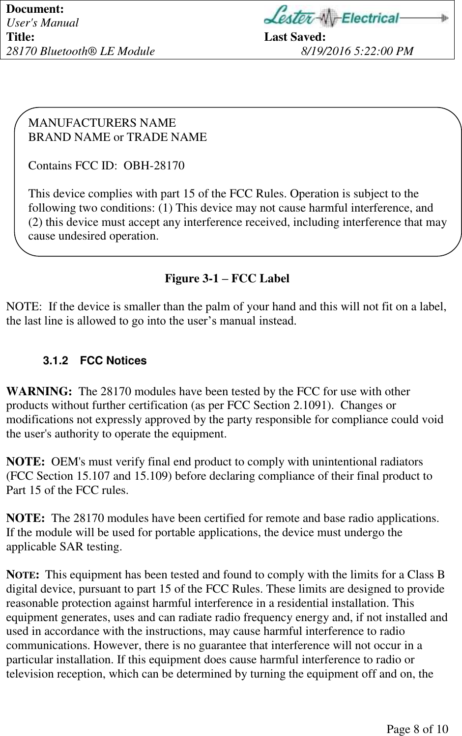 Document: User's Manual Title: Last Saved: 28170 Bluetooth® LE Module 8/19/2016 5:22:00 PM Page 8 of 10 MANUFACTURERS NAME BRAND NAME or TRADE NAME Contains FCC ID: OBH-28170 This device complies with part 15 of the FCC Rules. Operation is subject to the following two conditions: (1) This device may not cause harmful interference, and (2) this device must accept any interference received, including interference that may cause undesired operation. Figure 3-1 – FCC Label NOTE: If the device is smaller than the palm of your hand and this will not fit on a label, the last line is allowed to go into the user’s manual instead. 3.1.2 FCC Notices WARNING: The 28170 modules have been tested by the FCC for use with other products without further certification (as per FCC Section 2.1091). Changes or modifications not expressly approved by the party responsible for compliance could void the user's authority to operate the equipment. NOTE: OEM's must verify final end product to comply with unintentional radiators (FCC Section 15.107 and 15.109) before declaring compliance of their final product to Part 15 of the FCC rules. NOTE: The 28170 modules have been certified for remote and base radio applications. If the module will be used for portable applications, the device must undergo the applicable SAR testing. NOTE: This equipment has been tested and found to comply with the limits for a Class B digital device, pursuant to part 15 of the FCC Rules. These limits are designed to provide reasonable protection against harmful interference in a residential installation. This equipment generates, uses and can radiate radio frequency energy and, if not installed and used in accordance with the instructions, may cause harmful interference to radio communications. However, there is no guarantee that interference will not occur in a particular installation. If this equipment does cause harmful interference to radio or television reception, which can be determined by turning the equipment off and on, the