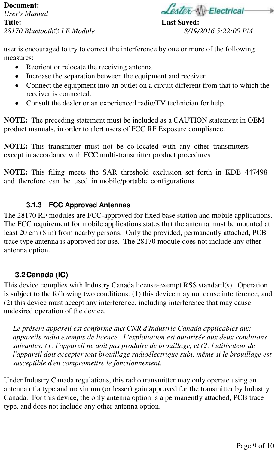 Document: User's Manual Title: Last Saved: 28170 Bluetooth® LE Module 8/19/2016 5:22:00 PM Page 9 of 10 user is encouraged to try to correct the interference by one or more of the following measures: Reorient or relocate the receiving antenna. Increase the separation between the equipment and receiver. Connect the equipment into an outlet on a circuit different from that to which the receiver is connected. Consult the dealer or an experienced radio/TV technician for help. NOTE: The preceding statement must be included as a CAUTION statement in OEM product manuals, in order to alert users of FCC RF Exposure compliance. NOTE: This transmitter must not be co-located with any other transmitters except in accordance with FCC multi-transmitter product procedures NOTE: This filing meets the SAR threshold exclusion set forth in KDB 447498 and therefore can be used in mobile/portable configurations. 3.1.3 FCC Approved Antennas The 28170 RF modules are FCC-approved for fixed base station and mobile applications. The FCC requirement for mobile applications states that the antenna must be mounted at least 20 cm (8 in) from nearby persons. Only the provided, permanently attached, PCB trace type antenna is approved for use. The 28170 module does not include any other antenna option. 3.2 Canada (IC) This device complies with Industry Canada license-exempt RSS standard(s). Operation is subject to the following two conditions: (1) this device may not cause interference, and (2) this device must accept any interference, including interference that may cause undesired operation of the device. Le présent appareil est conforme aux CNR d'Industrie Canada applicables aux appareils radio exempts de licence. L'exploitation est autorisée aux deux conditions suivantes: (1) l'appareil ne doit pas produire de brouillage, et (2) l'utilisateur de l'appareil doit accepter tout brouillage radioélectrique subi, même si le brouillage est susceptible d'en compromettre le fonctionnement. Under Industry Canada regulations, this radio transmitter may only operate using an antenna of a type and maximum (or lesser) gain approved for the transmitter by Industry Canada. For this device, the only antenna option is a permanently attached, PCB trace type, and does not include any other antenna option.