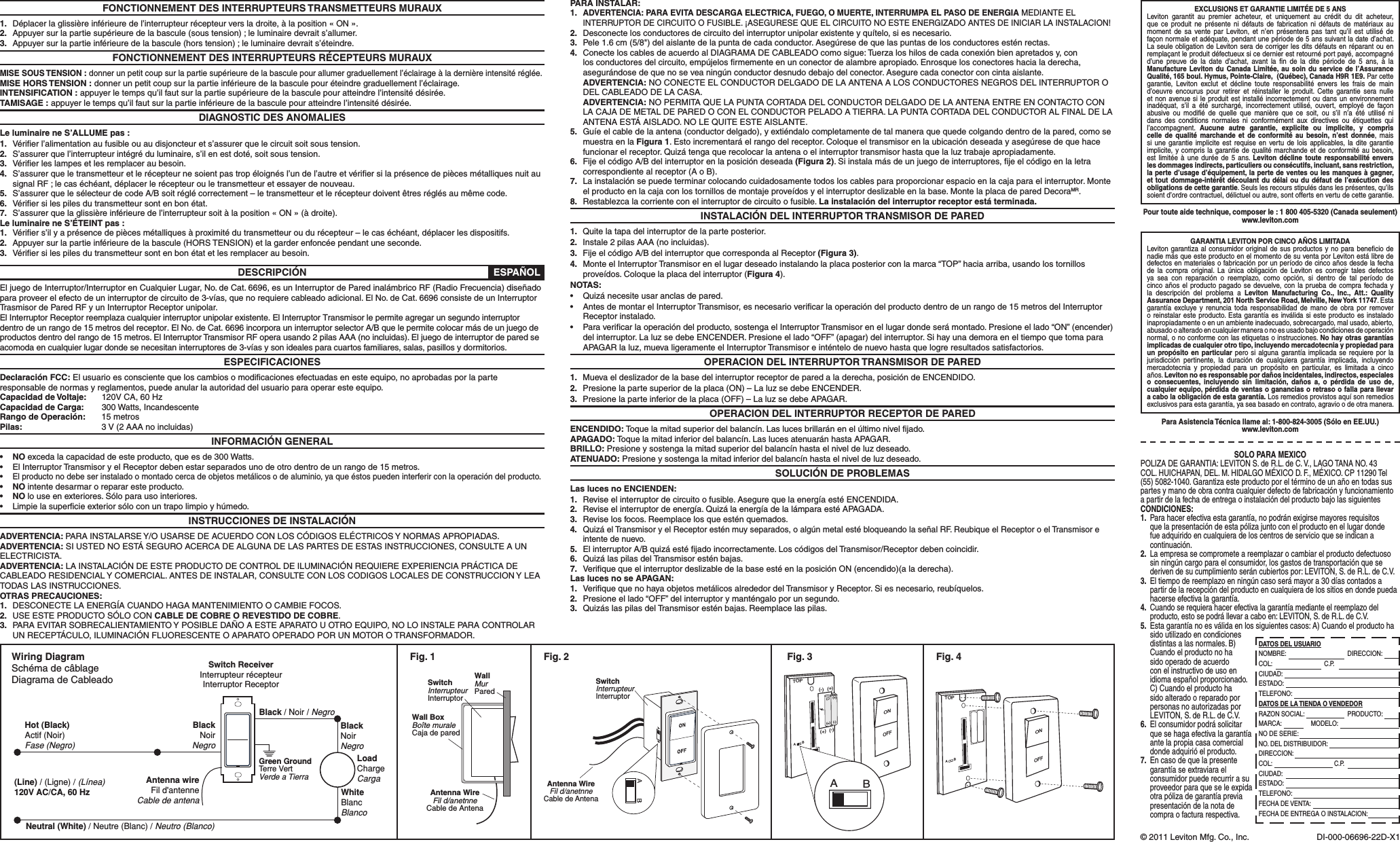 FONCTIONNEMENT DES INTERRUPTEURS TRANSMETTEURS MURAUX1.  Déplacer la glissière inférieure de l’interrupteur récepteur vers la droite, à la position « ON ».2.  Appuyer sur la partie supérieure de la bascule (sous tension) ; le luminaire devrait s’allumer.3.  Appuyer sur la partie inférieure de la bascule (hors tension) ; le luminaire devrait s’éteindre.FONCTIONNEMENT DES INTERRUPTEURS RÉCEPTEURS MURAUXMISE SOUS TENSION : donner un petit coup sur la partie supérieure de la bascule pour allumer graduellement l’éclairage à la dernière intensité réglée.MISE HORS TENSION : donner un petit coup sur la partie inférieure de la bascule pour éteindre graduellement l’éclairage.INTENSIFICATION : appuyer le temps qu’il faut sur la partie supérieure de la bascule pour atteindre l’intensité désirée.TAMISAGE : appuyer le temps qu’il faut sur la partie inférieure de la bascule pour atteindre l’intensité désirée.DIAGNOSTIC DES ANOMALIESLe luminaire ne S’ALLUME pas :1.  Vériﬁer l’alimentation au fusible ou au disjoncteur et s’assurer que le circuit soit sous tension.2.  S’assurer que l’interrupteur intégré du luminaire, s’il en est doté, soit sous tension.3.  Vériﬁer les lampes et les remplacer au besoin.4.  S’assurer que le transmetteur et le récepteur ne soient pas trop éloignés l’un de l’autre et vériﬁer si la présence de pièces métalliques nuit au signal RF ; le cas échéant, déplacer le récepteur ou le transmetteur et essayer de nouveau.5.  S’assurer que le sélecteur de code A/B soit réglé correctement – le transmetteur et le récepteur doivent êtres réglés au même code.6.  Vériﬁer si les piles du transmetteur sont en bon état.7.  S’assurer que la glissière inférieure de l’interrupteur soit à la position « ON » (à droite).Le luminaire ne S’ÉTEINT pas :1.  Vériﬁer s’il y a présence de pièces métalliques à proximité du transmetteur ou du récepteur – le cas échéant, déplacer les dispositifs.2.  Appuyer sur la partie inférieure de la bascule (HORS TENSION) et la garder enfoncée pendant une seconde.3.  Vériﬁer si les piles du transmetteur sont en bon état et les remplacer au besoin.DESCRIPCIÓNEl juego de Interruptor/Interruptor en Cualquier Lugar, No. de Cat. 6696, es un Interruptor de Pared inalámbrico RF (Radio Frecuencia) diseñado para proveer el efecto de un interruptor de circuito de 3-vías, que no requiere cableado adicional. El No. de Cat. 6696 consiste de un Interruptor Trasmisor de Pared RF y un Interruptor Receptor unipolar.El Interruptor Receptor reemplaza cualquier interruptor unipolar existente. El Interruptor Transmisor le permite agregar un segundo interruptor dentro de un rango de 15 metros del receptor. El No. de Cat. 6696 incorpora un interruptor selector A/B que le permite colocar más de un juego de productos dentro del rango de 15 metros. El Interruptor Transmisor RF opera usando 2 pilas AAA (no incluidas). El juego de interruptor de pared se acomoda en cualquier lugar donde se necesitan interruptores de 3-vías y son ideales para cuartos familiares, salas, pasillos y dormitorios.ESPECIFICACIONESDeclaración FCC: El usuario es consciente que los cambios o modiﬁcaciones efectuadas en este equipo, no aprobadas por la parte responsable de normas y reglamentos, puede anular la autoridad del usuario para operar este equipo.Capacidad de Voltaje:  120V CA, 60 HzCapacidad de Carga:  300 Watts, IncandescenteRango de Operación:  15 metrosPilas:    3 V (2 AAA no incluidas)INFORMACIÓN GENERAL• NO exceda la capacidad de este producto, que es de 300 Watts.• ElInterruptorTransmisoryelReceptordebenestarseparadosunodeotrodentrodeunrangode15metros.•El producto no debe ser instalado o montado cerca de objetos metálicos o de aluminio, ya que éstos pueden interferir con la operación del producto.• NO intente desarmar o reparar este producto.• NO lo use en exteriores. Sólo para uso interiores.• Limpielasupercieexteriorsóloconuntrapolimpioyhúmedo.INSTRUCCIONES DE INSTALACIÓNADVERTENCIA: PARA INSTALARSE Y/O USARSE DE ACUERDO CON LOS CÓDIGOS ELÉCTRICOS Y NORMAS APROPIADAS.ADVERTENCIA: SI USTED NO ESTÁ SEGURO ACERCA DE ALGUNA DE LAS PARTES DE ESTAS INSTRUCCIONES, CONSULTE A UN ELECTRICISTA.ADVERTENCIA: LA INSTALACIÓN DE ESTE PRODUCTO DE CONTROL DE ILUMINACIÓN REQUIERE EXPERIENCIA PRÁCTICA DE CABLEADO RESIDENCIAL Y COMERCIAL. ANTES DE INSTALAR, CONSULTE CON LOS CODIGOS LOCALES DE CONSTRUCCION Y LEA TODAS LAS INSTRUCCIONES.OTRAS PRECAUCIONES:1.  DESCONECTE LA ENERGÍA CUANDO HAGA MANTENIMIENTO O CAMBIE FOCOS.2.  USE ESTE PRODUCTO SÓLO CON CABLE DE COBRE O REVESTIDO DE COBRE.3.  PARA EVITAR SOBRECALIENTAMIENTO Y POSIBLE DAÑO A ESTE APARATO U OTRO EQUIPO, NO LO INSTALE PARA CONTROLAR UN RECEPTÁCULO, ILUMINACIÓN FLUORESCENTE O APARATO OPERADO POR UN MOTOR O TRANSFORMADOR.PARA INSTALAR:1. ADVERTENCIA: PARA EVITA DESCARGA ELECTRICA, FUEGO, O MUERTE, INTERRUMPA EL PASO DE ENERGIA MEDIANTE EL INTERRUPTOR DE CIRCUITO O FUSIBLE. ¡ASEGURESE QUE EL CIRCUITO NO ESTE ENERGIZADO ANTES DE INICIAR LA INSTALACION!2.  Desconecte los conductores de circuito del interruptor unipolar existente y quítelo, si es necesario.3. Pele1.6cm(5/8&quot;)delaislantedelapuntadecadaconductor.Asegúresedequelaspuntasdelosconductoresesténrectas.4.  Conecte los cables de acuerdo al DIAGRAMA DE CABLEADO como sigue: Tuerza los hilos de cada conexión bien apretados y, con losconductoresdelcircuito,empújelosrmementeenunconectordealambreapropiado.Enrosquelosconectoreshacialaderecha,asegurándosedequenoseveaningúnconductordesnudodebajodelconector.Asegurecadaconectorconcintaaislante. ADVERTENCIA: NO CONECTE EL CONDUCTOR DELGADO DE LA ANTENA A LOS CONDUCTORES NEGROS DEL INTERRUPTOR O DEL CABLEADO DE LA CASA. ADVERTENCIA: NO PERMITA QUE LA PUNTA CORTADA DEL CONDUCTOR DELGADO DE LA ANTENA ENTRE EN CONTACTO CON LA CAJA DE METAL DE PARED O CON EL CONDUCTOR PELADO A TIERRA. LA PUNTA CORTADA DEL CONDUCTOR AL FINAL DE LA ANTENA ESTÁ AISLADO. NO LE QUITE ESTE AISLANTE.5.  Guíe el cable de la antena (conductor delgado), y extiéndalo completamente de tal manera que quede colgando dentro de la pared, como se muestra en la Figura 1.Estoincrementaráelrangodelreceptor.Coloqueeltransmisorenlaubicacióndeseadayasegúresedequehacefuncionar el receptor. Quizá tenga que recolocar la antena o el interruptor transmisor hasta que la luz trabaje apropiadamente.6.  Fije el código A/B del interruptor en la posición deseada (Figura 2). Si instala más de un juego de interruptores, ﬁje el código en la letra correspondiente al receptor (A o B).7.  La instalación se puede terminar colocando cuidadosamente todos los cables para proporcionar espacio en la caja para el interruptor. Monte el producto en la caja con los tornillos de montaje proveídos y el interruptor deslizable en la base. Monte la placa de pared DecoraMR.8.  Restablezca la corriente con el interruptor de circuito o fusible. La instalación del interruptor receptor está terminada.INSTALACIÓN DEL INTERRUPTOR TRANSMISOR DE PARED1.  Quite la tapa del interruptor de la parte posterior.2.  Instale 2 pilas AAA (no incluidas).3.  Fije el código A/B del interruptor que corresponda al Receptor (Figura 3).4.  Monte el Interruptor Transmisor en el lugar deseado instalando la placa posterior con la marca “TOP” hacia arriba, usando los tornillos proveídos. Coloque la placa del interruptor (Figura 4).NOTAS:• Quizánecesiteusaranclasdepared.• AntesdemontarelInterruptorTransmisor,esnecesariovericarlaoperacióndelproductodentrodeunrangode15metrosdelInterruptorReceptor instalado.• Paravericarlaoperacióndelproducto,sostengaelInterruptorTransmisorenellugardondeserámontado.Presioneellado“ON”(encender)del interruptor. La luz se debe ENCENDER. Presione el lado “OFF” (apagar) del interruptor. Si hay una demora en el tiempo que toma para APAGAR la luz, mueva ligeramente el Interruptor Transmisor e inténtelo de nuevo hasta que logre resultados satisfactorios.OPERACION DEL INTERRUPTOR TRANSMISOR DE PARED1.  Mueva el deslizador de la base del interruptor receptor de pared a la derecha, posición de ENCENDIDO.2.  Presione la parte superior de la placa (ON) – La luz se debe ENCENDER.3.  Presione la parte inferior de la placa (OFF) – La luz se debe APAGAR.OPERACION DEL INTERRUPTOR RECEPTOR DE PAREDENCENDIDO:Toquelamitadsuperiordelbalancín.Laslucesbrillaránenelúltimoniveljado.APAGADO: Toque la mitad inferior del balancín. Las luces atenuarán hasta APAGAR.BRILLO: Presione y sostenga la mitad superior del balancín hasta el nivel de luz deseado.ATENUADO: Presione y sostenga la mitad inferior del balancín hasta el nivel de luz deseado.SOLUCIÓN DE PROBLEMASLas luces no ENCIENDEN:1.  Revise el interruptor de circuito o fusible. Asegure que la energía esté ENCENDIDA.2.  Revise el interruptor de energía. Quizá la energía de la lámpara esté APAGADA.3.  Revise los focos. Reemplace los que estén quemados.4. QuizáelTransmisoryelReceptoresténmuyseparados,oalgúnmetalestébloqueandolaseñalRF.ReubiqueelReceptoroelTransmisoreintente de nuevo.5.  El interruptor A/B quizá esté ﬁjado incorrectamente. Los códigos del Transmisor/Receptor deben coincidir.6.  Quizá las pilas del Transmisor estén bajas.7.  Veriﬁque que el interruptor deslizable de la base esté en la posición ON (encendido)(a la derecha).Las luces no se APAGAN:1.  Veriﬁque que no haya objetos metálicos alrededor del Transmisor y Receptor. Si es necesario, reubíquelos.2.  Presione el lado “OFF” del interruptor y manténgalo por un segundo.3.  Quizás las pilas del Transmisor estén bajas. Reemplace las pilas.© 2011 Leviton Mfg. Co., Inc. DI-000-06696-22D-X1TOPAB(-)(-)(+)(+)(-)(+)(-)(+)OFFONABFig. 3Wall BoxBoîte muraleCaja de paredAntenna WireFil d/anetnneCable de AntenaSwitchInterrupteurInterruptorWallMurParedFig. 1TOPABOFFONFig. 4Wiring DiagramSchéma de câblageDiagrama de CableadoSwitch ReceiverInterrupteur récepteurInterruptor ReceptorHot (Black)Actif (Noir)Fase (Negro)BlackNoirNegroNeutral (White) / Neutre (Blanc) / Neutro (Blanco)Black / Noir / NegroBlackNoirNegroGreen GroundTerre VertVerde a TierraWhiteBlancBlancoLoadChargeCarga(Line) / (Ligne) / (Línea)120V AC/CA, 60 HzAntenna wireFil d&apos;antenneCable de antenaAntenna WireFil d/anetnneCable de AntenaSwitchInterrupteurInterruptorBAFig. 2Pour toute aide technique, composer le : 1 800 405-5320 (Canada seulement)www.leviton.comEXCLUSIONS ET GARANTIE LIMITÉE DE 5 ANSLeviton garantit au premier acheteur, et uniquement au crédit du dit acheteur, que ce produit ne présente ni défauts de fabrication ni défauts de matériaux au moment de sa vente par Leviton, et n’en présentera pas tant qu’il est utilisé de façon normale et adéquate, pendant une période de 5 ans suivant la date d’achat. La seule obligation de Leviton sera de corriger les dits défauts en réparant ou en remplaçant le produit défectueux si ce dernier est retourné port payé, accompagné d’une preuve de la date d’achat, avant la ﬁn de la dite période de 5 ans, à la Manufacture Leviton du Canada Limitée, au soin du service de l’Assurance Qualité, 165 boul. Hymus, Pointe-Claire,  (Québec), Canada H9R 1E9. Par cette garantie, Leviton exclut et décline toute responsabilité envers les frais de main d’oeuvre encourus pour retirer et réinstaller le produit. Cette garantie sera nulle et non avenue si le produit est installé incorrectement ou dans un environnement inadéquat, s’il a été surchargé, incorrectement utilisé, ouvert, employé de façon abusive ou modiﬁé de quelle que manière que ce soit, ou s’il n’a été utilisé ni dans des conditions normales ni conformément aux directives ou étiquettes qui l’accompagnent.  Aucune autre garantie, explicite ou implicite, y compris celle de qualité marchande et de conformité au besoin, n’est donnée, mais si une garantie implicite est requise en vertu de lois applicables, la dite garantie implicite, y compris la garantie de qualité marchande et de conformité au besoin, est limitée à une durée de 5 ans. Leviton décline toute responsabilité envers les dommages indirects, particuliers ou consécutifs, incluant, sans restriction, la perte d’usage d’équipement, la perte de ventes ou les manques à gagner, et tout dommage-intérêt découlant du délai ou du défaut de l’exécution des obligations de cette garantie. Seuls les recours stipulés dans les présentes, qu’ils soient d’ordre contractuel, délictuel ou autre, sont offerts en vertu de cette garantie.ESPAÑOLPara Asistencia Técnica llame al: 1-800-824-3005 (Sólo en EE.UU.)www.leviton.comGARANTIA LEVITON POR CINCO AÑOS LIMITADALeviton garantiza al consumidor original de sus productos y no para beneﬁcio de nadie más que este producto en el momento de su venta por Leviton está libre de defectos en materiales o fabricación por un período de cinco años desde la fecha de la compra original. La única obligación de Leviton es corregir tales defectosya sea con reparación o reemplazo, como opción, si dentro de tal período de cinco años el producto pagado se devuelve, con la prueba de compra fechada y la descripción del problema a Leviton Manufacturing Co., Inc., Att.: Quality Assurance Department, 201 North Service Road, Melville, New York 11747. Esta garantía excluye y renuncia toda responsabilidad de mano de obra por remover o reinstalar este producto. Esta garantía es inválida si este producto es instalado inapropiadamente o en un ambiente inadecuado, sobrecargado, mal usado, abierto, abusado o alterado en cualquier manera o no es usado bajo condiciones de operación normal, o no conforme con las etiquetas o instrucciones. No hay otras garantías implicadas de cualquier otro tipo, incluyendo mercadotecnia y propiedad para un propósito en particular pero si alguna garantía implicada se requiere por la jurisdicción pertinente, la duración de cualquiera garantía implicada, incluyendo mercadotecnia y propiedad para un propósito en particular, es limitada a cinco años. Leviton no es responsable por daños incidentales, indirectos, especiales o consecuentes, incluyendo sin limitación, daños a, o pérdida de uso de, cualquier equipo, pérdida de ventas o ganancias o retraso o falla para llevar a cabo la obligación de esta garantía. Los remedios provistos aquí son remedios exclusivos para esta garantía, ya sea basado en contrato, agravio o de otra manera.SOLO PARA MEXICOPOLIZADEGARANTIA:LEVITONS.deR.L.deC.V.,LAGOTANANO.43COL. HUICHAPAN, DEL. M. HIDALGO MÉXICO D. F., MÉXICO. CP 11290 Tel (55)5082-1040.Garantizaesteproductoporeltérminodeunañoentodassuspartes y mano de obra contra cualquier defecto de fabricación y funcionamiento a partir de la fecha de entrega o instalación del producto bajo las siguientes CONDICIONES:1.  Para hacer efectiva esta garantía, no podrán exigirse mayores requisitos que la presentación de esta póliza junto con el producto en el lugar donde fue adquirido en cualquiera de los centros de servicio que se indican a continuación.2.  La empresa se compromete a reemplazar o cambiar el producto defectuoso sinningúncargoparaelconsumidor,losgastosdetransportaciónquesederiven de su cumplimiento serán cubiertos por: LEVITON, S. de R.L. de C.V.3. Eltiempodereemplazoenningúncasoserámayora30díascontadosapartir de la recepción del producto en cualquiera de los sitios en donde pueda hacerse efectiva la garantía.4. Cuando se requiera hacer efectiva la garantía mediante el reemplazo del producto, esto se podrá llevar a cabo en: LEVITON, S. de R.L. de C.V.5.  Esta garantía no es válida en los siguientes casos: A) Cuando el producto ha sido utilizado en condiciones distintas a las normales. B) Cuando el producto no ha sido operado de acuerdo con el instructivo de uso en idioma español proporcionado. C) Cuando el producto ha sido alterado o reparado por personas no autorizadas por LEVITON, S. de R.L. de C.V.6.  El consumidor podrá solicitar que se haga efectiva la garantía ante la propia casa comercial donde adquirió el producto. 7.  En caso de que la presente garantía se extraviara el consumidor puede recurrir a su proveedor para que se le expida otra póliza de garantía previa presentación de la nota de compra o factura respectiva.DATOS DEL USUARIONOMBRE:                         DIRECCION:COL:           C.P.   CIUDAD:ESTADO:  TELEFONO:DATOS DE LA TIENDA O VENDEDORRAZON SOCIAL:                         PRODUCTO:MARCA:   MODELO:            NO DE SERIE:NO. DEL DISTRIBUIDOR: DIRECCION:COL:                 C.P. CIUDAD:ESTADO:  TELEFONO:FECHA DE VENTA:FECHA DE ENTREGA O INSTALACION: