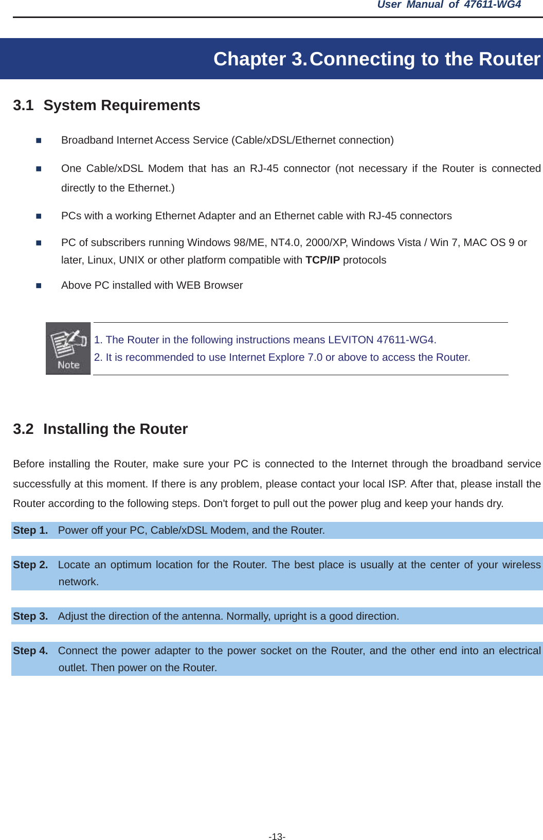 User Manual of 47611-WG4 -13-Chapter 3. Connecting to the Router 3.1 System Requirements Broadband Internet Access Service (Cable/xDSL/Ethernet connection) One Cable/xDSL Modem that has an RJ-45 connector (not necessary if the Router is connected directly to the Ethernet.) PCs with a working Ethernet Adapter and an Ethernet cable with RJ-45 connectors   PC of subscribers running Windows 98/ME, NT4.0, 2000/XP, Windows Vista / Win 7, MAC OS 9 or later, Linux, UNIX or other platform compatible with TCP/IP protocols Above PC installed with WEB Browser 1. The Router in the following instructions means LEVITON 47611-WG4. 2. It is recommended to use Internet Explore 7.0 or above to access the Router. 3.2 Installing the Router Before installing the Router, make sure your PC is connected to the Internet through the broadband service successfully at this moment. If there is any problem, please contact your local ISP. After that, please install the Router according to the following steps. Don&apos;t forget to pull out the power plug and keep your hands dry. Step 1. Power off your PC, Cable/xDSL Modem, and the Router.   Step 2. Locate an optimum location for the Router. The best place is usually at the center of your wireless network. Step 3. Adjust the direction of the antenna. Normally, upright is a good direction. Step 4. Connect the power adapter to the power socket on the Router, and the other end into an electrical outlet. Then power on the Router. 