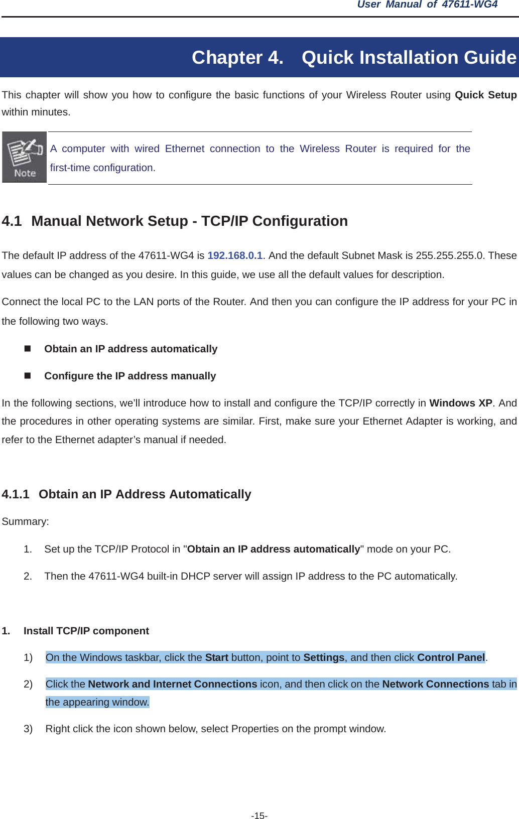 User Manual of 47611-WG4 -15-Chapter 4.  Quick Installation Guide This chapter will show you how to configure the basic functions of your Wireless Router using Quick Setup within minutes. A computer with wired Ethernet connection to the Wireless Router is required for thefirst-time configuration. 4.1 Manual Network Setup - TCP/IP Configuration The default IP address of the 47611-WG4 is 192.168.0.1. And the default Subnet Mask is 255.255.255.0. These values can be changed as you desire. In this guide, we use all the default values for description. Connect the local PC to the LAN ports of the Router. And then you can configure the IP address for your PC in the following two ways. Obtain an IP address automatically Configure the IP address manually In the following sections, we’ll introduce how to install and configure the TCP/IP correctly in Windows XP. And the procedures in other operating systems are similar. First, make sure your Ethernet Adapter is working, and refer to the Ethernet adapter’s manual if needed. 4.1.1 Obtain an IP Address Automatically Summary:1.  Set up the TCP/IP Protocol in &quot;Obtain an IP address automatically&quot; mode on your PC. 2.  Then the 47611-WG4 built-in DHCP server will assign IP address to the PC automatically. 1.  Install TCP/IP component 1)  On the Windows taskbar, click the Start button, point to Settings, and then click Control Panel.2) Click the Network and Internet Connections icon, and then click on the Network Connections tab in the appearing window. 3)  Right click the icon shown below, select Properties on the prompt window. 