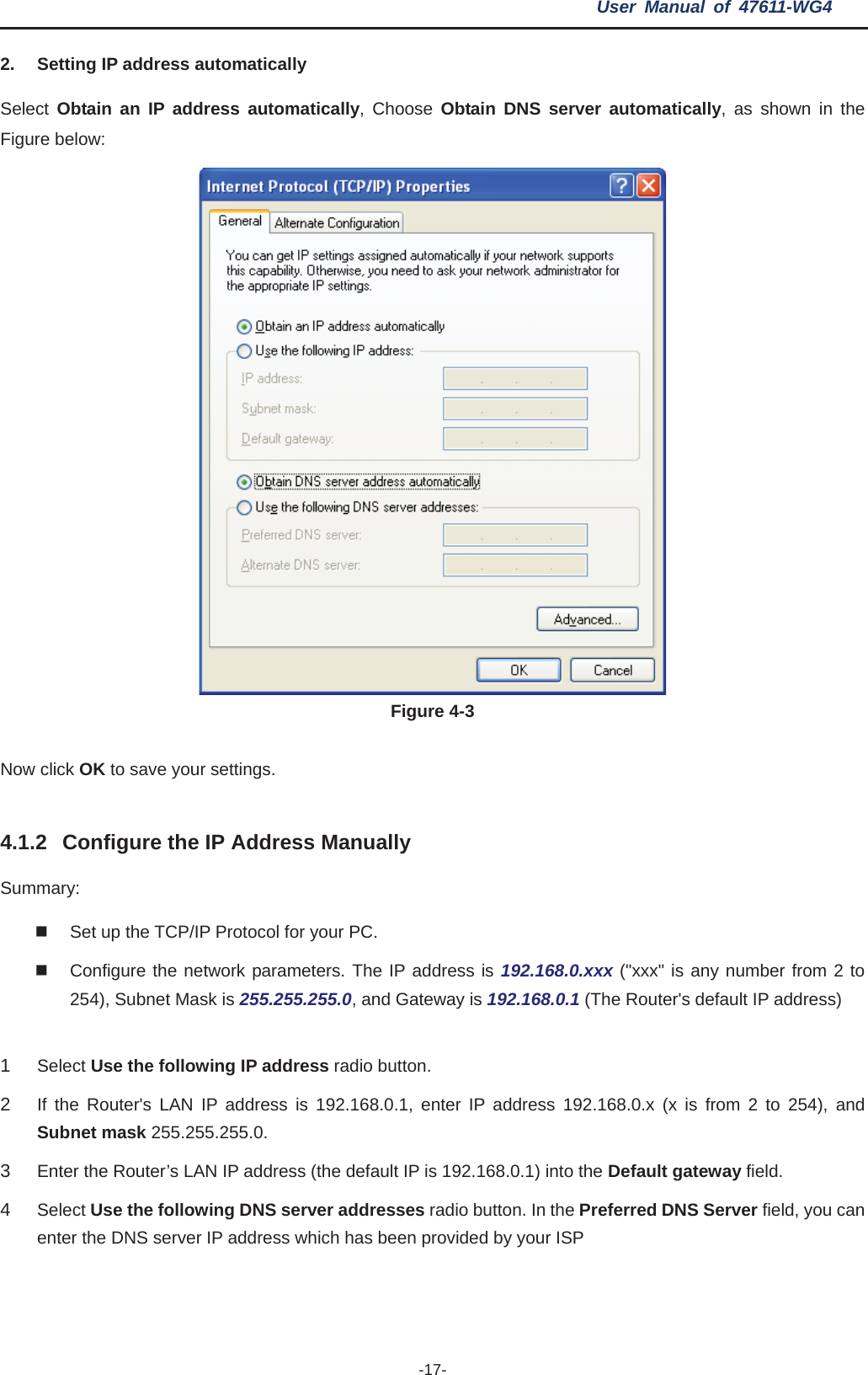 User Manual of 47611-WG4 -17-2.  Setting IP address automatically Select  Obtain an IP address automatically, Choose Obtain DNS server automatically, as shown in the Figure below: Figure 4-3 Now click OK to save your settings. 4.1.2 Configure the IP Address Manually Summary:  Set up the TCP/IP Protocol for your PC.   Configure the network parameters. The IP address is 192.168.0.xxx (&quot;xxx&quot; is any number from 2 to 254), Subnet Mask is 255.255.255.0, and Gateway is 192.168.0.1 (The Router&apos;s default IP address) 1Select Use the following IP address radio button.   2If the Router&apos;s LAN IP address is 192.168.0.1, enter IP address 192.168.0.x (x is from 2 to 254), and Subnet mask 255.255.255.0. 3Enter the Router’s LAN IP address (the default IP is 192.168.0.1) into the Default gateway field.4Select Use the following DNS server addresses radio button. In the Preferred DNS Server field, you can enter the DNS server IP address which has been provided by your ISP 