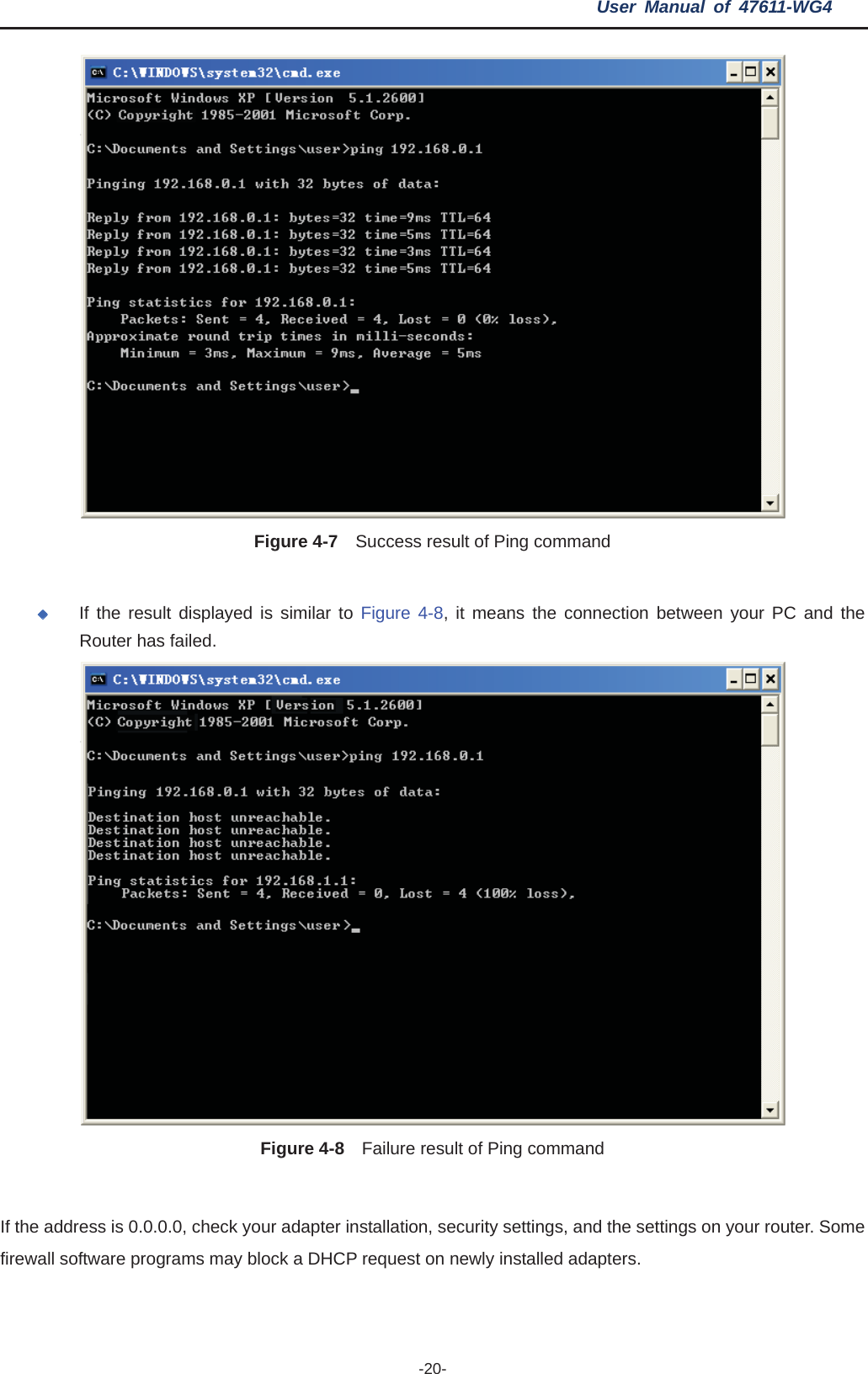 User Manual of 47611-WG4 -20-Figure 4-7    Success result of Ping command If the result displayed is similar to Figure 4-8, it means the connection between your PC and the Router has failed.   Figure 4-8    Failure result of Ping command If the address is 0.0.0.0, check your adapter installation, security settings, and the settings on your router. Some firewall software programs may block a DHCP request on newly installed adapters. 