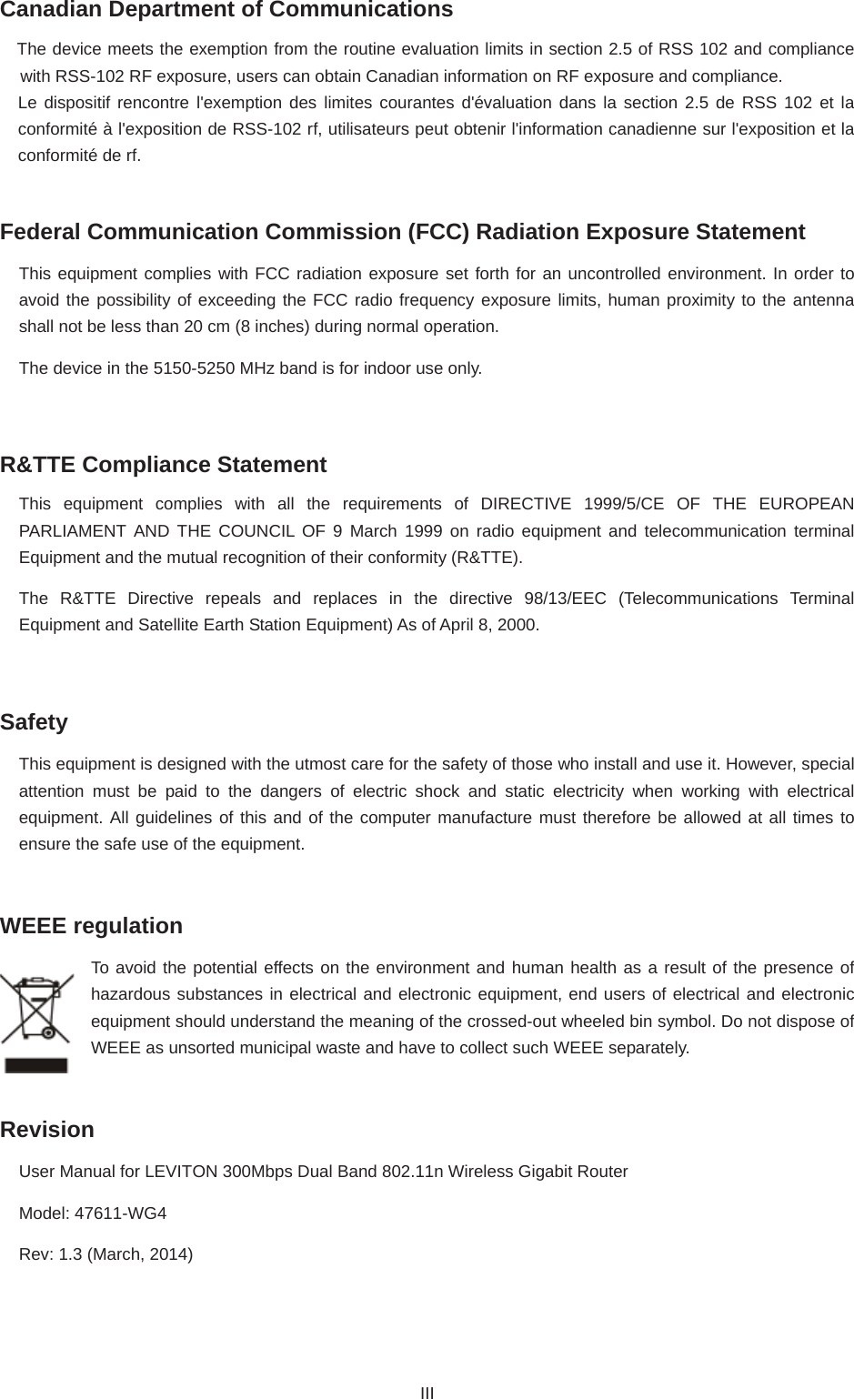 Canadian Department of Communications The device meets the exemption from the routine evaluation limits in section 2.5 of RSS 102 and compliance with RSS-102 RF exposure, users can obtain Canadian information on RF exposure and compliance.   Le dispositif rencontre l&apos;exemption des limites courantes d&apos;évaluation dans la section 2.5 de RSS 102 et la conformité à l&apos;exposition de RSS-102 rf, utilisateurs peut obtenir l&apos;information canadienne sur l&apos;exposition et la conformité de rf. Federal Communication Commission (FCC) Radiation Exposure Statement This equipment complies with FCC radiation exposure set forth for an uncontrolled environment. In order to avoid the possibility of exceeding the FCC radio frequency exposure limits, human proximity to the antenna shall not be less than 20 cm (8 inches) during normal operation. The device in the 5150-5250 MHz band is for indoor use only. R&amp;TTE Compliance Statement This equipment complies with all the requirements of DIRECTIVE 1999/5/CE OF THE EUROPEAN PARLIAMENT AND THE COUNCIL OF 9 March 1999 on radio equipment and telecommunication terminal Equipment and the mutual recognition of their conformity (R&amp;TTE). The R&amp;TTE Directive repeals and replaces in the directive 98/13/EEC (Telecommunications Terminal Equipment and Satellite Earth Station Equipment) As of April 8, 2000. Safety This equipment is designed with the utmost care for the safety of those who install and use it. However, special attention must be paid to the dangers of electric shock and static electricity when working with electrical equipment. All guidelines of this and of the computer manufacture must therefore be allowed at all times to ensure the safe use of the equipment. WEEE regulation To avoid the potential effects on the environment and human health as a result of the presence of hazardous substances in electrical and electronic equipment, end users of electrical and electronic equipment should understand the meaning of the crossed-out wheeled bin symbol. Do not dispose of WEEE as unsorted municipal waste and have to collect such WEEE separately.   RevisionUser Manual for LEVITON 300Mbps Dual Band 802.11n Wireless Gigabit Router Model: 47611-WG4 Rev: 1.3 (March, 2014) III