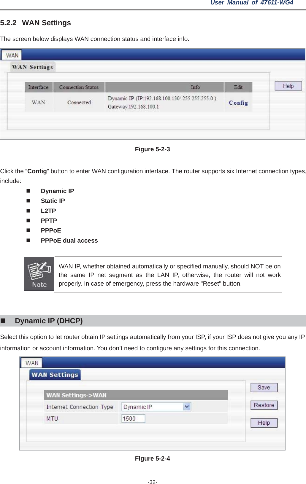 User Manual of 47611-WG4 -32-5.2.2 WAN Settings The screen below displays WAN connection status and interface info. Figure 5-2-3   Click the “Config” button to enter WAN configuration interface. The router supports six Internet connection types, include: Dynamic IP Static IP L2TPPPTPPPPoEPPPoE dual access WAN IP, whether obtained automatically or specified manually, should NOT be on the same IP net segment as the LAN IP, otherwise, the router will not work properly. In case of emergency, press the hardware &quot;Reset&quot; button. Dynamic IP (DHCP) Select this option to let router obtain IP settings automatically from your ISP, if your ISP does not give you any IP information or account information. You don’t need to configure any settings for this connection. Figure 5-2-4   