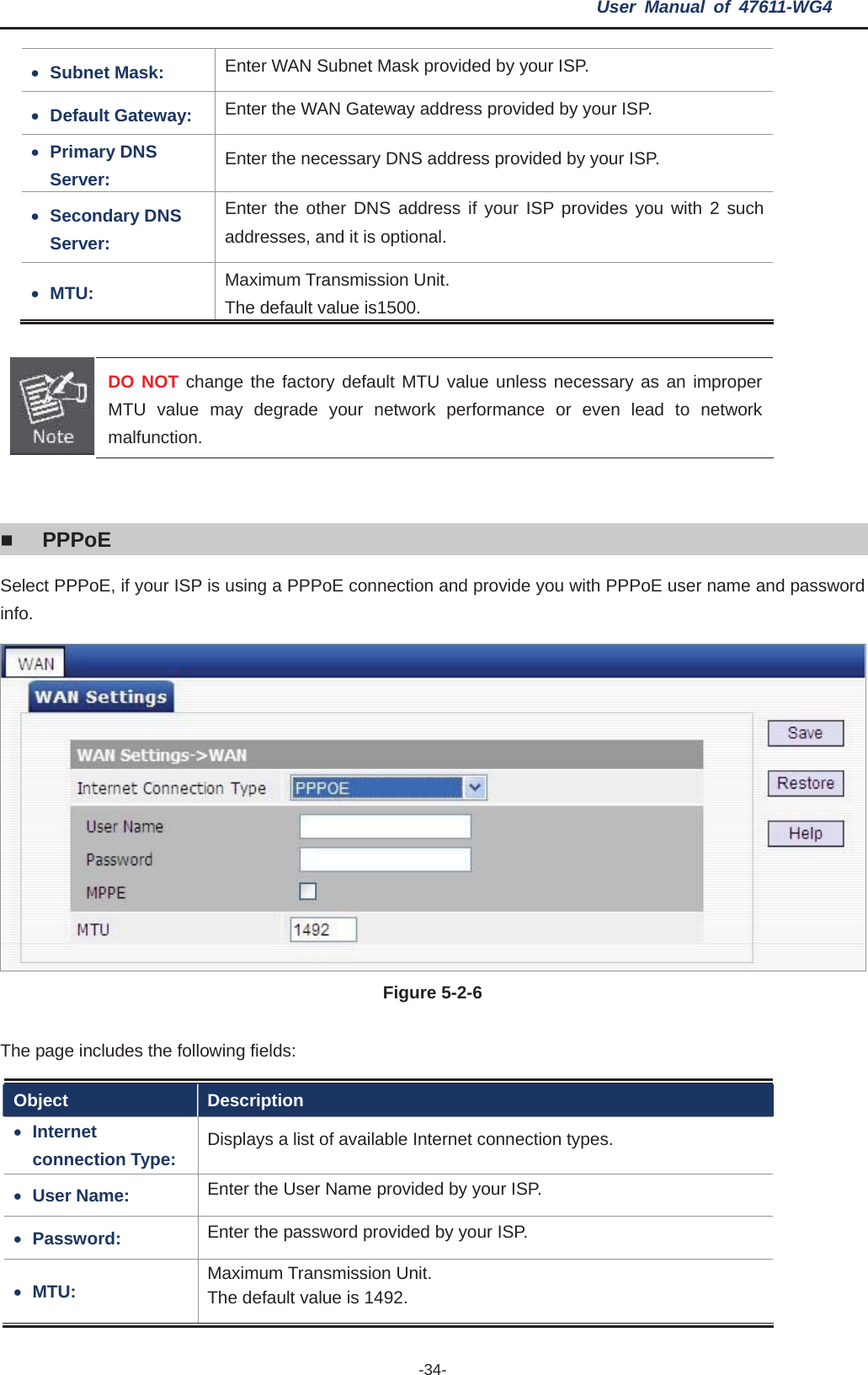 User Manual of 47611-WG4 -34-xSubnet Mask:  Enter WAN Subnet Mask provided by your ISP. xDefault Gateway:  Enter the WAN Gateway address provided by your ISP. xPrimary DNS Server:  Enter the necessary DNS address provided by your ISP. xSecondary DNS Server: Enter the other DNS address if your ISP provides you with 2 such addresses, and it is optional. xMTU: Maximum Transmission Unit.   The default value is1500. DO NOT change the factory default MTU value unless necessary as an improper MTU value may degrade your network performance or even lead to network malfunction. PPPoESelect PPPoE, if your ISP is using a PPPoE connection and provide you with PPPoE user name and password info.Figure 5-2-6   The page includes the following fields: Object Description xInternetconnection Type:  Displays a list of available Internet connection types. xUser Name:  Enter the User Name provided by your ISP. xPassword:  Enter the password provided by your ISP. xMTU: Maximum Transmission Unit.   The default value is 1492. 