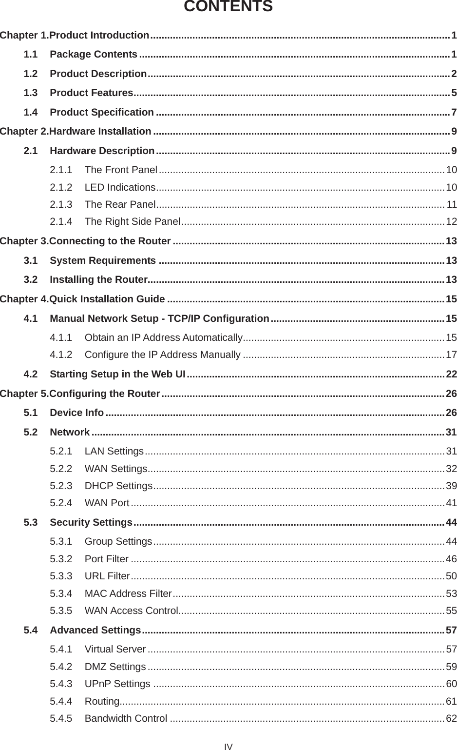 CONTENTSChapter 1.Product Introduction...........................................................................................................11.1 Package Contents ...............................................................................................................11.2 Product Description............................................................................................................21.3 Product Features.................................................................................................................51.4 Product Specification .........................................................................................................7Chapter 2.Hardware Installation..........................................................................................................92.1 Hardware Description.........................................................................................................92.1.1 The Front Panel ......................................................................................................102.1.2 LED Indications.......................................................................................................102.1.3 The Rear Panel....................................................................................................... 112.1.4 The Right Side Panel..............................................................................................12Chapter 3.Connecting to the Router .................................................................................................133.1 System Requirements ......................................................................................................133.2 Installing the Router..........................................................................................................13Chapter 4.Quick Installation Guide ...................................................................................................154.1 Manual Network Setup - TCP/IP Configuration..............................................................154.1.1 Obtain an IP Address Automatically........................................................................154.1.2 Configure the IP Address Manually ........................................................................174.2 Starting Setup in the Web UI............................................................................................22Chapter 5.Configuring the Router.....................................................................................................265.1 Device Info.........................................................................................................................265.2 Network ..............................................................................................................................315.2.1 LAN Settings...........................................................................................................315.2.2 WAN Settings..........................................................................................................325.2.3 DHCP Settings........................................................................................................395.2.4 WAN Port................................................................................................................415.3 Security Settings...............................................................................................................445.3.1 Group Settings........................................................................................................445.3.2 Port Filter ................................................................................................................465.3.3 URL Filter................................................................................................................505.3.4 MAC Address Filter.................................................................................................535.3.5 WAN Access Control...............................................................................................555.4 Advanced Settings............................................................................................................575.4.1 Virtual Server ..........................................................................................................575.4.2 DMZ Settings ..........................................................................................................595.4.3 UPnP Settings ........................................................................................................605.4.4 Routing....................................................................................................................615.4.5 Bandwidth Control ..................................................................................................62IV